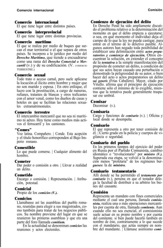 Comercio internacional Comisión
Comercio internacional
El que tiene lugar entre distintos países.
Comercio interprovincial
El que tiene lugar entre distintas provincias.
Comercio marítimo
El que se realiza por medio de buques que sur-
can el mar territorial o el que separa de otros
países. Se incorpora a lo jurídico por medio del
Derecho Marítimo, que tiende a encuadrarse
como una rama del Derecho Comercial o Mer-
cantil (v.) y de su codificación. (V. COMERCIO
TERRESTRE.)
Comercio sexual
Todo trato o acceso carnal, pero suele aplicarse
la locución al ilícito entre hombre y mujer que
no son marido y esposa. | En otro enfoque, el
lucro con la prostitución, a cargo de rameras,
rufianes, tratantes de blancas y otros traficantes
con el amor venal, como los dueños de casas y
hoteles en que se facilitan las relaciones sexua-
les extramatrimoniales.
Comercio terrestre
El intercambio mercantil que no sea ni maríti-
mo ni aéreo. Hoy tiene como medios más acti-
vos el ferrocarril y los camiones.
“Comes”
Voz latina. Compañero. | Conde. Esta acepción
y el título honorífico corresponden al Bajo Im-
perio romano.
Comestible
Lo que puede comerse. | Cualquier alimento del
hombre.
Cometer
Dar poder o comisión a otro. | Llevar a realidad
un delito.
Cometido
Encargo o comisión. | Representación. | Atribu-
ción, potestad.
Comicial
Propio de los comicios (V.).
Comicios
Llamábanse así las asambleas del pueblo roma-
no, reunidas para elegir a sus magistrados, co-
mo también para tratar de los negocios públi-
cos. Su nombre proviene del lugar en que se
reunieron las primeras asambleas y que era una
parte del foro llamada comitium.
En la actualidad se denominan comicios las
reuniones y actos electorales.
Comienzo de ejecución del delito
En Derecho Penal ha sido ampliamente discuti-
do el problema relativo a la determinación del
momento en que el delito empieza a ejecutarse;
o sea, en qué momento el individuo deja el
campo de lo que la ley no puede castigar, para
entrar en el terreno de lo delictivo punible. Al-
gunos autores han negado toda posibilidad de
establecer una delimitación entre actos prepa-
ratorios y comienzo de ejecución. Otros en-
cuentran la solución, en extender el concepto
de la tentativa a la simple manifestación del
propósito de cometer un delito, a condición de
que sus actos hayan causado una perturbación o
demostrado la peligrosidad de su autor, o bien
hacer del acto o actos preparatorios un delito
sui generis (Frías Caballero). Mayer, citado por
Vitullo. afirma que el principio de ejecución
contiene sólo el mínimo de lo exigible, mien-
tras que la tentativa puede generalmente traspa-
sar ese umbral.
Comisar
Decomisar (v.).
Comisaría
Cargo y funciones de comisario (v.). | Oficina y
local donde se desempeña.
Comisario
El que representa a otro por tener comisión de
él. | Cierto grado en la policía y cuerpos de vi-
gilancia o seguridad.
Comisario del pueblo
En los primeros tiempos del ejercicio del poder
en Rusia por el Partido Comunista, cambio
idiomático o “revolucionario” por ministro (V.).
Superada esa etapa, se volvió a la denomina-
ción menos “proletaria” de los regímenes bur-
gueses: la de ministro.
Comisario testamentario
Allí donde se ha permitido el testamento por
comisario (v.), persona en que el testador dele-
ga la facultad de distribuir a su arbitrio los bie-
nes del causante.
Comisión
Representa un mandato con fines comerciales
mediante el cual una persona, llamada comisio-
nista, realiza una o más operaciones mercanti-
les por cuenta de otra, llamada comitente. Aun
cuando ello no sea esencial, el comisionista
suele actuar en su propio nombre y por cuenta
del comitente. si bien puede hacerlo también en
nombre de éste, contrariamente a lo que sucede
con el mandatario, que actúa siempre en nom-
bre del mandante. | Llámase asimismo comi-
 