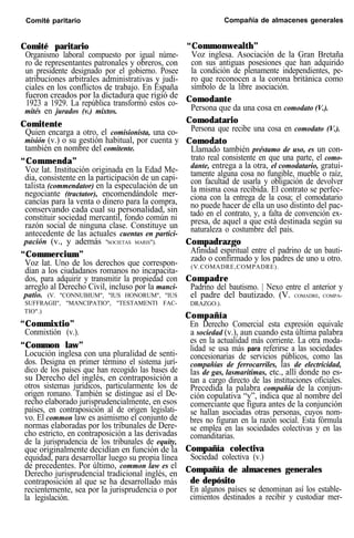 Comité paritario Compañía de almacenes generales
Comité paritario
Organismo laboral compuesto por igual núme-
ro de representantes patronales y obreros, con
un presidente designado por el gobierno. Posee
atribuciones arbitrales administrativas y judi-
ciales en los conflictos de trabajo. En España
fueron creados por la dictadura que rigió de
1923 a 1929. La república transformó estos co-
mités en jurados (v.) mixtos.
Comitente
Quien encarga a otro, el comisionista, una co-
misión (v.) o su gestión habitual, por cuenta y
también en nombre del comitente.
“Commenda”
Voz lat. Institución originada en la Edad Me-
dia, consistente en la participación de un capi-
talista (commendator) en la especulación de un
negociante (tractator), encomendándole mer-
cancías para la venta o dinero para la compra,
conservando cada cual su personalidad, sin
constituir sociedad mercantil, fondo común ni
razón social de ninguna clase. Constituye un
antecedente de las actuales cuentas en partici-
pación (v., y además "SOCIETAS MARIS").
“Commercium”
Voz lat. Uno de los derechos que correspon-
dían a los ciudadanos romanos no incapacita-
dos, para adquirir y transmitir la propiedad con
arreglo al Derecho Civil, incluso por la manci-
patio. (V. "CONNUBIUM", "IUS HONORUM", "IUS
SUFFRAGII", "MANCIPATIO", "TESTAMENTI FAC-
TIO".)
“Commixtio”
Conmixtión (v.).
“Common law”
Locución inglesa con una pluralidad de senti-
dos. Designa en primer término el sistema jurí-
dico de los países que han recogido las bases de
su Derecho del inglés, en contraposición a
otros sistemas jurídicos, particularmente los de
origen romano. También se distingue así el De-
recho elaborado jurisprudencialmente, en esos
países, en contraposición al de origen legislati-
vo. El common law es asimismo el conjunto de
normas elaboradas por los tribunales de Dere-
cho estricto, en contraposición a las derivadas
de la jurisprudencia de los tribunales de equity,
que originalmente decidían en función de la
equidad, para desarrollar luego su propia línea
de precedentes. Por último, common law es el
Derecho jurisprudencial tradicional inglés, en
contraposición al que se ha desarrollado más
recientemente, sea por la jurisprudencia o por
la legislación.
“Commonwealth”
Voz inglesa. Asociación de la Gran Bretaña
con sus antiguas posesiones que han adquirido
la condición de plenamente independientes, pe-
ro que reconocen a la corona británica como
símbolo de la libre asociación.
Comodante
Persona que da una cosa en comodato (V.).
Comodatario
Persona que recibe una cosa en comodato (V.).
Comodato
Llamado también préstamo de uso, es un con-
trato real consistente en que una parte, el como-
dante, entrega a la otra, el comodatario, gratui-
tamente alguna cosa no fungible, mueble o raíz,
con facultad de usarla y obligación de devolver
la misma cosa recibida. El contrato se perfec-
ciona con la entrega de la cosa; el comodatario
no puede hacer de ella un uso distinto del pac-
tado en el contrato, y, a falta de convención ex-
presa, de aquel a que está destinada según su
naturaleza o costumbre del país.
Compadrazgo
Afinidad espiritual entre el padrino de un bauti-
zado o confirmado y los padres de uno u otro.
(V.COMADRE,COMPADRE).
Compadre
Padrino del bautismo. | Nexo entre el anterior y
el padre del bautizado. (V. COMADRE, COMPA-
DRAZGO.).
Compañía
En Derecho Comercial esta expresión equivale
a sociedad (v.), aun cuando esta última palabra
es en la actualidad más corriente. La otra moda-
lidad se usa más para referirse a las sociedades
concesionarias de servicios públicos, como las
compañías de ferrocarriles, las de electricidad,
las de gas, lasmarítimas, etc., allí donde no es-
tan a cargo directo de las instituciones oficiales.
Precedida la palabra compañía de la conjun-
ción copulativa “y”, indica que al nombre del
comerciante que figura antes de la conjunción
se hallan asociadas otras personas, cuyos nom-
bres no figuran en la razón social. Esta fórmula
se emplea en las sociedades colectivas y en las
comanditarias.
Compañía colectiva
Sociedad colectiva (v.)
Compañía de almacenes generales
de depósito
En algunos países se denominan así los estable-
cimientos destinados a recibir y custodiar mer-
 