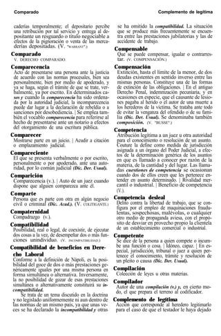 Comparado Complemento de legítima
caderías temporalmente; el depositario percibe
una retribución por tal servicio y entrega al de-
positante un resguardo o título negociable a
efectos de la pignoración o venta de las merca-
derías depositadas. (V. "WARRANT".)
Comparado
V. DERECHO COMPARADO.
Comparecencia
Acto de presentarse una persona ante la justicia
de acuerdo con las normas procesales, bien sea
personalmente, bien por medio de apoderado, y
ya se haga, según el trámite de que se trate, ver-
balmente, ya por escrito. En determinados ca-
sos y cuando la comparecencia ha sido ordena-
da por la autoridad judicial, la incomparecencia
puede dar lugar a la declaración de rebeldía o a
sanciones por desobediencia. | Se emplea tam-
bién el vocablo comparecencia para referirse al
hecho de presentarse ante un notario a efectos
del otorgamiento de una escritura pública.
Comparecer
Mostrarse parte en un juicio. | Acudir a citación
o emplazamiento judicial.
Compareciente
El que se presenta verbalmente o por escrito,
personalmente o por apoderado, ante una auto-
ridad, por lo común judicial (Dic. Der. Usual).
Comparición
Comparecencia (v.). | Auto de un juez cuando
dispone que alguien comparezca ante él.
Comparte
Persona que es parte con otra en algún negocio
civil o criminal (Dic. Acad.). (V. COLITIGANTE.)
Compaternidad
Compadrazgo (v.).
Compatibilidad
Posibilidad, real o legal, de coexistir, de ejecutar
dos cosas a la vez, de desempeñar dos o más fun-
ciones unindividuo. (V. INCOMPATIBILIDAD.)
Compatibilidad de beneficios en Dere-
cho Laboral
Conforme a la definición de Nápoli, es la posi-
bilidad del goce de dos o más prestaciones ge-
néricamente iguales por una misma persona en
forma simultánea o alternativa. Inversamente,
la no posibilidad de gozar de esas prestaciones
simultánea o alternativamente constituirá su in-
compatibilidad.
Se trata de un tema discutido en la doctrina
y no legislado uniformemente ni aun dentro de
las normas de un mismo país, ya que unas ve-
ces se ha declarado la incompatibilidad y otras
se ha omitido la compatibilidad. La situación
que se produce más frecuentemente se encuen-
tra entre las prestaciones jubilatorias y las de
accidente de trabajo.
Compensable
Que se puede compensar, igualar o contrarres-
tar. (V. COMPENSACIÓN.)
Compensación
Extinción, hasta el límite de la menor, de dos
deudas existentes en sentido inverso entre las
mismas personas. Constituye una de las formas
de extinción de las obligaciones. | En el antiguo
Derecho Penal, indemmzación pecuniaria, y en
ocasiones en especie, que el causante de lesio-
nes pagaba al herido o el autor de una muerte a
los herederos de la víctima. Se trataba ante todo
de evitar la venganza del ofendido o de su fami-
lia (Dic. Der. Usual). Se denominaba también
composición. (V. "BUSSE".)
Competencia
Atribución legítima a un juez u otra autoridad
para el conocimiento o resolución de un asunto.
Couture la define como medida de jurisdicción
asignada a un órgano del Poder Judicial, a efec-
tos de la determinación genérica de los asuntos
en que es llamado a conocer por razón de la
materia, de la cantidad y del lugar. Las llama-
das cuestiones de competencia se ocasionan
cuando dos de ellos creen que les pertenece en-
tender en asunto determinado. | Rivalidad mer-
cantil o industrial. | Beneficio de competencia
(V.).
Competencia desleal
Delito contra la libertad de trabajo, que se con-
figura por el empleo de maquinaciones fraudu-
lentas, sospechosas, malévolas, o cualquier
otro medio de propaganda aviesa, con el propó-
sito de desviar en provecho propio la clientela
de un establecimiento comercial o industrial.
Competente
Se dice de la persona a quien compete o incum-
be una función o cosa. | Idóneo, capaz. | En es-
pecial, jurisdicción, tribunal o juez a quien per-
tenece el conocimiento, trámite y resolución de
un pleito o causa (Dic. Der. Usual).
Compilación
Colección de leyes u otras materias.
Compilador
Autor de una compilación (v.) y, en cierto mo-
do, el que prepara el terreno al codificador.
Complemento de legítima
Acción que corresponde al heredero legitimarlo
para el caso de que el testador le haya dejado
 