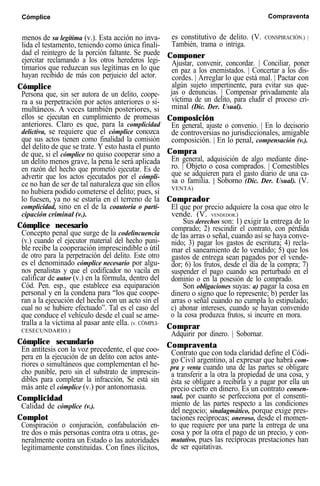 Cómplice Compraventa
menos de su legítima (v.). Esta acción no inva-
lida el testamento, teniendo como única finali-
dad el reintegro de la porción faltante. Se puede
ejercitar reclamando a los otros herederos legi-
timarios que reduzcan sus legítimas en lo que
hayan recibido de más con perjuicio del actor.
Cómplice
Persona que, sin ser autora de un delito, coope-
ra a su perpetración por actos anteriores o si-
multáneos. A veces también posteriores, si
ellos se ejecutan en cumplimiento de promesas
anteriores. Claro es que, para la complicidad
delictiva, se requiere que el cómplice conozca
que sus actos tienen como finalidad la comisión
del delito de que se trate. Y esto hasta el punto
de que, si el cómplice no quiso cooperar sino a
un delito menos grave, la pena le será aplicada
en razón del hecho que prometió ejecutar. Es de
advertir que los actos ejecutados por el cómpli-
ce no han de ser de tal naturaleza que sin ellos
no hubiera podido cometerse el delito; pues, si
lo fuesen, ya no se estaría en el terreno de la
complicidad, sino en el de la coautoría o parti-
cipación criminal (v.).
Cómplice necesario
Concepto penal que surge de la codelincuencia
(v.) cuando el ejecutor material del hecho puni-
ble recibe la cooperación imprescindible o útil
de otro para la perpetración del delito. Este otro
es el denominado cómplice necesario por algu-
nos penalistas y que el codificador no vacila en
calificar de autor (v.) en la fórmula, dentro del
Cód. Pen. esp., que establece esa equiparación
personal y en la condena para “los que coope-
ran a la ejecución del hecho con un acto sin el
cual no se hubiere efectuado”. Tal es el caso del
que conduce el vehículo desde el cual se ame-
tralla a la víctima al pasar ante ella. (v. CÓMPLI-
CESECUNDARIO.)
Cómplice secundario
En antítesis con la voz precedente, el que coo-
pera en la ejecución de un delito con actos ante-
riores o simultáneos que complementan el he-
cho punible, pero sin el substrato de imprescin-
dibles para completar la infracción, Se está sin
más ante el cómplice (v.) por antonomasia.
Complicidad
Calidad de cómplice (v.).
Complot
Conspiración o conjuración, confabulación en-
tre dos o más personas contra otra u otras, ge-
neralmente contra un Estado o las autoridades
legítimamente constituidas. Con fines ilícitos,
es constitutivo de delito. (V. CONSPIRACIÓN.) |
También, trama o intriga.
Componer
Ajustar, convenir, concordar. | Conciliar, poner
en paz a los enemistados. | Concertar a los dis-
cordes. | Arreglar lo que está mal. | Pactar con
algún sujeto impertinente, para evitar sus que-
jas o denuncias. | Compensar privadamente ala
víctima de un delito, para eludir el proceso cri-
minal (Dic. Der. Usual).
Composición
En general, ajuste o convenio. | En lo decisorio
de controversias no jurisdiccionales, amigable
composición. | En lo penal, compensación (v.).
Compra
En general, adquisición de algo mediante dine-
ro. | Objeto o cosa comprados. | Comestibles
que se adquieren para el gasto diario de una ca-
sa o familia. | Soborno (Dic. Der. Usual). (V.
VENTA)
Comprador
El que por precio adquiere la cosa que otro le
vende. (V. VENDEDOR.)
Sus derechos son: 1) exigir la entrega de lo
comprado; 2) rescindir el contrato, con pérdida
de las arras o señal, cuando así se haya conve-
nido; 3) pagar los gastos de escritura; 4) recla-
mar el saneamiento de lo vendido; 5) que los
gastos de entrega sean pagados por el vende-
dor; 6) los frutos, desde el día de la compra; 7)
suspender el pago cuando sea perturbado en el
dominio o en la posesión de lo comprado.
Son obligaciones suyas: a) pagar la cosa en
dinero o signo que lo represente; b) perder las
arras o señal cuando no cumpla lo estipulado;
c) abonar intereses, cuando se hayan convenido
o la cosa produzca frutos, si incurre en mora.
Comprar
Adquirir por dinero. | Sobornar.
Compraventa
Contrato que con toda claridad define el Códi-
go Civil argentino, al expresar que habrá com-
pra y venta cuando una de las partes se obligare
a transferir a la otra la propiedad de una cosa, y
ésta se obligare a recibirla y a pagar por ella un
precio cierto en dinero. Es un contrato consen-
sual, por cuanto se perfecciona por el consenti-
miento de las partes respecto a las condiciones
del negocio; sinalagmático, porque exige pres-
taciones recíprocas; oneroso, desde el momen-
to que requiere por una parte la entrega de una
cosa y por la otra el pago de un precio, y con-
mutativo, pues las recíprocas prestaciones han
de ser equitativas.
 