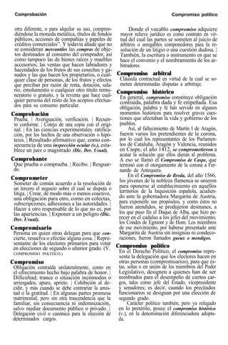 Comprobación Compromiso político
otra diferente, o para alquilar su uso, compren-
diéndose la moneda metálica, títulos de fondos
públicos, acciones de compañías y papeles de
créditos comerciales”. Y todavía añade que no
se consideran mercantiles las compras de obje-
tos destinados al consumo del comprador, así
como tampoco las de bienes raíces y muebles
accesorios; las ventas que hacen labradores y
hacendados de los frutos de sus cosechas y ga-
nados y las que hacen los propietarios, o cual-
quier clase de personas, de los frutos y efectos
que perciban por razón de renta, dotación, sala-
rio, emolumento o cualquier otro título remu-
neratorio o gratuito, y la reventa que hace cual-
quier persona del resto de los acopios efectua-
dos para su consumo particular.
Comprobación
Prueba. | Averiguación, verificación. | Recuen-
to conforme. | Cotejo de una copia con el origi-
nal. | En las ciencias experimentales. ratifica-
ción, por los hechos de una observación o hipó-
tesis. | Resultado afirmativo que, como con-
secuencia de una inspección ocular (v.), esta-
blece un juez o magistrado (Dic. Der. Usual).
Comprobante
Que prueba o comprueba. | Recibo. | Resguar-
do.
Comprometer
Someter de común acuerdo a la resolución de
un tercero el negocio sobre el cual se disputa o
litiga. | Crear, de modo más o menos coactivo,
una obligación para otro, como en colectas,
subscripciones, adhesiones a las autoridades. |
Hacer a otro responsable de lo que no es, por
las apariencias. | Exponer a un peligro (Dic.
Der. Usual).
Compromisario
Persona en quien otras delegan para que con-
cierte, resuelva o efectúe alguna cosa. | Repre-
sentante de los electores primarios para votar
en elecciones de segundo o ulterior grado. (V.
COMPROMISO POLÍTICO.)
Compromiso
Obligación contraída unilateralmente, como en
el ofrecimiento hecho bajo palabra de honor. |
Dificultad; trance o situación incómodos o
arriesgados; apuro, aprieto. | Cohibición al de-
cidir, y más cuando se debe contrariar la amis-
tad o la gratitud. | En algunas partes promesa
matrimonial, pero sin otra trascendencia que la
familiar, sin consecuencia ni indemnización,
salvo mediar documento público o privado. |
Delegación civil o canónica para la elección de
determinados cargos.
Donde el vocablo compromiso adquiere
mayor relieve jurídico es como contrato en vir-
tud del cual las partes se someten al juicio de
árbitros o amigables componedores para la re-
solución de un litigio o una cuestión dudosa. |
También, la escritura o instrumento en que se
hace el convenio y el nombramiento de los ar-
bitradores
Compromiso arbitral
Cláusula contractual en virtud de la cual se so-
meten determinadas disputas a arbitraje.
Compromiso histórico
En general, compromiso constituye obligación
contraída, palabra dada y fe empeñada. Esa
obligación, palabra y fe han servido en algunos
momentos históricos para resolver graves cues-
tiones que afectaban la vida y gobierno de los
pueblos.
Así, al fallecimiento de Martín I de Aragón,
fueron varios los pretendientes de la corona,
por lo cual los representantes de los Parlamen-
tos de Cataluña, Aragón y Valencia, reunidos
en Caspe, el año 1412, se comprometieron a
acatar la solución que ellos dieran al problema.
A eso se llamó el Compromiso de Caspe, que
terminó con el otorgamiento de la corona a Fer-
nando de Antequera.
En el Compromiso de Breda, del año 1566,
los jóvenes de la nobleza flamenca se unieron
para oponerse al establecimiento en aquellos
territorios de la Inquisición española, acudien-
do ante la gobernadora Margarita de Austria,
para exponerle sus propósitos, y como éstos no
fueron atendidos, se produjeron desmanes, a
los que puso fin el Duque de Alba, que hizo pe-
recer en el cadalso a los jefes del movimiento,
los Condes de Egmont y de Hom. Los miembros
de ese movimiento, por haberse presentado ante
Margarita de Austria sin insignias ni condeco-
raciones, fueron llamados gueux o mendigos.
Compromiso político
En el Derecho Político, el compromiso repre-
senta la delegación que los electores hacen en
otras personas (compromisarios), para que és-
tas, solas o en unión de los miembros del Poder
Legislativo, designen a quienes han de ser
nombrados para el desempeño de ciertos car-
gos, tales como jefe del Estado, vicepresidente
y senadores; es decir, cuando los precitados
funcionarios se designan por una elección de
segundo grado.
Carácter político también, pero ya relegado
en lo pretérito, posee el compromiso histórico
(v.), en la denominación diferenciadora adopta-
da.
 