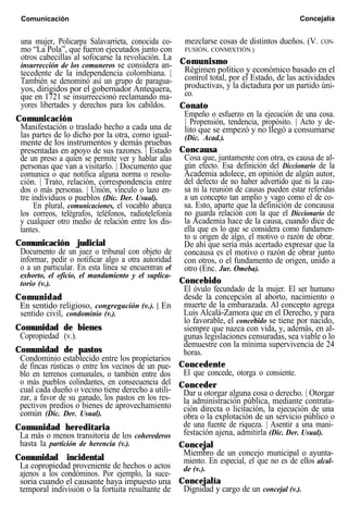 Comunicación Concejalía
una mujer, Policarpa Salavarrieta, conocida co-
mo “La Pola”, que fueron ejecutados junto con
otros cabecillas al sofocarse la revolución. La
insurrección de los comuneros se considera an-
tecedente de la independencia colombiana. |
También se denominó así un grupo de paragua-
yos, dirigidos por el gobernador Antequera,
que en 1721 se insurreccionó reclamando ma-
yores libertades y derechos para los cabildos.
Comunicación
Manifestación o traslado hecho a cada una de
las partes de lo dicho por la otra, como igual-
mente de los instrumentos y demás pruebas
presentadas en apoyo de sus razones. | Estado
de un preso a quien se permite ver y hablar alas
personas que van a visitarlo. | Documento que
comunica o que notifica alguna norma o resolu-
ción. | Trato, relación, correspondencia entre
dos o más personas. | Unión, vínculo o lazo en-
tre individuos o pueblos (Dic. Der. Usual).
En plural, comunicaciones, el vocablo abarca
los correos, telégrafos, teléfonos, radiotelefonía
y cualquier otro medio de relación entre los dis-
tantes.
Comunicación judicial
Documento de un juez o tribunal con objeto de
informar, pedir o notificar algo a otra autoridad
o a un particular. En esta línea se encuentran el
exhorto, el oficio, el mandamiento y el suplica-
torio (v.).
Comunidad
En sentido religioso, congregación (v.). | En
sentido civil, condominio (v.).
Comunidad de bienes
Copropiedad (v.).
Comunidad de pastos
Condominio establecido entre los propietarios
de fincas rústicas o entre los vecinos de un pue-
blo en terrenos comunales, o también entre dos
o más pueblos colindantes, en consecuencia del
cual cada dueño o vecino tiene derecho a utili-
zar, a favor de su ganado, los pastos en los res-
pectivos predios o bienes de aprovechamiento
común (Dic. Der. Usual).
Comunidad hereditaria
La más o menos transitoria de los coherederos
hasta la partición de herencia (v.).
Comunidad incidental
La copropiedad proveniente de hechos o actos
ajenos a los condóminos. Por ejemplo, la suce-
mezclarse cosas de distintos dueños. (V. CON-
FUSIÓN, CONMIXTIÓN.)
Comunismo
Régimen político y económico basado en el
control total, por el Estado, de las actividades
productivas, y la dictadura por un partido úni-
co.
Conato
Empeño o esfuerzo en la ejecución de una cosa.
| Propensión, tendencia, propósito. | Acto y de-
lito que se empezó y no llegó a consumarse
(Dic. Acad.).
Concausa
Cosa que, juntamente con otra, es causa de al-
gún efecto. Esa definición del Diccionario de la
Academia adolece, en opinión de algún autor,
del defecto de no haber advertido que ni la cau-
sa ni la reunión de causas pueden estar referidas
a un concepto tan amplio y vago como el de co-
sa. Esto, aparte que la definición de concausa
no guarda relación con la que el Diccionario de
la Academia hace de la causa, cuando dice de
ella que es lo que se considera como fundamen-
to u origen de algo, el motivo o razón de obrar.
De ahí que sería más acertado expresar que la
concausa es el motivo o razón de obrar junto
con otros, o el fundamento de origen, unido a
otro (Enc. Jur. Omeba).
Concebido
El óvulo fecundado de la mujer. El ser humano
desde la concepción al aborto, nacimiento o
muerte de la embarazada. Al concepto agrega
Luis Alcalá-Zamora que en el Derecho, y para
lo favorable, el concebido se tiene por nacido,
siempre que nazca con vida, y, además, en al-
gunas legislaciones censuradas, sea viable o lo
demuestre con la mínima supervivencia de 24
horas.
Concedente
El que concede, otorga o consiente.
Conceder
Dar u otorgar alguna cosa o derecho. | Otorgar
la administración pública, mediante contrata-
ción directa o licitación, la ejecución de una
obra o la explotación de un servicio público o
de una fuente de riqueza. | Asentir a una mani-
festación ajena, admitirla (Dic. Der. Usual).
Concejal
Miembro de un concejo municipal o ayunta-
miento. En especial, el que no es de ellos alcal-
de (v.).
Concejalíasoria cuando el causante haya impuesto una
temporal indivisión o la fortuita resultante de Dignidad y cargo de un concejal (v.).
 