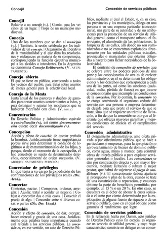 Concejil Concesión de servicios públicos
Concejil
Relativo a un concejo (v.). | Común para los ve-
cinos de un lugar. | Tropa de un municipio me-
dioeval.
Concejo
Uno de los nombres que se dan al municipio
(v.). | También, la sesión celebrada por los indi-
viduos de un concejo. | Organismo deliberativo
de la municinalidad y el que dicta las resolucio-
nes y ordenanzas en materia de su competencia,
correspondiendo la función ejecutiva munici-
pal a los alcaldes o intendentes. En la Argentina
se denomina Concejo Deliberante. (V. AYUN-
TAMIENTO.)
Concejo abierto
El que se tiene en público, convocando a todos
los vecinos del pueblo, para tratar sobre asuntos
de interés general para la colectividad local.
Concejo de la Mesta
Junta anual de los pastores y dueños de gana-
dos para tratar asuntos concernientes a éstos, y
para distinguir y separar los mostrencos que se
hubieren mezclado con ellos. (V. MESTA.)
Concentración
En Derecho Político y Administrativo equivale
a centralización (v.), así como desconcentra-
ción quiere decir descentralización (v.).
Concepción
Acción y efecto de concebir, de quedar preñada
la hembra. Jurídicamente tiene importancia
porque sirve para determinar la condición de le-
gítimos o de extramatrimoniales de los hijos, y
porque, desde el momento de la concepción, el
hijo concebido es sujeto de determinados dere-
chos, especialmente de orden sucesorio. (V.
ABORTO, NACIMIENTO, PERSONA.)
Concertador de privilegios
El que tenía a su cargo la expedición de las
confirmaciones de los privilegios reales (Dic.
Acad.).
Concertar
Contratar, pactar. | Componer, ordenar, arre-
glar. | Ajustar, tratar o acordar un negocio. | Co-
tejar o concordar dos o más cosas. | Convenir el
precio de algo. | Concordar entre sí diversas co-
sas o partes (Dic. Der. Usual.)
Concesión
Acción y efecto de conceder, de dar, otorgar,
hacer merced y gracia de una cosa. Jurídica-
mente esta palabra tiene importancia cuando
está referida a los servicios públicos. La conce-
sión es, en ese sentido, un acto de Derecho Pú-
blico, mediante el cual el Estado, o, en su caso,
las provincias y los municipios, delega en una
persona o en una empresa particular (concesio-
naria), una parte de su autoridad y de sus atribu-
ciones para la prestación de un servicio de utili-
dad general, como el transporte urbano, el fe-
rroviario, el alumbrado de las poblaciones, la
limpieza de las calles, allí donde no son sumi-
nistrados o no se encuentran explotados direc-
tamente por las entidades públicas estatales,
provinciales o municipales que estarían obliga-
das a hacerlo para llenar necesidades de la co-
lectividad.
El contrato de concesión de servicios que
se celebra entre los poderes públicos de una
parte y los concesionarios de otra es de carácter
administrativo; en él se determinan las obliga-
ciones y los derechos que corresponden a cada
una de las partes, así como las sanciones (cadu-
cidad, multa, pérdida de fianza) en que incurre
el concesionario que incumple las condiciones
de la concesión. Por lo común, la concesión no
se otorga contratando el organismo cedente del
servicio con una persona o empresa determina-
da elegida para que preste el servicio de que se
trate, sino que se requiere un trámite de licita-
ción, a fin de que la concesión se otorgue al li-
citante que ofrezca mayores garantías y mejo-
res condiciones de eficacia en el cumplimiento
del servicio.
Concesión administrativa
El otorgamiento administrativo, ante oferta pri-
vada o por ofrecimiento público, que se hace a
particulares o empresas, para la apropiación o
aprovechamiento de bienes de dominio públi-
co, como aguas, minas y montes; para construir
obras de interés público o para explotar servi-
cios generales o locales. Las concesiones se
dan por contratación directa y, con mayor fre-
cuencia, mediante licitación o subasta al mejor
postor, que habrá de sujetarse al pliego de con-
diciones (v.). El concesionario deberá ajustarse
al presupuesto y plan de la obra, cuando se trate
de una construcción o reparación, y entonces
obtiene la parte de beneficios permitida; por
ejemplo, un 15 % o un 20 %. En otro caso, se
encuentra en el deber de abonar la cuota señala-
da o el tanto por ciento determinado por la ex-
plotación de alguna fuente de riqueza o de un
servicio público, caso en el cual obtiene como
ganancia el rendimiento que logre.
Concesión de servicios públicos
En la referencia hecha por Dumm, acto jurídico
de Derecho Publico cuyo fin esencial es organi-
zar un servicio de utilidad general, y cuyo rasgo
característico consiste en delegar en un conce-
 