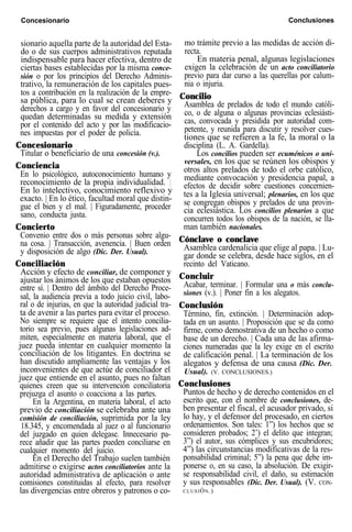 Concesionario Conclusiones
sionario aquella parte de la autoridad del Esta-
do o de sus cuerpos administrativos reputada
indispensable para hacer efectiva, dentro de
ciertas bases establecidas por la misma conce-
sión o por los principios del Derecho Adminis-
trativo, la remuneración de los capitales pues-
tos a contribución en la realización de la empre-
sa pública, para lo cual se crean deberes y
derechos a cargo y en favor del concesionario y
quedan determinadas su medida y extensión
por el contenido del acto y por las modificacio-
nes impuestas por el poder de policía.
Concesionario
Titular o beneficiario de una concesión (v.).
Conciencia
En lo psicológico, autoconocimiento humano y
reconocimiento de la propia individualidad. |
En lo intelectivo, conocimiento reflexivo y
exacto. | En lo ético, facultad moral que distin-
gue el bien y el mal. | Figuradamente, proceder
sano, conducta justa.
Concierto
Convenio entre dos o más personas sobre algu-
na cosa. | Transacción, avenencia. | Buen orden
y disposición de algo (Dic. Der. Usual).
Conciliación
Acción y efecto de conciliar, de componer y
ajustar los ánimos de los que estaban opuestos
entre sí. | Dentro del ámbito del Derecho Proce-
sal, la audiencia previa a todo juicio civil, labo-
ral o de injurias, en que la autoridad judicial tra-
ta de avenir a las partes para evitar el proceso.
No siempre se requiere que el intento concilia-
torio sea previo, pues algunas legislaciones ad-
miten, especialmente en materia laboral, que el
juez pueda intentar en cualquier momento la
conciliación de los litigantes. En doctrina se
han discutido ampliamente las ventajas y los
inconvenientes de que actúe de conciliador el
juez que entiende en el asunto, pues no faltan
quienes creen que su intervención conciliatoria
prejuzga el asunto o coacciona a las partes.
En la Argentina, en materia laboral, el acto
previo de conciliación se celebraba ante una
comisión de conciliación, suprimida por la ley
18.345, y encomendada al juez o al funcionario
del juzgado en quien delegase. Innecesario pa-
rece añadir que las partes pueden conciliarse en
cualquier momento del juicio.
En el Derecho del Trabajo suelen también
admitirse o exigirse actos conciliatorios ante la
autoridad administrativa de aplicación o ante
comisiones constituidas al efecto, para resolver
las divergencias entre obreros y patronos o co-
mo trámite previo a las medidas de acción di-
recta.
En materia penal, algunas legislaciones
exigen la celebración de un acto conciliatorio
previo para dar curso a las querellas por calum-
nia o injuria.
Concilio
Asamblea de prelados de todo el mundo católi-
co, o de alguna o algunas provincias eclesiásti-
cas, convocada y presidida por autoridad com-
petente, y reunida para discutir y resolver cues-
tiones que se refieren a la fe, la moral o la
disciplina (L. A. Gardella).
Los concilios pueden ser ecuménicos o uni-
versales, en los que se reúnen los obispos y
otros altos prelados de todo el orbe católico,
mediante convocación y presidencia papal, a
efectos de decidir sobre cuestiones concernien-
tes a la Iglesia universal; plenarios, en los que
se congregan obispos y prelados de una provin-
cia eclesiástica. Los concilios plenarios a que
concurren todos los obispos de la nación, se lla-
man también nacionales.
Cónclave o conclave
Asamblea cardenalicia que elige al papa. | Lu-
gar donde se celebra, desde hace siglos, en el
recinto del Vaticano.
Concluir
Acabar, terminar. | Formular una o más conclu-
siones (v.). | Poner fin a los alegatos.
Conclusión
Término, fin, extinción. | Determinación adop-
tada en un asunto. | Proposición que se da como
firme, como demostrativa de un hecho o como
base de un derecho. | Cada una de las afirma-
ciones numeradas que la ley exige en el escrito
de calificación penal. | La terminación de los
alegatos y defensa de una causa (Dic. Der.
Usual). (V. CONCLUSIONES.)
Conclusiones
Puntos de hecho y de derecho contenidos en el
escrito que, con el nombre de conclusiones, de-
ben presentar el fiscal, el acusador privado, si
lo hay, y el defensor del procesado, en ciertos
ordenamientos. Son tales: 1”) los hechos que se
consideren probados; 2’) el delito que integran;
3”) el autor, sus cómplices y sus encubridores;
4”) las circunstancias modificativas de la res-
ponsabilidad criminal; 5”) la pena que debe im-
ponerse o, en su caso, la absolución. De exigir-
se responsabilidad civil, el daño, su estimación
y sus responsables (Dic. Der. Usual). (V. CON-
CLUSIÓN.)
 