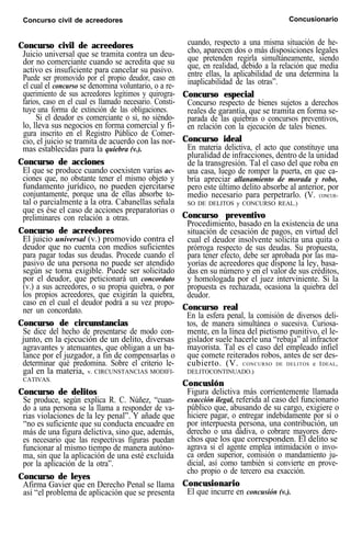 Concurso civil de acreedores Concusionario
Concurso civil de acreedores
Juicio universal que se tramita contra un deu-
dor no comerciante cuando se acredita que su
activo es insuficiente para cancelar su pasivo.
Puede ser promovido por el propio deudor, caso en
el cual el concurso se denomina voluntario, o a re-
querimiento de sus acreedores legítimos y quirogra-
farios, caso en el cual es llamado necesario. Consti-
tuye una forma de extinción de las obligaciones.
Si el deudor es comerciante o si, no siéndo-
lo, lleva sus negocios en forma comercial y fi-
gura inscrito en el Registro Público de Comer-
cio, el juicio se tramita de acuerdo con las nor-
mas establecidas para la quiebra (v.).
Concurso de acciones
El que se produce cuando coexisten varias ac-
ciones que, no obstante tener el mismo objeto y
fundamento jurídico, no pueden ejercitarse
conjuntamente, porque una de ellas absorbe to-
tal o parcialmente a la otra. Cabanellas señala
que es ése el caso de acciones preparatorias o
preliminares con relación a otras.
Concurso de acreedores
El juicio universal (v.) promovido contra el
deudor que no cuenta con medios suficientes
para pagar todas sus deudas. Procede cuando el
pasivo de una persona no puede ser atendido
según se torna exigible. Puede ser solicitado
por el deudor, que peticionará un concordato
(v.) a sus acreedores, o su propia quiebra, o por
los propios acreedores, que exigirán la quiebra,
caso en el cual el deudor podrá a su vez propo-
ner un concordato.
Concurso de circunstancias
Se dice del hecho de presentarse de modo con-
junto, en la ejecución de un delito, diversas
agravantes y atenuantes, que obligan a un ba-
lance por el juzgador, a fin de compensarlas o
determinar qué predomina. Sobre el criterio le-
gal en la materia, v. CIRCUNSTANCIAS MODIFI-
CATIVAS.
Concurso de delitos
Se produce, según explica R. C. Núñez, “cuan-
do a una persona se la llama a responder de va-
rias violaciones de la ley penal”. Y añade que
“no es suficiente que su conducta encuadre en
más de una figura delictiva, sino que, además,
es necesario que las respectivas figuras puedan
funcionar al mismo tiempo de manera autóno-
ma, sin que la aplicación de una esté excluida
por la aplicación de la otra”.
Concurso de leyes
Afirma Gavier que en Derecho Penal se llama
así “el problema de aplicación que se presenta
cuando, respecto a una misma situación de he-
cho, aparecen dos o más disposiciones legales
que pretenden regirla simultáneamente, siendo
que, en realidad, debido a la relación que media
entre ellas, la aplicabilidad de una determina la
inaplicabilidad de las otras”.
Concurso especial
Concurso respecto de bienes sujetos a derechos
reales de garantía, que se tramita en forma se-
parada de las quiebras o concursos preventivos,
en relación con la ejecución de tales bienes.
Concurso ideal
En materia delictiva, el acto que constituye una
pluralidad de infracciones, dentro de la unidad
de la transgresión. Tal el caso del que roba en
una casa, luego de romper la puerta, en que ca-
bría apreciar allanamiento de morada y robo,
pero este último delito absorbe al anterior, por
medio necesario para perpetrarlo. (V. CONCUR-
SO DE DELITOS y CONCURSO REAL.)
Concurso preventivo
Procedimiento, basado en la existencia de una
situación de cesación de pagos, en virtud del
cual el deudor insolvente solicita una quita o
prórroga respecto de sus deudas. Su propuesta,
para tener efecto, debe ser aprobada por las ma-
yorías de acreedores que dispone la ley, basa-
das en su número y en el valor de sus créditos,
y homologada por el juez interviniente. Si la
propuesta es rechazada, ocasiona la quiebra del
deudor.
Concurso real
En la esfera penal, la comisión de diversos deli-
tos, de manera simultánea o sucesiva. Curiosa-
mente, en la línea del pietismo punitivo, el le-
gislador suele hacerle una “rebaja” al infractor
mayorista. Tal es el caso del empleado infiel
que comete reiterados robos, antes de ser des-
cubierto. (V. CONCURSO DE DELITOS e IDEAL,
DELITOCONTINUADO.)
Concusión
Figura delictiva más corrientemente llamada
exacción ilegal, referida al caso del funcionario
público que, abusando de su cargo, exigiere o
hiciere pagar, o entregar indebidamente por sí o
por interpuesta persona, una contribución, un
derecho o una dádiva, o cobrare mayores dere-
chos que los que corresponden. El delito se
agrava si el agente emplea intimidación o invo-
ca orden superior, comisión o mandamiento ju-
dicial, así como también si convierte en prove-
cho propio o de tercero esa exacción.
Concusionario
El que incurre en concusión (v.).
 