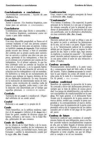 Conchabamiento o conchabanza Condena de futuro
Conchabamiento o conchabanza
Acomodación conveniente. | Acción de con-
chabarse (v.).
Conchabar
Juntar o asociar. | En América hispánica, con-
tratar para un servicio. (V. CONCHABARSE.)
Conchabarse
Confabularse para algo ilícito o censurable. |
En América hispánica, contratarse como sir-
viente o para labor modesta.
Conchabo
Con muy discutible propiedad, se llama así el
contrato mediante el cual una persona compro-
mete el trabajo de otras para un patrono. Lláma-
se también contrato de enganche. Este contrato
puede revestir dos formas: o bien el conchaba-
dor contrata por su propia cuenta para suminis-
trar un servicio o realizar una obra con una em-
presa, aportando él los trabajadores, o bien ha-
ce el contrato con el patrono por cuenta de los
trabajadores. En el primer supuesto, lo que ha-
bría celebrado sería un contrato de locación de
obra con el empresario, y en la segunda hipóte-
sis se trataría o de una locación de servicios en
relación con los trabajadores o de un mandato.
En definitiva se trata de un reclutamiento de
obreros para trabajar en lugares distintos de los
de sus habituales residencias. Es muy frecuente
en la realización de determinadas tareas de tem-
porada, como recolección de cosechas (caña de
azúcar, tabaco, algodón, yerba mate), y por ello
la duración está determinada por el tiempo que
aquellas precisen. (V. CONTRATO DE EQUIPO.)
Condado
Territorio de un conde (v.) medioeval. | Digni-
dad nobiliaria de un conde actual.
Condal
Referente a un conde (v.) o propio de él.
Conde
Título honorífico, en la nobleza moderna, supe-
rior al de marqués e inferior al de duque (v.). |
Entre los godos, nombre de diversos cargos pa-
latinos, militares y del tesoro. | En la Edad Me-
dia, gobernador de una comarca.
Conde de Castilla
En los albores de la Edad Media y de la recon-
quista hispánica, nombre de los soberanos de
Castilla la Vieja, en realidad reyes, hasta que
Fernando | cambió la denominación condal por
la regia (Dic. Der. Usual).
Condecoración
Cruz, venera u otra insignia semejante de honor
y distinción (Dic. Acad.).
“Condemnatio”
Voz latina. Condena. | En especial, la parte
principal de la fórmula (v,) con que el magistra-
do romano concedía al juez la potestad de con-
denar al demandado si la pretensión del actor
era justificada; con la alternativa absolutoria,
en caso contrario (Dic. Der. Usual).
Condena
Decisión judicial por la cual se obliga a una de
las partes en juicio a satisfacer las pretensiones
de la otra, sea en todo o en parte. Según Coutu-
re, es la “determinación judicial de la conducta
debida por un litigante al que se impone la obli-
gación de dar, hacer u omitir algo, bajo amena-
za implícita y eventual de coacción”. | En materia
penal, decisión judicial represiva que individuali-
za una pena contra el autor de una infracción o
delito (Vitullo).
Condena accesoria
Pronunciamiento desfavorable a la parte venci-
da y consecuencia legal del fallo sobre el fondo
del asunto. Típica condena accesoria la consti-
tuye la que impone las costas allí donde no son
éstas pena de la mala fe o temeridad procesal. |
En lo penal, v. PENA ACCESORIA.
Condena condicional
Beneficio de suspender la ejecución de la pena.
Se concede a favor del delincuente primario y
siempre que se trate de delitos de escasa grave-
dad. Las penas de inhabilitación y de multa no
son susceptibles de condicionalidad en la con-
dena. Por regla general, si el delincuente bene-
ficiado con la suspensión de la pena comete un
nuevo delito, tendrá que cumplir la pena sus-
pendida y la correspondiente al nuevo delito.
En ningún caso la suspensión de la pena com-
prenderá relevo de la reparación de los daños
causados por el delito ni del pago de los gastos
del juicio.
Condena de futuro
Sentencia judicial que condena al cumpli-
miento futuro de una obligación, pese a no ha-
ber existido todavía incumplimiento respecto
de ella, por no haber llegado el término previsto
para su cumplimiento. Permite al acreedor con-
tar con una sentencia al momento en que la
obligación se tome exigible, sea que tal obliga-
ción se cumpla o no en ese momento.
 