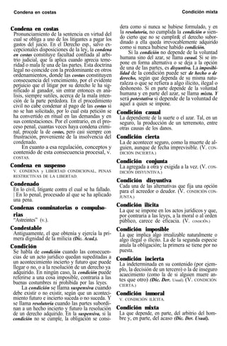 Condena en costas Condición mixta
Condena en costas
Pronunciamiento de la sentencia en virtud del
cual se obliga a uno de los litigantes a pagar los
gastos del juicio. En el Derecho esp., salvo ex-
cepcionales disposiciones de la ley, la condena
en costas constituye facultad confiada al arbi-
trio judicial, que la aplica cuando aprecia teme-
ridad o mala fe una de las partes. Esta doctrina
legal no coincide con la predominante en otros
ordenamientos, donde las costas constituyen
consecuencia del vencimiento, por el evidente
perjuicio que el litigar por su derecho le ha sig-
nificado al ganador, sin entrar entonces en aná-
lisis, siempre sutiles, acerca de la mala inten-
ción de la parte perdedora. En el procedimiento
civil no cabe condenar al pago de las costas si
no se han solicitado, por lo cual esta petición se
ha convertido en ritual en las demandas y en
sus contestaciones. Por el contrario, en el pro-
ceso penal, cuantas veces haya condena crimi-
nal, procede la de costas, pero casi siempre con
frustración, proveniente de la insolvencia del
condenado.
En cuanto a esa regulación, conceptos y
contenido de esta consecuencia procesal, v.
COSTAS.
Condena en suspenso
V. CONDENA y LIBERTAD CONDICIONAL, PENAS
RESTRICTIVAS DE LA LIBERTAD.
Condenado
En lo civil, litigante contra el cual se ha fallado.
| En lo penal, procesado al que se ha aplicado
una pena.
Condenas conminatorias o compulso-
rias
“Astreintes” (v.).
Condestable
Antiguamente, el que obtenía y ejercía la pri-
mera dignidad de la milicia (Dic. Acad.).
Condición
Se habla de condición cuando las consecuen-
cias de un acto jurídico quedan supeditadas a
un acontecimiento incierto y futuro que puede
llegar o no, o a la resolución de un derecho ya
adquirido. En ningún caso, la condición puede
referirse a una cosa imposible, contraria a las
buenas costumbres ni prohibida por las leyes.
La condición se llama suspensiva cuando
debe existir o no existir, según que un aconteci-
miento futuro e incierto suceda o no suceda. Y
se llama resolutoria cuando las partes subordi-
nan a un hecho incierto y futuro la resolución
de un derecho adquirido. En la suspensiva, si la
condición no se cumple, la obligación se consi-
dera como si nunca se hubiese formulado, y en
la resolutoria, no cumplida la condición o sien-
do cierto que no se cumplir& el derecho subor-
dinado a ella queda irrevocablemente adquirido
como si nunca hubiese habido condición.
Si la condición no depende de la voluntad
humana sino del azar, se llama casual. Si se im-
pone en forma alternativa o se deja a la opción
de una de las partes, es disyuntiva. La imposibi-
lidad de la condición puede ser de hecho o de
derecho, según que dependa de su misma natu-
raleza o que se refiera a algo ilícito, ilegal o
deshonesto. Si en parte depende de la voluntad
humana y en parte del azar, se llama mixta. Y
será potestativa si depende de la voluntad de
aquel a quien se impone.
Condición casual
La dependiente de la suerte o el azar. Tal, en un
seguro, la producción de un terremoto, entre
otras causas de los danos.
Condición cierta
La de acontecer seguro, como la muerte de al-
guien, aunque de fecha imprevisible. (V. CON-
DICIÓN INCIERTA.)
Condición conjunta
La agregada a otra y exigida a la vez. (V. CON-
DICIÓN DISYUNTIVA.)
Condición disyuntiva
Cada una de las alternativas que fija una opción
para el acreedor o deudor. (V. CONDICIÓN CON-
JUNTA.)
Condición ilícita
La que se impone en los actos jurídicos y que,
por contraria a las leyes, a la moral o al orden
público, carece de eficacia. (V. CONDICIÓN.)
Condición imposible
La que implica algo irrealizable naturalmente o
algo ilegal o ilícito. La de la segunda especie
anula la obligación; la primera se tiene por no
puesta.
Condición incierta
La indeterminada en su contenido (por ejem-
plo, la decisión de un tercero) o la de inseguro
acaecimiento (como la de si alguien muere an-
tes que otro) (Dic. Der. Usual). (V. CONDICIÓN
CIERTA.)
Condición inmoral
V. CONDICIÓN ILÍCITA.
Condición mixta
La que depende, en parte, del arbitrio del hom-
bre y, en parte, del acaso (Dic. Der. Usual).
 