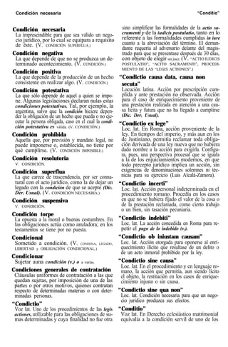 Condición necesaria “Conditio”
Condición necesaria
La imprescindible para que sea válido un nego-
cio jurídico, por lo cual se equipara a requisito
de éste. (V. CONDICIÓN SUPERFLUA.)
Condición negativa
La que depende de que no se produzca un de-
terminado acontecimiento. (V. CONDICIÓN.)
Condición positiva
La que depende de la producción de un hecho
consistente en realizar algo. (V. CONDICIÓN.)
Condición potestativa
La que sólo depende de aquel a quien se impo-
ne. Algunas legislaciones declaran nulas estas
condiciones potestativas. Tal, por ejemplo, la
argentina, salvo que la condición hiciere depen-
der la obligación de un hecho que pueda o no eje-
cutar la persona obligada, caso en el cual la condi-
ción potestativu es válida. (V. CONDICIÓN.)
Condición prohibida
Aquella que, por previsión y mandato legal, no
puede imponerse o, establecida, no tiene por
qué cumplirse. (V. CONDICIÓN IMPOSIBLE.)
Condición resolutoria
V. CONDICIÓN.
Condición superflua
La que carece de trascendencia, por ser conna-
tural con el acto jurídico, como la de dejar un
legado con la condición de que se acepte (Dic.
Der. Usual). (V. CONDICIÓN NECESARIA.)
Condición suspensiva
V. CONDICIÓN.
Condición torpe
La opuesta a la moral o buenas costumbres. En
las obligaciones actúa como anuladora; en los
testamentos se tiene por no puesta.
Condicional
Sometido a condición. (V. CONDENA, LEGADO,
LIBERTAD y OBLIGACIÓN CONDICIONAL.)
Condicionar
Sujetar auna condición (v.) o a varias.
Condiciones generales de contratación
Cláusulas uniformes de contratación a las que
quedan sujetas, por imposición de una de las
partes o por otros motivos, quienes contratan
respecto de determinadas materias o con deter-
minadas personas.
“Condictio”
Voz lat. Uno de los procedimientos de las legis
actiones, utilizable para las obligaciones de su-
mas determinadas y cuya finalidad no fue otra
sino simplificar las formalidades de la actio sa-
cramenti y de la iudicis postulatio, tanto en lo
referente a las formalidades cumplidas in iure
cuanto a la abreviación del término. El deman-
dante requería al adversario delante del magis-
trado para que se presentase después de 30 días,
con objeto de elegir un juez. (V. “ACTIO IUDICIS
POSTULATIO”, “ACITO SACRAMENTI”, PROCEDI-
MIENTO DE LAS “LEGIS ACTIONES”.)
“Condictio causa data, causa non
secuta”
Locución latina. Acción por prescripción cum-
plida y ante prestación no observada. Acción
para el caso de enriquecimiento proveniente de
una prestación realizada en atención a una cau-
sa lícita y futura que no ha llegado a cumplirse
(Dic. Der. Usual).
“Condictio ex lege”
Loc. lat. En Roma, acción proveniente de la
ley. En tiempos del imperio, y más aun en los
de Justiniano, permitía reclamar toda obliga-
ción derivada de una ley nueva que no hubiera
dado nombre a la acción para exigirla. Configu-
ra, pues, una perspectiva procesal que se iguala
a la de los enjuiciamientos modernos, en que
todo precepto jurídico implica un acción, sin
exigencias de denominaciones solemnes ni téc-
nicas para su ejercicio (Luis Alcalá-Zamora).
“Condictio incerti”
Loc. lat. Acción personal indeterminada en el
procedimiento romano. Procedía en los casos
en que no se hubiera fijado el valor de la cosa o
de la prestación reclamada, como cierto trabajo
o un bien, sin tasación pecuniaria.
“Condictio indebiti”
Loc. lat. La acción concedida en Roma para re-
petir el pago de lo indebido (v.).
“Condictio ob iniustam causam”
Loc. lat. Acción otorgada para oponerse al enri-
quecimiento ilícito que resultase de un delito o
de un acto inmoral prohibido por la ley.
“Condictio sine causa”
Loc. lat. En el procedimiento y en lenguaje ro-
mano, la acción que permitía, aun siendo lícito
el objeto, la restitución en los casos de enrique-
cimiento injusto o sin causa.
“Condictio sine qua non”
Loc. lat. Condición necesaria para que un nego-
cio jurídico produzca sus efectos.
“Conditio”
Voz lat. En Derecho eclesiástico matrimonial
equivalía a la condición servil de uno de los
 