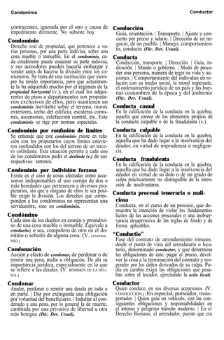 Condominio Conductor
contrayentes, ignorada por el otro y causa de
impedimento dirimente. No subsiste hoy.
Condominio
Derecho real de propiedad, que pertenece a va-
rias personas, por una parte indivisa, sobre una
cosa mueble o inmueble. En el condominio, ca-
da condómino puede enajenar su parte indivisa,
y sus acreedores pueden hacerla embargar y
vender antes de hacerse la división entre los co-
muneros. Se trata de una institución que siem-
pre ha tenido importancia, pero que actualmen-
te la ha adquirido mucho por el régimen de la
propiedad horizontal (v.), en el cual los adqui-
rentes de pisos o departamentos son propieta-
rios exclusivos de ellos, pero mantienen un
condominio inevitable sobre el terreno, muros
exteriores, techo del edificio, escaleras comu-
nes, ascensores, calefacción central, etc. Este
condominio se rige por normas especiales.
Condominio por confusión de límites
Se entiende que este condominio existe en rela-
ción con los propietarios cuyos límites estuvie-
ren confundidos con los del terreno de un terce-
ro colindante. Esta situación permite a cada uno
de los condóminos pedir el deslinde (v.) de sus
respectivos terrenos.
Condominio por indivisión forzosa
Existe en el caso de cosas afectadas como acce-
sorios indispensables al uso común de dos o
más heredades que pertenecen a diversos pro-
pietarios, sin que a ninguno de ellos le sea posi-
ble exigir la división. Los derechos que corres-
ponden a los condóminos no representan una
servidumbre, sino un condominio.
Condómino
Cada uno de los dueños en común y proindivi-
so de una cosa mueble o inmueble. Equivale a
condueño; o sea, compañero de otro en el do-
minio o señorío de alguna cosa. (V. CONDOMI-
NIO.)
Condonación
Acción y efecto de condonar, de perdonar o de
remitir una pena, multa u obligación. De ahí su
importancia jurídica, especialmente en lo que
se refiere a las deudas. (V. REMISIÓN DE LA DEU-
DA.)
Condonar
Anular, perdonar o remitir una deuda en todo o
en parte. | Dar por extinguida una obligación
por voluntad del beneficiario. | Indultar al con-
denado a una pena, por lo general la de muerte,
cambiada por una privativa de libertad u otra
más benigna (Dic. Der. Usual).
Conducción
Guía, orientación. | Transporte. | Ajuste y con-
cierto por precio y salario. | Dirección de un ne-
gocio, de un pueblo. | Manejo, comportamien-
to, conducta (Dic. Der. Usual).
Conducta
Conducción, transporte. | Dirección. | Guía, in-
dicación. | Mando o gobierno. | Modo de proce-
der una persona, manera de regir su vida y ac-
ciones. | Comportamiento del individuo en re-
lación con su medio social, la moral imperante,
el ordenamiento jurídico de un país y las bue-
nas costumbres de la época y del ambiente
(Dic. Der. Usual).
Conducta casual
En la calificación de la conducta en la quiebra,
aquella que carece de los elementos propios de
la conducta culpable o de la fraudulenta (v.).
Conducta culpable
En la calificación de la conducta en la quiebra,
aquella que ha dado lugar a la insolvencia del
deudor, en virtud de imprudencia o negligen-
cia.
Conducta fraudulenta
En la calificación de la conducta en la quiebra,
aquella que ha dado lugar a la insolvencia del
deudor en virtud de su dolo o de un grado de
culpa prácticamente no distinguible de la inten-
ción de insolventarse.
Conducta procesal temeraria o mali-
ciosa
Conducta, en el curso de un proceso, que de-
muestra la intención de violar los fundamentos
lícitos de las acciones procesales o una inobser-
vancia desaprensiva de las reglas de fondo y de
forma aplicables.
“Conductio”
Fase del contrato de arrendamiento romano,
desde el punto de vista del arrendatario o loca-
tario, denominado conductor, y que determina
las obligaciones de éste: pagar el precio, devol-
ver la cosa a la terminación del contrato y res-
ponder por los daños derivados de su culpa. Po-
día en cambio exigir las obligaciones que pesa-
ban sobre el locador, ejercitando la actio locati.
Conductor
Quien conduce, en sus diversas acepciones. (V.
CONDUCCIÓN.) | En especial, porteador, trans-
portador. | Quien guía un vehículo, con las con-
siguientes obligaciones y responsabilidades en
el intenso y peligroso tránsito moderno. | En el
Derecho Romano, el arrendador, puesto que era
 