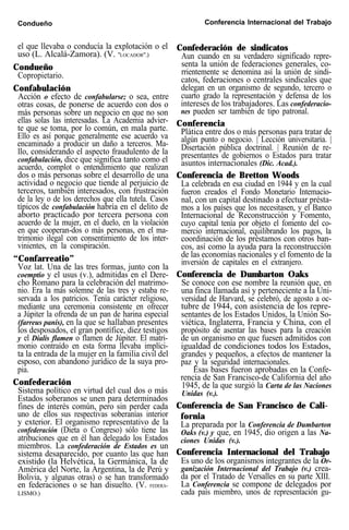Condueño Conferencia Internacional del Trabajo
el que llevaba o conducía la explotación o el
uso (L. Alcalá-Zamora). (V. "LOCADOR".)
Condueño
Copropietario.
Confabulación
Acción o efecto de confabularse; o sea, entre
otras cosas, de ponerse de acuerdo con dos o
más personas sobre un negocio en que no son
ellas solas las interesadas. La Academia advier-
te que se toma, por lo común, en mala parte.
Ello es así porque generalmente ese acuerdo va
encaminado a producir un daño a terceros. Ma-
llo, considerando el aspecto fraudulento de la
confabulación, dice que significa tanto como el
acuerdo, complot o entendimiento que realizan
dos o más personas sobre el desarrollo de una
actividad o negocio que tiende al perjuicio de
terceros, también interesados, con frustración
de la ley o de los derechos que ella tutela. Casos
típicos de confabulación habría en el delito de
aborto practicado por tercera persona con
acuerdo de la mujer, en el duelo, en la violación
en que cooperan-dos o más personas, en el ma-
trimonio ilegal con consentimiento de los inter-
vinientes, en la conspiración.
“Confarreatio”
Voz lat. Una de las tres formas, junto con la
coemptio y el usus (v.), admitidas en el Dere-
cho Romano para la celebración del matrimo-
nio. Era la más solemne de las tres y estaba re-
servada a los patricios. Tenía carácter religioso,
mediante una ceremonia consistente en ofrecer
a Júpiter la ofrenda de un pan de harina especial
(farreus panis), en la que se hallaban presentes
los desposados, el gran pontífice, diez testigos
y el Dialis flamen o flamen de Júpiter. El matri-
monio contraído en esta forma llevaba implíci-
ta la entrada de la mujer en la familia civil del
esposo, con abandono jurídico de la suya pro-
pia.
Confederación
Sistema político en virtud del cual dos o más
Estados soberanos se unen para determinados
fines de interés común, pero sin perder cada
uno de ellos sus respectivas soberanías interior
y exterior. El organismo representativo de la
confederación (Dieta o Congreso) sólo tiene las
atribuciones que en él han delegado los Estados
miembros. La confederación de Estados es un
sistema desaparecido, por cuanto las que han
existido (la Helvética, la Germánica, la de
América del Norte, la Argentina, la de Perú y
Bolivia, y algunas otras) o se han transformado
en federaciones o se han disuelto. (V. FEDERA-
LISMO.)
Confederación de sindicatos
Aun cuando en su verdadero significado repre-
senta la unión de federaciones generales, co-
rrientemente se denomina así la unión de sindi-
catos, federaciones o centrales sindicales que
delegan en un organismo de segundo, tercero o
cuarto grado la representación y defensa de los
intereses de los trabajadores. Las confederacio-
nes pueden ser también de tipo patronal.
Conferencia
Plática entre dos o más personas para tratar de
algún punto o negocio. | Lección universitaria. |
Disertación pública doctrinal. | Reunión de re-
presentantes de gobiernos o Estados para tratar
asuntos internacionales (Dic. Acad.).
Conferencia de Bretton Woods
La celebrada en esa ciudad en 1944 y en la cual
fueron creados el Fondo Monetario Intemacio-
nal, con un capital destinado a efectuar présta-
mos a los países que los necesitasen, y el Banco
Internacional de Reconstrucción y Fomento,
cuyo capital tenía por objeto el fomento del co-
mercio internacional, equilibrando los pagos, la
coordinación de los préstamos con otros ban-
cos, así como la ayuda para la reconstrucción
de las economías nacionales y el fomento de la
inversión de capitales en el extranjero.
Conferencia de Dumbarton Oaks
Se conoce con ese nombre la reunión que, en
una finca llamada así y perteneciente a la Uni-
versidad de Harvard, se celebró, de agosto a oc-
tubre de 1944, con asistencia de los repre-
sentantes de los Estados Unidos, la Unión So-
viética, Inglaterra, Francia y China, con el
propósito de asentar las bases para la creación
de un organismo en que fuesen admitidos con
igualdad de condiciones todos los Estados,
grandes y pequeños, a efectos de mantener la
paz y la seguridad internacionales.
Esas bases fueron aprobadas en la Confe-
rencia de San Francisco-de California del año
1945, de la que surgió la Carta de las Naciones
Unidas (v.).
Conferencia de San Francisco de Cali-
fornia
La preparada por la Conferencia de Dumbarton
Oaks (v.) y que, en 1945, dio origen a las Na-
ciones Unidas (v.).
Conferencia Internacional del Trabajo
Es uno de los organismos integrantes de la Or-
ganización Internacional del Trabajo (v.) crea-
da por el Tratado de Versalles en su parte XIII.
La Conferencia se compone de delegados por
cada país miembro, unos de representación gu-
 