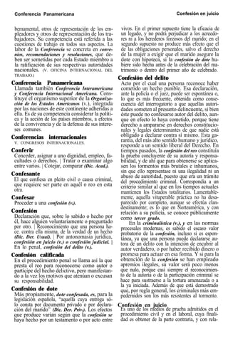 Conferencia Panamericana Confesión en juicio
bemamental, otros de representación de los em-
pleadores y otros de representación de los tra-
bajadores. Su competencia está referida a las
cuestiones de trabajo en todos sus aspectos. La
labor de la Conferencia se concreta en conve-
nios, recomendaciones y resoluciones, que de-
ben ser sometidas por cada Estado miembro a
la ratificación de sus respectivas autoridades
nacionales. (V. OFICINA INTERNACIONAL DEL
TRABAJO.)
Conferencia Panamericana
Llamada también Conferencia Interamericana
y Conferencia Internacional Americana. Cons-
tituye el organismo superior de la Organiza-
ción de los Estados Americanos (v.), integrada
por las naciones de este continente adheridas a
ella. Es de su competencia considerar la políti-
ca y la acción de los países miembros, a efectos
de la convivencia y de la defensa de sus intere-
ses comunes.
Conferencias internacionales
V. CONGRESOS INTERNACIONALES.
Conferir
Conceder, asignar a uno dignidad, empleo, fa-
cultades o derechos. | Tratar o examinar algo
entre varios. | Cotejar, comparar (Dic. Acad.).
Confesante
El que confiesa en pleito civil o causa criminal,
que requiere ser parte en aquél o reo en esta
otra.
Confesar
Proceder a una confesión (v.).
Confesión
Declaración que, sobre lo sabido o hecho por
él, hace alguien voluntariamente o preguntado
por otro. | Reconocimiento que una persona ha-
ce. contra ella misma, de la verdad de un hecho
(Dic. Der. Usual). | Por antonomasia jurídica,
confesión en juicio (v.) o confesión judicial. |
En lo penal, confesión del delito (v.).
Confesión calificada
En el procedimiento penal se llama así la que
presta el reo para reconocerse como autor o
partícipe del hecho delictivo, pero manifestan-
do a la vez los motivos que atenúan o excusan
su responsabilidad.
Confesión de dote
En la criminalística (v.), y en las normas
procesales modernas, es sabido el escaso valor
probatorio de la confesión, incluso si es espon-
tánea, ya que una persona puede declararse au-
tora de un delito con la intención de encubrir al
autor verdadero, o por haber recibido dinero o
promesa para actuar en esa forma. Y si para la
obtención de la confesión se han empleado
apremios ilegales, su valor será poco menos
que nulo, porque casi siempre el reconocimien-
to de la autoría o de la participación criminal se
hace para sustraerse a la tortura amenazada o a
la ya iniciada. Además de que está demostrado
que, por regla general, los criminales más em-
pedernidos son los más resistentes al tormento.Más propiamente, dote confesada, es, para la
legislación española, “aquella cuya entrega só-
lo consta por documento privado o por declara- Confesión en juicio
ción del marido” (Dic. Der. Priv.). Los efectos Es uno de los medios de prueba admitidos en el
que produce varían según que la confesión se procedimiento civil y en el laboral, cuya finali-
haya hecho por un testamento o por acto entre dad es obtener de la parte contraria, y con rela-
vivos. En el primer supuesto tiene la eficacia de
un legado, y no podrá perjudicar a los acreedo-
res ni a los herederos forzosos del marido; en el
segundo supuesto no produce más efecto que el
de las obligaciones personales, salvo el derecho
de la mujer a exigir que el marido asegure la
dote con hipoteca, si la confesión de dote hu-
biere sido hecha antes de la celebración del ma-
trimonio o dentro del primer año de celebrado.
Confesión del delito
Acto por el cual una persona reconoce haber
cometido un hecho punible. Esa declaración,
ante la policía o el juez, puede ser espontánea o,
lo que es más frecuente, obtenida como conse-
cuencia del interrogatorio a que aquellas autori-
dades someten al presunto delincuente, si bien
éste puede no confesarse autor del delito, aun-
que en efecto lo haya cometido, porque tiene
derecho a ampararse en derechos constitucio-
nales y legales determinantes de que nadie está
obligado a declarar contra sí mismo. Esta ga-
rantía, del más alto sentido humano y jurídico,
responde a un sentido liberal del Derecho. En
tiempos pasados, la confesión del reo constituía
la prueba concluyente de su autoría y responsa-
bilidad, y de ahí que para obtenerse se aplica-
sen los tormentos más brutales e inhumanos,
sin que ello representase ni una ilegalidad ni un
abuso de autoridad, puesto que era un trámite
del procedimiento criminal. Correspondía a un
criterio similar al que en los tiempos actuales
mantienen los Estados totalitarios. Lamentable-
mente, aquella vituperable práctica no ha desa-
parecido por completo, aunque se efectúa clan-
destinamente; es lo que en Norteamérica, y con
relación a su policía, se conoce públicamente
como tercer grado.
 