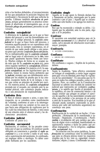 Confesión extrajudicial Confirmación
ción a los hechos debatidos, el reconocimiento
de los que perjudican la posición litigiosa del
confesante y favorecen la del que solicita la
prueba. Llámase también absolución de posi-
ciones, porque generalmente se practica some-
tiendo al absolvente al interrogatorio que, en un
llamado pliego de posiciones, presenta su ad-
versario.
Confesión extrajudicial
A diferencia de la judicial, que es la que se hace
dentro del proceso y con las formalidades exi-
gidas por el código procesal, la confesión extra-
judicial es la que se hace fuera del proceso, y
mientras aquélla puede no ser espontánea sino
provocada, ésta es siempre espontánea, en el
sentido de que nadie puede obligar a otra perso-
na para que preste confesión fuera del juicio.
No es indispensable que la confesión extrajudi-
cial se haga ante el adversario en la litis, sino
que puede igualmente hacerse frente aun terce-
ro. Muchos códigos de forma no se ocupan na-
da más que de la confesión en juicio (v.), pero
otros regulan también la extrajudicial, diferen-
ciándola de la judicial. En materia civil, la con-
fesión extrajudicial, en las legislaciones que la
admiten, tienen la misma fuerza probatoria que
la judicial, siempre que sea debidamente acre-
ditada por los medios de prueba que la ley esta-
blece, excepción hecha de la de testigos, a me-
nos que exista un principio de prueba por escri-
to. En materia penal, la confesión extrajudicial
prestada por el acusado, por ejemplo ante la au-
toridad policial, sólo constituye prueba indicia-
ria o una presunción de responsabilidad.
Confesión ficta
Si bien el silencio opuesto a actos, o auna inte-
rrogación, no se considera como manifestación
de voluntad, conforme al acto o la interroga-
ción, sí puede tener ese carácter en los casos en
que haya una obligación de explicarse por la
ley o por las relaciones de familia, o una causa
de una relación entre el silencio actual y las de-
claraciones precedentes.
Confesión judicial
Confesión en juicio (v.).
Confesión sacramental
Declaración, al confesor, de los pecados come-
tidos por el que se confiesa. El confesor queda
obligado en conciencia a guardar el sigilo sa-
cramental (v.), a no revelar a nadie ni por nada,
salvo autorización del penitente, lo confesado,
así implique delito o sacrilegio. Es deber cum-
plido fielmente por los sacerdotes.
Confesión simple
Aquella en la que quien la fórmula declara lisa
y llanamente un hecho, interrogado por la parte
contraria o por el juez. | Aquella que se circuns-
cribe aun solo hecho o no agrega los motivos.
Confeso
Reo que ha reconocido y relatado su delito. | Li-
tigante que ha admitido, ante la otra parte, algo
que a él lo perjudica.
Confesor
El sacerdote con autoridad canónica para oír la
confesión sacramental (v.) y absolver al confe-
sante, salvo pecado de absolución reservada a
mayor jerarquía.
Confesoria
V. ACCIÓN CONFESORIA.
Confianza
v. ABUSO DE CONFIANZA
Confidente
De confianza o seguro. | Soplón de la policía,
delator.
Confinamiento
Según la Academia, “pena aflictiva consistente
en relegar al condenado a cierto lugar seguro
para que viva en libertad, pero bajo la vigilan-
cia de las autoridades”. Es una pena que no fi-
gura en todos los códigos penales, como el ar-
gentino. Pero. en cambio, en la Constitución
nacional se admite una medida de carácter no
judicial que representa un verdadero confina-
miento, y es aquella que faculta al presidente de
la república, en caso de conmoción interior o de
ataque exterior que pongan en peligro el ejerci-
cio de aquélla y de las autoridades creadas por
ellas, para trasladar a las personas de un punto
a otro de la nación. Esa medida (a la que el
afectado puede sustraerse expresando su prefe-
rencia por salir del territorio argentino) no
constituye una pena.
Confirmación
Ratificación de la verdad de un hecho. | Com-
probación. | Reiteración de lo manifestado o in-
formado. | Repetición. | Corroboración. | Purifí-
cación o revalidación del acto jurídico que ado-
lece de algún vicio o nulidad, manifestando su
aquiescencia expresa o tácita las partes que po-
drían impugnarlo. | En lo religioso, confirma-
ción sacramental (v.).
En relación con los actos jurídicos, la con-
firmación no constituye sino la ratificación,
que para su eficacia precisa reunir los requisitos
exigidos por la ley; esto es, capacidad, consen-
timiento, objeto y causa. Confirmado un acto,
 