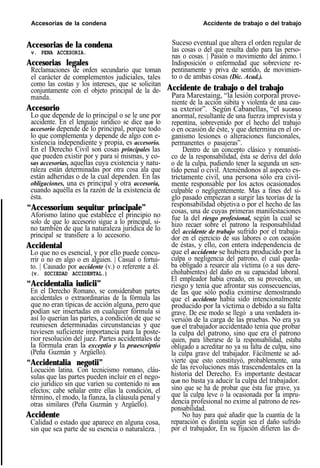 Accesorias de la condena Accidente de trabajo o del trabajo
Accesorias de la condena
v. PENA ACCESORIA.
Accesorias legales
Reclamaciones de orden secundario que toman
el carácter de complementos judiciales, tales
como las costas y los intereses, que se solicitan
conjuntamente con el objeto principal de la de-
manda.
Accesorio
Lo que depende de lo principal o se le une por
accidente. En el lenguaje iurídico se dice que lo
accesorio depende de lo principal, porque todo
lo que complementa y depende de algo con e-
xistencia independiente y propia, es accesorio.
En el Derecho Civil son cosas principales las
que pueden existir por y para sí mismas, y co-
sas accesorias, aquellas cuya existencia y natu-
raleza están determinadas por otra cosa ala que
están adheridas o de la cual dependen. En las
obligaciones, una es principal y otra accesoria,
cuando aquélla es la razón de la existencia de
ésta.
“Accessorium sequitur principale”
Aforismo latino que establece el principio no
solo de que lo accesorio sigue a lo principal, si-
no también de que la naturaleza jurídica de lo
principal se transfiere a lo accesorio.
Accidental
Lo que no es esencial, y por ello puede concu-
rrir o no en algo o en alguien. | Casual o fortui-
to. | Causado por accidente (v.) o referente a él.
(v. SOCIEDAD ACCIDENTAL.)
“Accidentalia iudicii”
En el Derecho Romano, se consideraban partes
accidentales o extraordinarias de la fórmula las
que no eran típicas de acción alguna, pero que
podían ser insertadas en cualquier fórmula si
así lo querían las partes, a condición de que se
reuniesen determinadas circunstancias y que
tuviesen suficiente importancia para la poste-
rior resolución del juez. Partes accidentales de
la fórmula eran la exceptio y la praescriptio
(Peña Guzmán y Argüello).
“Accidentalia negotii”
Locución latina. Con tecnicismo romano, cláu-
sulas que las partes pueden incluir en el nego-
cio jurídico sin que varíen su contenido ni SUS
efectos; cabe señalar entre ellas la condición, el
término, el modo, la fianza, la cláusula penal y
otras similares (Peña Guzmán y Argüello).
Accidente
Calidad o estado que aparece en alguna cosa,
sin que sea parte de su esencia o naturaleza. |
Suceso eventual que altera el orden regular de
las cosas o del que resulta daño para las perso-
nas o cosas. | Pasión o movimiento del ánimo. l
Indisposición o enfermedad que sobreviene re-
pentinamente y priva de sentido, de movimien-
to o de ambas cosas (Dic. Acad.).
Accidente de trabajo o del trabajo
Para Marestaing, “la lesión corporal prove-
niente de la acción súbita y violenta de una cau-
sa exterior”. Según Cabanellas, “el suceso
anormal, resultante de una fuerza imprevista y
repentina, sobrevenido por el hecho del trabajo
o en ocasión de éste, y que determina en el or-
ganismo lesiones o alteraciones funcionales,
permanentes o pasajeras”.
Dentro de un concepto clásico y romanísti-
co de la responsabilidad, ésta se deriva del dolo
o de la culpa, pudiendo tener la segunda un sen-
tido penal o civil. Ateniéndonos al aspecto es-
trictamente civil, una persona sólo era civil-
mente responsable por los actos ocasionados
culpable o negligentemente. Mas a fines del si-
glo pasado empiezan a surgir las teorías de la
responsabilidad objetiva o por el hecho de las
cosas, una de cuyas primeras manifestaciones
fue la del riesgo profesional, según la cual se
hizo recaer sobre el patrono la responsabilidad
del accidente de trabajo sufrido por el trabaja-
dor en el ejercicio de sus labores o con ocasión
de éstas, y ello, con entera independencia de
que el accidente se hubiera producido por la
culpa o negligencia del patrono, el cual queda-
ba obligado a resarcir ala víctima (o a sus dere-
chohabientes) del daño en su capacidad laboral.
El empleador había creado, en su provecho, un
riesgo y tenía que afrontar sus consecuencias,
de las que sólo podía eximirse demostrando
que el accidente había sido intencionalmente
producido por la víctima o debido a su falta
grave. De ese modo se llegó a una verdadera in-
versión de la carga de las pruebas. No era ya
que el trabajador accidentado tenía que probar
la culpa del patrono, sino que era el patrono
quien, para liberarse de la responsabilidad, estaba
obligado a acreditar no ya su falta de culpa, sino
la culpa grave del trabajador. Fácilmente se ad-
vierte que esto constituyó, probablemente, una
de las revoluciones más trascendentales en la
historia del Derecho. Es importante destacar
que no basta ya aducir la culpa del trabajador.
sino que se ha de probar que ésta fue grave, ya
que la culpa leve o la ocasionada por la impru-
dencia profesional no exime al patrono de res-
ponsabilidad.
No hay para qué añadir que la cuantía de la
reparación es distinta según sea el daño sufrido
por el trabajador, En su fijación difieren las di-
 