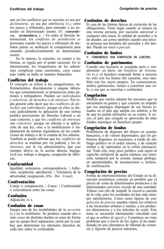 Conflictos del trabajo Congelación de precios
nan así los conflictos que se suscitan ya sea por
declinatoria, ya sea por inhibitoria (v.), entre
los jueces y tribunales, para entender o no en-
tender en determinado asunto. (V. COMPETEN-
CIA, INCOMPETENCIA.) | En orden al Derecho In-
ternacional, los conflictos de jurisdicción se
presentan cuando los jueces o tribunales de dis-
tintos países se atribuyen la competencia para
entender jurisdiccionalmente en determinado
asunto.
En lo interno, la solución, en cuanto a las
formas, se regula por el poder nacional. En lo
internacional, los resquemores de las sobera-
nías complican estas cuestiones, cuyo cauce
más viable se halla en tratados bilaterales.
Conflictos del trabajo
El concepto se refiere a los antagonismos, en-
frentamientos, discrepancias y pugnas labora-
les que constantemente se promueven entre pa-
tronos y trabajadores. Pueden ser individuales
y colectivos, de derechos o de intereses. Por re-
gla general cabe decir que los conflictos de de-
rechos son individuales, porque en ellos se dis-
cute judicialmente la aplicación de una norma
jurídica preexistente de Derecho Laboral a un
caso concreto, y que los conflictos de intereses
son colectivos, porque no afectan a la aplica-
ción de una ley, sino a la modificación o im-
plantación de normas reguladoras de las condi-
ciones de trabajo o de la cuantía de los salarios.
También se puede afirmar que los conflictos de
derechos se tramitan por vía judicial, y los de
intereses, por la vía administrativa, que casi
siempre deriva en la acción directa: huelga,
lock-out, trabajo a desgano, ocupación de fábri-
cas.
Conformidad
Igualdad, semejanza, correspondencia. | Adhe-
sión, aceptación, aprobación. | Tolerancia de la
adversidad, resignación (Dic. Der. Usual).
Confrontación
Cotejo o comparación. | Careo. | Conformidad
o coincidencia entre las cosas.
Confusión
Adjunción (v.).
Confusión de cosas
Integra una de las modalidades de la accesión
(v.) en lo mobiliario. Se produce cuando dos o
más cosas de distintas dueños se unen de forma
que no quepa fácil separación, razón por la cual
hay que determinar los ulteriores derechos de
cada uno sobre lo confundido.
Confusión de derechos
Es una de las formas típicas de extinción de las
obligaciones. Tiene lugar cuando se reúnen en
una misma persona, por sucesión universal o
cualquier otra causa, la calidad de acreedor y la
de deudor, así como también cuando una terce-
ra persona sea heredera del acreedor y del deu-
dor. Puede ser total o parcial.
Confusión de límites
V. CONDOMINIO POR CONFUSIÓN DE LÍMITES.
Confusión de patrimonios
Cuando una herencia es aceptada pura y sim-
plemente -es decir, sin benefìcio de inventa-
rio (v.)- el heredero responde frente a terceros
no solo con los bienes del causante, sino tam-
bién con los suyos propios. En consecuencia,
ambos patrimonios vienen a constituir uno so-
lo, o sea que se mezclan o confunden.
Congelación
Medida que suelen adoptar las naciones que se
encuentran en guerra y que consiste en impedir
que los enemigos dispongan de sus bienes si-
tuados en el país que adopta ese arbitrio, a fin
de que no pueda utilizarlos en su contra. A ve-
ces, el país que congela se aprovecha de tales
fondos enemigos en beneficio propio.
Congelación de fondos
Prohibición de disponer del dinero en cuentas
bancarias, o de valores depositados, que los go-
biernos disponen, en ocasiones, a modo de em-
bargo político en el orden interno, y de carácter
militar o de represalias en la esfera internacio-
nal. Todo ello, muy poco jurídico, está sujeto al
capricho unilateral de quien estatuye esa reten-
ción, temporal por lo común, aunque prólogo,
en oportunidades, de incautaciones o, incluso,
de confiscación.
Congelación de precios
Forma de intervencionismo del Estado en la di-
rección económica; consiste en prohibir que el
precio de venta de determinados productos o de
determinados servicios exceda de una cantidad.
Trátase con ello de impedir la excesiva carestía
de la vida, pero los resultados no han sido siem-
pre satisfactorios. Como casos típicos de con-
gelación de precios pueden citarse los relativos
a las locaciones urbanas y rurales, a los produc-
tos alimenticios y a los artículos de vestir. Este
tema se encuentra íntimamente vinculado con
el que se refiere al agio(v.). Constituye un viejo
problema que a través de los siglos se ha mani-
festado en una alternativa de libertad de comer-
cio y fijación de precios máximos.
 