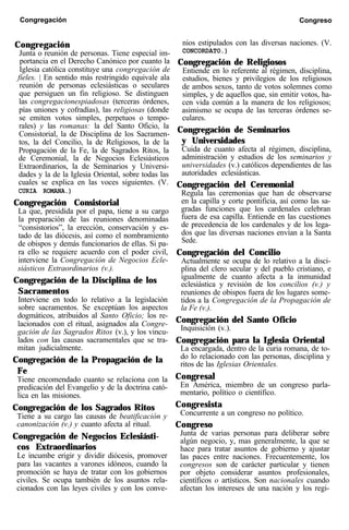 Congregación Congreso
Congregación
Junta o reunión de personas. Tiene especial im-
portancia en el Derecho Canónico por cuanto la
Iglesia católica constituye una congregación de
fieles. | En sentido más restringido equivale ala
reunión de personas eclesiásticas o seculares
que persiguen un fin religioso. Se distinguen
las congregacionespiadosas (terceras órdenes,
pías uniones y cofradías), las religiosas (donde
se emiten votos simples, perpetuos o tempo-
rales) y las romanas: la del Santo Oficio, la
Consistorial, la de Disciplina de los Sacramen-
tos, la del Concilio, la de Religiosos, la de la
Propagación de la Fe, la de Sagrados Ritos, la
de Ceremonial, la de Negocios Eclesiásticos
Extraordinarios, la de Seminarios y Universi-
dades y la de la Iglesia Oriental, sobre todas las
cuales se explica en las voces siguientes. (V.
CURIA ROMANA.)
Congregación Consistorial
La que, presidida por el papa, tiene a su cargo
la preparación de las reuniones denominadas
“consistorios”, la erección, conservación y es-
tado de las diócesis, así como el nombramiento
de obispos y demás funcionarios de ellas. Si pa-
ra ello se requiere acuerdo con el poder civil,
interviene la Congregación de Negocios Ecle-
siásticos Extraordinarios (v.).
Congregación de la Disciplina de los
Sacramentos
Interviene en todo lo relativo a la legislación
sobre sacramentos. Se exceptúan los aspectos
dogmáticos, atribuidos al Santo Oficio; los re-
lacionados con el ritual, asignados ala Congre-
gación de las Sagrados Ritos (v.), y los vincu-
lados con las causas sacramentales que se tra-
mitan judicialmente.
Congregación de la Propagación de la
Fe
Tiene encomendado cuanto se relaciona con la
predicación del Evangelio y de la doctrina cató-
lica en las misiones.
Congregación de los Sagrados Ritos
Tiene a su cargo las causas de beatificación y
canonización (v.) y cuanto afecta al ritual.
Congregación de Negocios Eclesiásti-
cos Extraordinarios
Le incumbe erigir y dividir diócesis, promover
para las vacantes a varones idóneos, cuando la
promoción se haya de tratar con los gobiernos
civiles. Se ocupa también de los asuntos rela-
cionados con las leyes civiles y con los conve-
nios estipulados con las diversas naciones. (V.
CONCORDATO.)
Congregación de Religiosos
Entiende en lo referente al régimen, disciplina,
estudios, bienes y privilegios de los religiosos
de ambos sexos, tanto de votos solemnes como
simples, y de aquellos que, sin emitir votos, ha-
cen vida común a la manera de los religiosos;
asimismo se ocupa de las terceras órdenes se-
culares.
Congregación de Seminarios
y Universidades
Cuida de cuanto afecta al régimen, disciplina,
administración y estudios de los seminarios y
universidades (v.) católicos dependientes de las
autoridades eclesiásticas.
Congregación del Ceremonial
Regula las ceremonias que han de observarse
en la capilla y corte pontificia, así como las sa-
gradas funciones que los cardenales celebran
fuera de esa capilla. Entiende en las cuestiones
de precedencia de los cardenales y de los lega-
dos que las diversas naciones envían a la Santa
Sede.
Congregación del Concilio
Actualmente se ocupa de lo relativo a la disci-
plina del clero secular y del pueblo cristiano, e
igualmente de cuanto afecta a la inmunidad
eclesiástica y revisión de los concilios (v.) y
reuniones de obispos fuera de los lugares some-
tidos a la Congregación de la Propagación de
la Fe (v.).
Congregación del Santo Oficio
Inquisición (v.).
Congregación para la Iglesia Oriental
La encargada, dentro de la curia romana, de to-
do lo relacionado con las personas, disciplina y
ritos de las Iglesias Orientales.
Congresal
En América, miembro de un congreso parla-
mentario, político o científico.
Congresista
Concurrente a un congreso no político.
Congreso
Junta de varias personas para deliberar sobre
algún negocio, y, mas generalmente, la que se
hace para tratar asuntos de gobierno y ajustar
las paces entre naciones. Frecuentemente, los
congresos son de carácter particular y tienen
por objeto considerar asuntos profesionales,
científicos o artísticos. Son nacionales cuando
afectan los intereses de una nación y los regi-
 