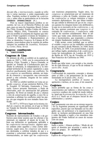 Congreso constituyente Conjuntiva
dos por ella, e internacionales, cuando se refie-
ren a varias naciones y están organizados por
ellas. También reciben el nombre de conferen-
cias y sobre ellas se particulariza en la locución
CONGRESOS INTERNACIONALES (V.).
Pero su mayor importancia jurídica se en-
cuentra. tal vez, en el Derecho Político de cada
país, pues en unos (la Argentina, Brasil, Colom-
bia, Chile, Ecuador, Estados Unidos de Nortea-
mérica. Méjico, Perú, Venezuela) se conoce
con ese nombre el conjunto de órganos que inte-
gran el Poder Legislativo (Cámara de Senadores y
Cámara de Diputados o Representantes); en
otras se denomina Congreso la Cámara de Di-
putados, reservándose para la reunión de ambas
cámaras los nombres de Asamblea, Parlamen-
to, Cortes, Dieta, Soviet.
Congreso constituyente
V. CONSTITUYENTE
Congresos de Lima
EL primero de ellos se celebró en la capital pe-
ruana en 1847 y 1848, con la concurrencia de
Bolivia, Chile, Ecuador y Nueva Granada; se
aprobó un Tratado de Confederación para de-
fender la soberanía, la independencia y la inte-
gridad territorial de los países signatarios y para
resolver pacíficamente todos sus conflictos. En
ese congreso se suscribieron, además, un trata-
do de comercio y navegación, una convención
postal y otra consular, ninguno de los cuales
fue ratificado.
En 1864 se celebró también en Lima un se-
gundo congreso, al que asistieron Bolivia, Chi-
le. Ecuador. El Salvador, Guatemala y Vene-
zuela. Estuvo presente Sarmiento, a título de
observador, pero sin autorización del gobierno
argentino. Se firmó un tratado de paz y alianza
y otro de conservación de aquélla, a cuyo fin se
sometían a arbitraje los conflictos entre las par-
tes, sin que ninguno de esos tratados fuese rati-
ficado.
En 1877 y 1878 tuvo lugar en la misma ciu-
dad un congreso de juristas, en el que se firmó
un Tratado de Derecho Internacional y otro de
extradición.
Congresos internacionales
Reunión de representantes de Estados o de go-
biernos para tratar asuntos que los afectan o les
interesan; en especial, el ajuste de la paz. Si
bien esa definición es igualmente aplicable a
las conferencias internacionales, algunos auto-
res señalan entre aquéllos y éstas ciertas dife-
rencias; según unos, los congresos son reunio-
nes destinadas a celebrar tratados de paz o a
examinar y solucionar otras grandes cuestiones
internacionales, en tanto que las conferencias
son reuniones preparatorias. Según otros, los
congresos se caracterizan por ser reuniones de
soberanos o jefes de Estado, mientras que en
las conferencias se reúnen ministros o repre-
sentantes diplomáticos. Sin que falten tratadis-
tas que señalan la diferencia de que en los congre-
sos quienes los integran tienen voto deliberativo,
lo que no es necesario en las conferencias, y, en
fin, hay quienes sostienen que congreso es el
conjunto de conferencias, v conferencia, cada
una de las sesiones aisladamente. Bien se ad-
vierte que todas estas distinciones son arbitra-
rias e inconsistentes, que responden a criterios
sin ningún fundamento jurídico ni histórico.
Cabe acotar, como realidad, que se utilizó
el vocablo congreso en los múltiples conciertos
de paz europeos desde Münster, en 1644, hasta
el de París, en 1856. Con posterioridad, y quizá
por influjo inglés, predomina el de conferencia,
como las trascendentes de Londres de 1871 y
de Berlín de 1878, las de Versalles en 1919 y
San Francisco de California en 1945.
Congrua
Renta que debe tener, con arreglo a las sinoda-
les de cada diócesis, el que se ha de ordenar in
sacris (Dic. Acad).
Congruencia
Conformidad de expresión, concepto y alcance
entre el fallo y las pretensiones de ías partes
formuladas en el juicio (Dic. Acad.).
La incongruencia justifica el recurso de
apelación e incluso, en su caso, el de casación.
Conjetura
Juicio probable que se forma de las cosas o
acaecimientos por indicios y observaciones. La
conjetura conduce ala verdad de modo indirec-
to; igual que la presunción, la sospecha y el in-
dicio (v.). Suele ser el chispazo inicial de des-
cubrimientos y aciertos.
Conjuez
Juez juntamente con otro en un mismo negocio.
| En la Argentina presenta un significado más
específico, puesto que son llamados así los abo-
gados que, sin pertenecer a la organización ju-
dicial, se incluyen periódicamente en una lista
y están llamados a suplir a los miembros inte-
grantes del Poder Judicial en casos de recusa-
ción sin causa.
Conjunción
Junta o unión. | Alianza política. | Modo de ad-
quirir el dominio por accesión o unión de lo
ajeno a lo propio. (V. ADJUNCIÓN.)
Conjuntiva
Especie de obligación múltiple (v.).
 