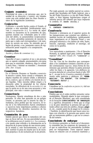 Conjunto económico Conocimiento de embarque
Conjunto económico
Pluralidad de entes o de personas que, por la
unidad de su dirección y control, son tratadas
como una sola unidad para los fines fiscales u
otros de la legislación económica.
Conjuración
Concierto o acuerdo hecho contra el Estado, el
príncipe u otra autoridad. Jurídicamente equi-
vale a conspiración (v.). La razón de aquel
nombre se encuentra en la costumbre de que,
quienes reunían sus voluntades para la comi-
sión del delito, se juramentaban recíprocamen-
te; es decir, prestaban juramento de ejecutar la
parte que a cada cual correspondiese y de man-
tener en secreto sus actos. Se entiende que el
hecho de prestar, o no, juramento carece de sig-
nificación penal respecto a la conspiración.
Conminación
Acción y efecto de conminar (v.).
Conminar
Apercibir el juez o superior al reo o ala persona
que se supone culpada, amenazándolo con pena
para que se enmiende, obedezca, diga la verdad
u otros fines. | Intimar un mandato. | Amenazar
(Dic. Der. Usual).
Conmixtión
En el Derecho Romano se llamaba commixtio
la mezcla o unión, fuese casual o voluntaria, de
objetos muebles de carácter sólido, a diferencia
de la confusio, que se refería a la mezcla de co-
sas líquidas. Tales mezclas daban origen a la
discusión sobre la propiedad de los objetos
mezclados. Se diferencia de la accesión (v.) en
que la unión no es de una cosa accesoria y otra
principal, sino más o menos equivalentes.
Conmoriencia
Neologismo. Muerte simultánea de dos o más
personas. Si ellas han perecido en un peligro
común, se presume que la muerte ha sido si-
multanea, salvo probar que fue sucesiva. El te-
ma de si los fallecimientos fueron simultáneos
o sucesivos tiene importancia jurídica a efectos
de determinar los derechos sucesorios de los
respectivos herederos.
Conmutación de pena
Indulto parcial que altera la naturaleza del cas-
tigo en favor del reo. En esa parcialidad consis-
te su diferencia con el indulto (v.). La conmuta-
ción puede estar referida a la disminución en la
duración de la pena (rebaja de una tercera parte,
de la mitad) o, más frecuentemente, a su cali-
dad: sustituir la pena de muerte por la de reclu-
sión perpetua o la de reclusión por la de prisión.
Por regla general, ese indulto parcial no corres-
ponde alas facultades del Poder Judicial, sino a
las del Poder Ejecutivo o a las del Poder Mode-
rador, si bien algunas legislaciones exigen el
informe previo del tribunal que haya impuesto
la condena. (V. PERDÓN JUDICIAL.)
Conmutativo
V. CONTRATO CONMUTATIVO.
Connivencia
Disimulo o tolerancia en el superior acerca de
las transgresiones que cometen sus súbditos, y
también acción de confabularse. jurídicamente
tiene importancia en el Derecho Penal y con
principal referencia a los delitos de robo, hurto,
traición, espionaje, rendición al enemigo, así
como en la quiebra.
Connubio
Voz equivalente a matrimonio. | En el Derecho
Romano, la aptitud legal para contraer “justas
nupcias” (Dic. Der. Usual). (V. “CONNUBIUM”.)
“Connubium”
Voz lat. Uno de los derechos que correspon-
dían a los ciudadanos romanos consistía en po-
der contraerjustas nupcias, única forma de ma-
trimonio que permitía obtener la patria potestad
sobre los hijos y la agnación. Los plebeyos no
tuvieron derecho al connubium hasta el año 309
a. C., en que la lex Canuleia consintió el matri-
monio entre patricios y plebeyos. (V. “COM-
MERCIUM”, “IUS HONORUM”, “IUS SUFFRAGII”.
“TESTAMENTI FACTIO”.)
Conocencia
Llamábase así la confesión en juicio (v.) del reo
o el demandado.
Conocimiento
Palabra que en el orden jurídico presenta varias
modalidades. Dejando aparte la que correspon-
de al Derecho Marítimo, que será considerada
en la locución CONOCIMIENTO DE EMBARQUE
(v.), significa: documento o firma que se exige
o se da para identificar la persona del que pre-
tende cobrar una letra de cambio, cheque, paga-
ré, etc., cuando quien ha de pagar no lo conoce.
| También, la identificación que hacen unos tes-
tigos con relación a la persona que quiere otor-
gar un instrumento público y que no es conoci-
da del notario.
Conocimiento de embarque
En términos generales se llama así el documen-
to extendido por las empresas de transporte en
el que se especifican las mercaderfas recibidas
para ser transportadas. Tiene especial impor-
tancia en relación con el comercio marítimo y
 