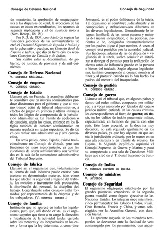 Consejo de Defensa Nacional Consejo de Seguridad
de moratorias, la aprobación de emancipacio-
nes y las dispensas de edad, la avocación de las
Josserand, es el poder deliberante de la tutela.
Tal organismo se constituye judicialmente y su
causas en casos extraordinarios, los recursos de
segunda suplicación y el de injusticia notoria
composición y atribuciones-son diferentes en
las diversas legislaciones. Generalmente lo in-
(Nov. Recop., lib. IV).
Por R.D. de 1834, con objeto de separar las
tegran familiar& de las ramas paterna y mater-
funciones judiciales de las administrativas. se
na del menor incapacitado, o las personas, pa-
creó el Tribunal Supremo de España e Indias y
rientas o no, designadas testamentariamente
en lo gubernativo peculiar, un Consejo Real de
por los padres o que el juez nombre. A veces el
España e Indias, que dio en tierra con los secu-
consejo está presidido por la autoridad judicial.
lares Consejos de Castilla y de Indias.
Sus funciones, además de las de dirección v vi-
Sus cuatro salas se denominaban: de go-
gilancia de la tutela, suelen consistir en autori-
bierno, de justicia, de provincia y de mil qui-
zar o denegar el permiso para la realización de
nientos.
ciertos actos de influencia grande en la persona
o bienes del tutelado. Según algunas legislacio-
Consejo de Defensa Nacional nes, también corresponde al consejo nombrar al
V. DEFENSA NACIONAL. tutor y al protutor, cuando no lo han hecho los
Consejo de empresa
padres del menor o del incapacitado.
V. CONTROL OBRERO. Consejo de gestión
V. CONTROL OBRERO.
Consejo de Estado
Llámase así, en Francia, la asamblea deliberan- Consejo de guerra
te consultiva que en materia administrativa pro- Llámase así el tribunal que, en algunos países y
duce dictámenes para el gobierno y que al mis- dentro del orden militar, compuesto por milita-
mo tiempo actúa de tribunal administrativo, a res, y a veces asesorado por letrados del cuerpo
efectos de juzgar en primera y última instancia jurídico militar, entiende en las causas crimina-
todos los litigios de competencia de la jurisdic- les correspondientes al fuero de guerra; es de-
ción administrativa. En trámite de apelación o cir, en los delitos de índole puramente militar,
de casación, según los casos, entiende en los li- especialmente en tiempos de guerra con otro
tigios también de carácter administrativo en país. Este fuero especial, en la doctrina muy
materia regulada en textos especiales. Se divide discutido, no está regulado igualmente en los
en dos ramas: una administrativa y otra conten-
ciosa.
diversos países, ya que hay algunos en que ac-
túa la jurisdicción ordinaria, por lo menos en su
En otros países, como España, existió tradi- más alta
cionalmente un Consejo de Estado, pero con
jerarquía y en trámite de recurso. En
funciones de mero asesoramiento, ya que las
España, la Segunda República suprimió el
cuestiones de orden administrativo son ventila:
Consejo Supremo de Guerra y Marina y pasó
das en la sala de lo contencioso administrativo
su competencia a una sala de Cuestiones Mili-
del Tribunal Supremo.
tares que creó en el Tribunal Supremo de Justi-
cia.
Consejo de fábrica
Llámase así el organismo que, voluntariamen-
Consejo de Indias
V. CONSEJO SUPREMO DE INDIAS.
te, dentro de cada industria puede crearse para
asesorar en determinadas materias, tales como Consejo de ministros
las que afectan la seguridad e higiene del traba- V. ACUERDO.
jo, los métodos e incremento dela producción,
la distribución del personal, la disciplina del
Consejo de Seguridad
trabajo. Generalmente estos consejos están for-
El organismo oligárquico establecido por las
mados por representantes de la empresa y de
grandes potencias vencedoras de la segunda
los trabajadores. (V. CONTROL OBRERO.)
guerra mundial como órgano ejecutivo de las
Naciones Unidas. Lo integran once miembros,
Consejo de familia cinco permanentes: los Estados Unidos, Rusia,
Institución que no aparece en todas las legisla- Gran Bretaña, Francia y China, y otros seis,
ciones, pero que, allí donde existe, es el orga- elegidos por la Asamblea General, con dura-
nismo superior que tiene a su cargo la dirección ción bienal.
y fiscalización de la actividad tutelar ejercida La aparente mayoría de los miembros tem-
sobre los menores y los incapacitados en los ca- porales se desvanece ante la facultad de veto
sos y forma que la ley determina, o, como dice autoarrogado por los permanentes, que anqui-
 