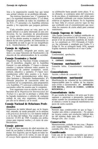 Consejo de vigilancia Considerando
losa a la organización cuando hay que tomar
una actitud valiente en un problema delicado.
Sus teóricas funciones son: 1”) mantener la
paz y la seguridad internacionales; 2”) al obrar,
proceder en nombre de todos los miembros de
las N.U.; 3”) presentar a la Asamblea informes
anuales y los especiales que juzguen pertinen-
tes.
Cada miembro posee un voto, pero no lo
puede utilizar si es parte interesada en una con-
troversia. En las cuestiones de procedimiento
se exigen siete votos conformes para el acuer-
do. En los demás asuntos se requiere la coinci-
dencia de los cinco grandes, de consecución ca-
si imposible en todo lo que no sea insignifican-
te (L. Alcalá-Zamora). (V. NACIONES UNIDAS.)
Consejo de vigilancia
Órgano societario, integrado por socios, que
tiene a su cargo funciones de fiscalización y de
elección de los administradores de la sociedad.
Consejo Económico y Social
Organismo de las Naciones Unidas compuesto
por 18 miembros, elegidos por la Asamblea
General. Le está atribuido: 1”) hacer o efectuar
estudios y redactar informes sobre asuntos in-
ternacionales de carácter económico, social,
cultural, educativo y sanitario; 2”) hacer reco-
mendaciones sobre tales asuntos a la Asam-
blea; 3”) hacer recomendaciones sobre dere-
chos humanos y libertades fundamentales; 4º)
formular proyectos de convención sobre las
cuestiones de su competencia, para proponerlos
a la Asamblea; 5”) convocar conferencias inter-
nacionales sobre los asuntos que le competen.
Este organismo roza en mucho con las atri-
buciones de la Organización Internacional del
Trabajo (v.), que por su prestigio y sólida obra
ha logrado mantenerse a cubierto de cualquier
embate de este otro organismo, obscurecido
por ello en lo laboral y en lo social.
Consejo Nacional de Relaciones Profe-
sionales
Organismo de índole laboral que, en la Argen-
tina, entendía, de modo principal, en lo atinente
a las prácticas desleales (v.) en materia sindical
y en la ética del trabajo. Fue creado por el de-
creto-lev 23.852 de 1945. Contaba con atribu-
ciones para imponer multas y el cierre de esta-
blecimientos.
Consejo paterno
El que los hijos mayores de edad necesitan ob-
tener de sus padres a efectos de contraer matri-
momo. Ese requisito, que no figura en todas las
legislaciones, pero sí en varias, en caso de que
el consejo fuere opuesto al matrimonio, impide
su celebración hasta pasado cierto plazo. Y si,
no obstante, se contrajese antes del vencimien-
to de ese plazo, el matrimonio será válido, pero
se entenderá celebrado con ciertas limitaciones
relativas al régimen de bienes. En la Argentina
no hace falta el consejo paterno (que no hay
que confundir con el consentimiento que nece-
sitan los menores de cierta edad) para contraer
matrimonio.
Consejo Supremo de Indias
Alto cuerpo consultivo y judicial establecido en
Madrid para los territorios de Ultramar, y en es-
pecial el de las posesiones españolas de Améri-
ca. Lo constituyó en 1511 Fernando el Católi-
co; fue reformado y ampliado por Carlos V y
Felipe II. No se extinguió hasta 1834, aunque
España mantenía dominios en el mar Caribe.
Consenso
Conformidad, aprobación.
Consensual
V. CONTRATO CONSENSUAL.
“Consensus matrimonialis”
Locución latina. Consentimiento matrimonial
(V.).
Consentimiento
Acción y efecto de consentir (v.).
Consentimiento matrimonial
Manifestación de voluntad de los contrayentes,
imprescindible para la validez de las nupcias,
sean civiles o sacramentales. (V. AUTORIZA-
CIÓN MARITAL, JUICIO DE DISENSO, LICENCIA
MATRIMONIAL.)
Consentimiento tácito
El que resulta de hechos o de actos que lo pre-
suponen o autorizan a presumirlo, particular-
mente cuando las circunstancias dan tal sentido
al silencio o existe la carga de manifestarse res-
pecto de cierta cuestión.
Consentir
Permitir algo, condescender en que se haga. |
Aceptar una oferta o proposición. | No presen-
tar recurso contra una resolución judicial den-
tro del término dado para ello. | Obligarse. |
Otorgar (Dic. Der. Usual).
Conservación
Mantenimiento, cuidado de una cosa. | Repara-
ción imprescindible. | Prosecución. | Guarda o
custodia (Dic. Der. Usual).
Considerando
Cada una de las razones esenciales que prece-
den y sirven de apoyo a un fallo o dictamen y
 