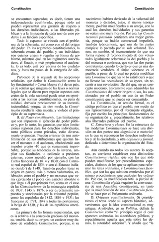 Constitución Constitución
se encuentran separados; es decir, tienen una
independencia equilibrada, porque sólo así
pueden representar una garantía de respeto a
los derechos individuales, a las libertades pú-
blicas y a la limitación de cada uno de esos po-
deres a su función específica.
Todo lo expuesto se vincula con el proble-
ma de la soberanía, así como con el del origen
del poder. En los regímenes constitucionales, la
soberanía emana del pueblo, y sus individuos
son quienes eligen y regulan su forma de go-
bierno, mientras que, en los regímenes autocrá-
ticos, el Estado, o más propiamente el autócra-
ta, lo es todo, está por encima de los ciudada-
nos, y éstos no pasan de la categoría de súb-
ditos.
Partiendo de la segunda de las acepciones
señaladas, que define la Constitución como la
ley fundamental o Carta Magna (v.) de un país,
es de señalar que ninguna de las leyes o normas
legales que se dicten para regular aspectos con-
cretos de la vida nacional puede estar en oposi-
ción a las normas constitucionales, so pena de
nulidad, derivada precisamente de su inconsti-
tucionalidad, porque, de otro modo, la Consti-
tución resultaría letra muerta, y violado el prin-
cipio de su supremacía.
B. El Poder constituyente. Las limitaciones
que son impuestas al ejercicio del poder públi-
co y, por lo tanto, las garantías que tales limita-
ciones suponen para los derechos individuales,
tanto públicos como privados, están diversa-
mente originadas. Pueden arrancar de una auto-
limitación de sus atribuciones que quieran ha-
cer el monarca o el autócrata, obedeciendo aun
impulso propio -10 que es sumamente impro-
bable, porque su tendencia es la inversa, am-
pliar sus facultades- o cediendo a presiones
externas, como sucedió, por ejemplo, con las
Cartas francesas de 1814 y 1830, con el Estatu-
to real español de 1834 v con el Estatuto italia-
no (sardo’) de 1848. También pueden tener su
origen en pactos, más o menos voluntarios, ce-
lebrados entre el pueblo y un monarca que ve-
nía ejerciendo el poder con carácter absoluto o
que ílega a él por-primera vez, como en el caso
de las Constituciones de la monarquía española
de 1837, 1845 y 1876, o ser directamente im-
puestas y sancionadas por la voluntad popular,
como las españolas de 1812. 1869 v 1931: las
francesas de 1791, 1848 y todas las posteriores;
la belga de 1830, y las de las repúblicas ameri-
canas.
La primera de las formas mencionadas, que
es la relativa a la concesión graciosa del monar-
ca, tendría, dado su origen, un carácter muy du-
doso de verdadera Constitución, porque, si su
nacimiento hubiera derivado de la voluntad del
monarca o dictador, éstos, al menos teórica-
mente, podrían modificarlas a su antojo, con lo
cual los derechos individuales y sus garantías
no serían sino mera ficción. Por eso, las Consti-
tuciones pactadas contienen una mejor garan-
tía, porque su índole contractual impedirfa,
también teóricamente, que una de las partes
rompiese lo pactado por su sola voluntad. Tie-
nen, en cambio, el inconveniente de que esa
forma supone el reconocimiento de dos volun-
tades igualmente soberanas: la del pueblo y la
del monarca o autócrata, que son las dos partes
contratantes, cuando lo cierto es que en una de-
mocracia verdadera el único soberano es el
pueblo, a pesar de lo cual no podría modificar
una Constitución que ya no lo satisficiera o que
no llenase las necesidades de su época, sin re-
currir a una revolución. De ahí que, en un con-
cepto moderno, únicamente sean admisibles las
Constituciones del tercer origen; o sea, las san-
cionadas por el pueblo en uso de un Poder
constituyente que no puede ser compartido.
La Constitución, en sentido formal, es el
código político en que el pueblo, por medio de
sus representantes, por él libremente elegidos,
fija por escrito los principios fundamentales de
su organización y, especialmente, los relativos
alas libertades políticas del pueblo.
C. Estructura y clases. En la estructura de
las modernas Constituciones se hace una divi-
sión en dos partes: una dogmática o material,
en la que se reconocen los derechos individua-
les y de la ciudadanía, y otra orgánica y formal,
dedicada a determinar la organización del Esta-
do.
Aun cuando no todos los autores lo acep-
tan, es corriente establecer esta distinción:
Constituciones rígidas, que son las que sólo
pueden modificarse por procedimientos espe-
ciales, distintos de los que se aplican para refor-
mar las leyes ordinarias, y Constituciones flexi-
bles, que son las que admiten enmiendas por el
mismo procedimiento que cualquier ley ordina-
ria. Por eso, la modificación total o parcial de
una Constitución rígida requiere la convocato-
ria de una Asamblea constituyente, en tanto
que la modificación de una Constitución flexi-
ble se hace por el Parlamento ordinario.
D. Orígenes constitucionales. Si conside-
ramos el tema desde su aspecto histórico, ad-
vertiremos que la idea constitucional es muy
antigua. Aristóteles, en su Política, definía la
Constitución como “el principio según el cual
aparecen ordenadas las autoridades públicas, y
especialmente aquella que esta sobre las de-
más, la autoridad soberana”. Y añadía que “la
 