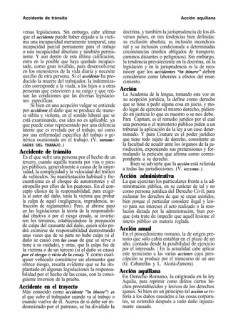 Accidente de tránsito Acción aquiliana
versas legislaciones. Sin embargo, cabe afirmar
que el accidente puede haber dejado a la vícti-
ma una incapacidad meramente temporal, una
incapacidad parcial permanente para el trabajo
o una incapacidad absoluta y también perma-
nente. Y aun dentro de esta última calificación,
entra en lo posible que haya quedado incapaci-
tado, como gran inválido, para desenvolverse
en los menesteres de la vida diaria y necesite
auxilio de otra persona. Si el accidente ha pro-
ducido la muerte del trabajador, la indemniza-
ción corresponde a la viuda, a los hijos o a otras
personas que estuvieren a su cargo y que reú-
nan las condiciones que las diversas legislacio-
nes especifican.
Si bien en una acepción vulgar se entiende
por accidente el daño que se produce de mane-
ra súbita y violenta, en el sentido laboral que se
está examinando, esa idea no es aplicable, ya
que puede estar representado por una dolencia
latente que es revelada por el trabajo, así como
por una enfermedad específica del trabajo o ge-
nérica ocasionada en el trabajo. (V. ENFERME-
DADES DEL TRABAJO.)
Accidente de tránsito
Es el que sufre una persona por el hecho de un
tercero, cuando aquélla transita por vías o para-
jes públicos, generalmente a causa de la inten-
sidad, la complejidad y la velocidad del tráfico
de vehículos. Su manifestación habitual y fre-
cuentísima es el choque de automotores y el
atropello por ellos de los peatones. En el con-
cepto clásico de la responsabilidad, para exigir-
la al autor del daño, tenía la víctima que probar
la culpa de aquél (negligencia, imprudencia, in-
fracción de reglamentos). Pero, al abrirse paso
en las legislaciones la teoría de la responsabili-
dad objetiva o por el riesgo creado, se invirtie-
ron los términos, estableciéndose la presunción
de culpa del causante del daño, quien sólo po-
drá eximirse de responsabilidad demostrando
unas veces que de su parte no hubo culpa (si el
daño se causó con las cosas de que se sirve o
tiene a su cuidado), y otras, que la culpa fue de
la víctima o de un tercero (si el daño se causó
por el riesgo o vicio de la cosa). Y como cual-
quier vehículo constituye un elemento que
ofrece riesgo, resulta evidente que se ha im-
plantado en algunas legislaciones la responsa-
bilidad por el hecho de las cosas, con la consi-
guiente inversión de la prueba.
Accidente en el trayecto
Más conocido como accidente "in itinere": es
el que sufre el trabajador cuando va al trabajo o
cuando vuelve de él. Acerca de si debe ser in-
demnizado por el patrono, se ha dividido la
doctrina, y también la jurisprudencia de los di-
versos países, en tres tendencias bien definidas:
su exclusión absoluta, su inclusión incondicio-
nal y su inclusión condicionada a determinadas
circunstancias (medios obligados de transporte,
caminos distantes o peligrosos). Sin embargo,
la tendencia prevaleciente en la doctrina, en la
legislación y en la jurisprudencia es la de reco-
nocer que los accidentes “in itinere” deben
considerarse como laborales a efectos del resar-
cimiento.
Acción
La Academia de la lengua, tomando esta voz en
su acepción jurídica, la define como derecho
que se tiene a pedir alguna cosa en juicio, y mo-
do legal de ejercitar el mismo derecho, pidien-
do en justicia lo que es nuestro o se nos debe.
Para Capitant, es el remedio jurídico por el cual
una persona o el ministerio público piden a un
tribunal la aplicación de la ley a un caso deter-
minado. Y para Couture es el poder jurídico
que tiene todo sujeto de derecho, consistente en
la facultad de acudir ante los órganos de la ju-
risdicción, exponiendo sus pretensiones y for-
mulando la petición que afirma como corres-
pondiente a su derecho.
Bien se advierte que la acción está referida
a todas las jurisdicciones. (V. ACCIONES.)
Acción administrativa
La que ejercitan los particulares frente a la ad-
ministración pública, en su carácter de tal y no
como persona jurídica del Derecho Civil, para
reclamar los derechos de que se crean asistidos,
bien porque el particular considere ilegal y lesi-
vo para sus intereses el acto realizado o la reso-
lución dictada por la administración, bien por-
que ésta trate de impedir que aquél lesione el
interés público en materia reglada.
Acción anual
En el procedimiento romano, la de origen pre-
torio que sólo cabía entablar en el plazo de un
año, contado desde la posibilidad de ejercicio
por el interesado. | En la actualidad cabe aplicar
este tecnicismo a las varias acciones cuya pres-
cripción se produce por el transcurso de un ano
(G. Cabanellas y L. Alcalá-Zamora).
Acción aquiliana
En Derecho Romano, la originada en la ley
Aquilia, para reprimir como delitos ciertos he-
chos preestablecidos y lesivos de los derechos
ajenos. Si bien en un principio tal acción se re-
fería a los daños causados a las cosas corpora-
les, se extendió después a todo daño injusta-
mente causado.
 