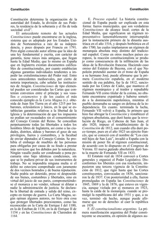 Constitución Constitución
Constitución determina la organización de la
autoridad del Estado, la división de sus Pode-
res, la residencia de la soberanía y el fin de toda
sociedad civil”.
El antecedente remoto de las actuales
Constituciones puede encontrarse en la inglesa,
sistema que es adoptado por los Estados Uni-
dos de Norteamérica a raíz de su indepen-
dencia, y poco después por Francia en 1791.
Pero algún conocido autor afirma que la idea de
una ley fundamental y escrita, con carácter de
garantía, tiene raíces más antiguas, que llegan
hasta la Edad Media; que lo mismo en España
que en Inglaterra existían documentos califica-
bles de constitucionales, por cuanto establecían
algunas garantías individuales tendientes a im-
pedir las extralimitaciones del Poder real. Entre
esos antecedentes medioevales, por cierto de
notoria importancia, cabe señalar las institucio-
nes de Aragón. Constituciones de tipo elemen-
tal pueden ser consideradas las Cartas que con-
tenían convenios entre el príncipe y sus vasa-
llos o estamentos y de los cuales el más
conocido ejemplo es la Carta Magna (v.). obte-
nida de Juan Sin Tierra en el año 1215 por los
barones, eclesiásticos y laicos, en la que se es-
tablecían garantías relativas a la libertad de la
Iglesia y la determinación de que los impuestos
no podían ser recaudados sin el consentimiento
del Consejo Común del Reino. Se concedían
perpetuamente todas las libertades a todos los
hombres libres de Inglaterra, así como a las ciu-
dades, distritos, aldeas y barones el goce de sus
privilegios, fueros y costumbres, y la facultad
de enviar diputados al Consejo Común. Se pro-
hibía el embargo de muebles de las personas
para obligarlas por causa de su feudo a prestar
más servicios que los debidos por la naturaleza.
Ningún vasallo podía ser condenado a pena pe-
cuniaria sino bajo idénticas condiciones, sin
que se lo pudiera privar de sus instrumentos de
trabajo. No se impondría ninguna multa si el
delito no estuviera comprobado con juramento
de dos vecinos honrados y de buena reputación.
Nadie podría ser detenido, preso ni desposeído
de sus bienes, costumbres y libertades, sino en
virtud del juicio de sus pares, comprometiéndo-
se el monarca a no vender, rehusar ni dilatar a
nadie la administración de justicia. Se declara-
ba la libertad de entrada y salida del reino, ex-
cepto en tiempo de guerra. La Carta Magna, se-
gún opinan algunos autores, no hizo otra cosa
que proteger libertades preexistentes, como las
reconocidas en la Carta de Enrique I del 1100,
en la de Esteban de 1136, en la de Enrique II de
1154 y en las Constituciones de Clarendon de
1164.
E. Proceso español. La historia constitu-
cional de España puede ser explicada en esta
forma: fueros municipales. que son verdaderas
Constituciones de alcance local; cortes de la
Edad Media, que significaron un régimen re-
presentativo lamentablemente interrumpido
por la instauración primero de la dinastía aus-
tríaca en el año 1516, y después borbónica en el
año 1700, las cuales implantaron un régimen de
monarquía absoluta muy distinto del tradicio-
nal español. Como en otros muchos países eu-
ropeos, la reacción constitucionalista se produ-
jo como consecuencia de la infiltración de las
ideas de la Revolución francesa. Haciendo caso
omiso del Estatuto de Bayona, con el que Na-
poleón pretendió asentar en el trono de España
a su hermano José, puede afirmarse que la pri-
mera Constitución española, en el moderno
sentido de esa palabra, fue la de 1812, sancio-
nada por las Cortes de Cádiz, que mantuvo el
régimen monárquico y al traidor y repudiable
Fernando VII como titular de la corona, no obs-
tante encontrarse expatriado y haberse someti-
do a la dominación napoleónica, mientras el
pueblo derramaba su sangre en defensa de la in-
dependencia. En cuanto. terminada la lucha,
Fernando VII volvió a España, lo primero que
hizo fue abrogar la Constitución y restablecer el
régimen absolutista, que duró hasta que la revo-
lución de Riego, en Cabezas de San Juan, el
año 1820, impuso el restablecimiento de la
Constitución de 1812, aun cuando ella duró po-
co tiempo, pues en el año 1823 un ejército fran-
cés, que se conoció con el nombre de “Los cien
mil hijos de San Luis”, invadió a España con la
misión de poner fin al régimen constitucional,
de acuerdo con lo dispuesto en el Congreso de
Verona. El nuevo período absolutista duró has-
ta la muerte de Fernando VII en 1833.
El Estatuto real de 1834 convocó a Cortes
generales y organizó el Poder Legislativo. Dis-
conformes los liberales con esa resolución, im-
pusieron una tercera vigencia de la Constitu-
ción de 1812, que rigió hasta que las Cortes
constituyentes, convocadas en 1836, sanciona-
ron la de 1837. Con posterioridad a ella, fueron
promulgadas en España las Constituciones de
1845, 1869 y la de 1876, que estuvo en vigen-
cia, aunque violada por ej monarca en 1923,
hasta la caída de la monarquía. cuando se pro-
mulgó la republicana del año 1931 y que, a su
vez, terminó -de hecho, aunque puede afir-
marse que no de derecho- al caer la república
en 1939.
F. El constitucionalismo argentino. La pri-
mera manifestación argentina del Poder consti-
tuyente se encuentra, en opinión de algunos au-
 