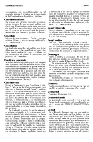 Constitucionalismo Cónsul
consecuencia, son inconstitucionales. De tal
concepto arranca el principio de la supremacía
de la Constitución en lo político y jurídico.
Constitucionalismo
De acuerdo con Sánchez Viamonte, el ordena-
miento jurídico de una sociedad política me-
diante una Constitución escrita, cuya suprema-
cía significa la subordinación a sus disposicio-
nes de todos los actos emanados de los poderes
constituidos que forman el gobierno ordinario.
Constituir
Integrar, formar, componer. | Fundar, crear, es-
tablecer. | Poner o imponer carga u obligación.
(V. CONSTITUIRSE.)
Constituirse
La Academia recuerda y ejemplifica con lo ju-
rídico, que este verbo, seguido de en o por, sig-
nifica asumir obligación, cargo o cuidado, co-
mo constituirse en fiador o constituirse por
guardián. (V. CONSTITUIR.)
Constituto posesorio
Acto jurídico sinalagmático por el cual una per-
sona transmite a otra la posesión de una cosa,
conviniendo que continuará en poder de la pri-
mera como mero tenedor o poseedor; o sea, co-
mo representante de la posesión del otro con-
tratante. Para unos autores, esos dos actos de-
ben ser independientes (Ihering), mientras que,
para otros, estas operaciones pueden practicar-
se simultáneamente (Savigny).
Constituyente
Según la Academia, lo que “constituye o esta-
blece”; “dícese de las Cortes convocadas para
reformar la Constitución del Estado”. jurídica-
mente, el concepto resulta equivocado o, cuan-
do menos, insuficiente, porque parece induda-
ble que las facultades constituyentes no alcan-
zan sólo a la reforma de la Constitución, sino
también, y principalmente, a su implantación,
salvo en el caso de que la primera Constitución
del país haya sido otorgada o concedida por un
monarca absoluto o por una tiranía detentadora
del gobierno.
Partiendo del principio de que la soberanía
es atributo del pueblo, a él, y únicamente a él,
está atribuido el Poder Constituyente. La forma
en que el pueblo ejerce esa soberanía varía se-
gún las normas establecidas por las propias
Constituciones, cuando se trata de modificarlas
o de sustituirlas. El Poder Constituyente lo ejer-
cen, por delegación del pueblo, las Asambleas,
Cortes o Congresos Constituyentes convoca-
dos al efecto, integrados en algunos países por
los miembros del Poder Legislativo (senadores
y diputados), a los que se agrega un número
igual de ciudadanos, elegidos por sufragio para
aquella finalidad. Este es el sistema previsto en
los países de Constitución llamada rígida. En
los de Constitución flexible, la reforma puede
ser efectuada por el organismo legislativo ordi-
nario. (V. CONSTITUCIÓN.)
Constreñimiento
Fuerza, apremio o compulsión que se ejerce so-
bre alguien, con el fin de obligarlo a realizar lo
que no quiere o a abstenerse de lo querido por
él (Dic. Der. Usual).
Construcción
Edificio. | Obra terminada. | Arte de construir.
A través de la vivienda y de las obras públi-
cas, las construcciones penetran en lo jurídico
por múltiples contratos, privilegios crediticios,
limitaciones del dominio y responsabilidades.
Consuegro
Padre -o madre, la consuegra- de una de las
dos personas unidas en matrimonio, respecto
del padre o madre de la otra (Dic. Acad).
Se expresa en el Diccionario de Derecho
Usual que, al no crear afinidad la afinidad, en-
tre consuegros no hay real parentesco, aunque
en lo social se estimen “de la familia”.
No obstante, los consuegros concurren a la
herencia ab intestato del nieto sin padres y sin
descendencia.
En la tutela del nieto, los consuegros pater-
nos excluyen a los matemos.
Consueta
Reglas consuetudinarias por las que se rige un
cabildo o capítulo eclesiástico (Dic. Acad).
Consuetud
Arcaísmo. Costumbre (v.).
Consuetudinario
Lo practicado como costumbre (v.), y con su
fuerza legal consiguiente, salvo prohibición le-
gal. | Habitual. (V. DERECHO CONSUETUDINA-
RIO.)
Cónsul
En el Derecho Romano, que crea este tecnicis-
mo, fueron designados así los titulares de una
magistratura que, a la caída de Tarquinio el So-
berbio, recogió todos los poderes políticos de la
monarquía. Precisamente por desempeñarla si-
multáneamente dos personas, fueron éstas lla-
madas cónsules, lo que, según algunos autores,
equivale a colega o compadre, dado el carácter
colegiado de la función. Pero, según otros trata-
distas, el nombre proviene de que tales magis-
 