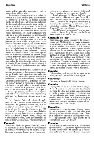 Consulado Consultor
trados debían consultar (consulere) todo lo
concerniente al bien público.
Esta magistratura estuvo en un principio re-
servada a la clase patricia, pero posteriormente
se extendió a la plebeya. La función consular
duraba un año. Con el advenimiento del impe-
rio, fue perdiendo importancia, hasta quedar re-
ducida a un título sin contenido. En un princi-
pio, los cónsules nombraban a sus sucesores,
pero muy pronto esa atribución pasó a los co-
micios centuriados. El Senado participaba tam-
bién en la elección, prestando su confirmación
o auctoritas al acuerdo comicial. Los primiti-
vos cónsules fueron depositarios de la suma de
poderes que antes tenían los reyes, salvo en lo
relativo a la esfera religiosa, aun cuando dentro
de ella también contaron con algunas atribucio-
nes. En realidad eran los jefes del Estado, de-
signaban a los magistrados inferiores y, en caso
necesario, a los dictadores; convocaban y presi-
dían los comicios y también el Senado, desig-
naban y removían a los senadores, proponían y
ejecutaban las decisiones de esas asambleas y
controlaban la administración pública, incluso
la justicia. El surgimiento de nuevas magistra-
turas fue limitando paulatinamente sus atribu-
ciones.
En Derecho Internacional, llámame así los
agentes consulares o funcionarios acreditados
por un Estado en el extranjero, para velar por
sus intereses comerciales, prestar asistencia y
protección a sus connacionales, desempeñar
funciones administrativas y judiciales, en cier-
tos casos, y ejercer la policía de la navegación,
e informar a su país sobre el movimiento co-
mercial e industrial. Representan, pues, en el
exterior los intereses de un país, con excepción
de los de tipo político, reservados a los agentes
diplomáticos. La institución tiene orígenes muy
antiguos. Son los únicos cónsules subsistentes
hoy.
En el Derecho Político del tránsito del siglo
XVIII al XIX, cónsules fueron denominados los
integrantes del gobierno francés que, con el
nombre de consulado, surgió en 1799, a la caí-
da del directorio, y que duró hasta que en 1804
se instituyó el imperio. El primer consulado fue
integrado por Napoleón Bonaparte, primero en
unión con Sièyes y Roger Ducos, y luego con
Cambacérès y Lebrun, hasta que finalmente se
hizo nombrar cónsul único, y luego emperador.
Consulado
Territorio o distrito en que un cónsul (V.) ejerce
su autoridad. | Casa u oficina en que despacha
el cónsul. | Nombre dado a un sistema de go-
bierno en la antigua Roma y en la Francia revo-
lucionaria, por ejercerlo de manera individual,
dual o colectiva los denominados cónsules.
En el Virreinato del Río de la Plata, orga-
nismo creado en Buenos Aires por Carlos III, el
año 1794, para juzgar los delitos de orden mer-
cantil y fomentar las empresas comerciales y
marítimas. La secretarfa, con carácter de perpe-
tuidad, fue confiada a Manuel Belgrano, que la
desempeñó con gran eficacia.
En el Paraguay se denominó también con-
sulado la forma de gobierno establecida de
1813 a 1814 y de 1841 a 1844.
Consulado del mar
Recopilación de usos y costumbres de los nave-
gantes del Mediterráneo, a cuyas actividades
sirvió el cuerpo legal durante varios siglos. No
se puede precisar con exactitud ni la fecha ni el
lugar de su aparición, si bien algunos autores
afirman que fue en Barcelona a fines del siglo
XIII o comienzos del XIV. Algún autor afirma
que tuvo su origen en Pisa, donde ya en el siglo
XI se conocían estatutos que contenían reglas
semejantes. Pero la primera opinión está más
generalizada. Tampoco se conoce el nombre de
su autor. Se supone que la obra es resultado de
la labor de un grupo de hombres de gran expe-
riencia en materia de usos y viajes marítimos.
Consular
Del cónsul (v.) y de su jurisdicción sobre nacio-
nales y sobre lo nacional en el extranjero.
Consulazgo
Funciones y duración del cónsul romano.
Consulta
La pregunta que se hace a uno o varios aboga-
dos o el examen de una cuestión de Derecho
por parte de éstos, que emiten su opinión sobre
el punto o puntos propuestos. | Dictamen que
los abogados dan por escrito para concretar su
opinión sobre un caso. | Conferencia que para
ello celebran. | Dictamen o informe de algunos
tribunales o consejos cuando se requiere su ase-
soramiento (Dic. Der. Usual).
Consultivo
Asunto que debe ser objeto de obligada consul-
ta con el superior. | Voto que sólo sirve para
ilustrar, y no para decidir; es decir, voz. | Cuer-
po u órgano que informa o da su parecer técni-
co o especializado sobre algún asunto de su
competencia (Dic. Der. Usual).
Consultor
El que evacua una consulta (v.). | También el
que la plantea, al que menos equívocamente se
lo llama consultante. | En opinión de la Acade-
mia, cada uno de los individuos no investidos
 