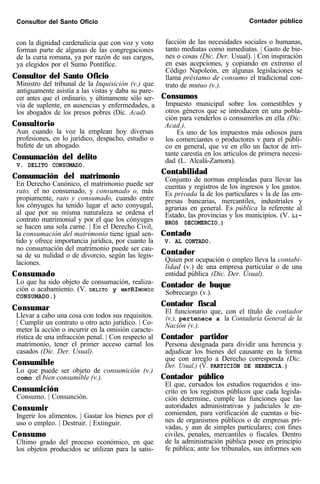 Consultor del Santo Oficio Contador público
con la dignidad cardenalicia que con voz y voto
forman parte de algunas de las congregaciones
de la curia romana, ya por razón de sus cargos,
ya elegidos por el Sumo Pontífice.
Consultor del Santo Oficio
Ministro del tribunal de la Inquisición (v.) que
antiguamente asistía a las vistas y daba su pare-
cer antes que el ordinario, y últimamente sólo ser-
vía de suplente, en ausencias y enfermedades, a
los abogados de los presos pobres (Dic. Acad).
Consultorio
Aun cuando la voz la emplean hoy diversas
profesiones, en lo jurídico, despacho, estudio o
bufete de un abogado.
Consumación del delito
V. DELITO CONSUMADO.
Consumación del matrimonio
En Derecho Canónico, el matrimonio puede ser
rato, el no consumado, y consumado o, más
propiamente, rato y consumado, cuando entre
los cónyuges ha tenido lugar el acto conyugal,
al que por su misma naturaleza se ordena el
contrato matrimonial y por el que los cónyuges
se hacen una sola carne. | En el Derecho Civil,
la consumación del matrimonio tiene igual sen-
tido y ofrece importancia jurídica, por cuanto la
no consumación del matrimonio puede ser cau-
sa de su nulidad o de divorcio, según las legis-
laciones.
Consumado
Lo que ha sido objeto de consumación, realiza-
ción o acabamiento. (V. DELITO y MATRIMONIO
CONSUMADO.)
Consumar
Llevar a cabo una cosa con todos sus requisitos.
| Cumplir un contrato u otro acto jurídico. | Co-
meter la acción o incurrir en la omisión caracte-
rística de una infracción penal. | Con respecto al
matrimonio, tener el primer acceso carnal los
casados (Dic. Der. Usual).
Consumible
Lo que puede ser objeto de consumición (v.)
como el bien consumible (v.).
Consumición
Consumo. | Consunción.
Consumir
Ingerir los alimentos. | Gastar los bienes por el
uso o empleo. | Destruir. | Extinguir.
Consumo
Último grado del proceso económico, en que
los objetos producidos se utilizan para la satis-
facción de las necesidades sociales o humanas,
tanto mediatas como inmediatas. | Gasto de bie-
nes o cosas (Dic. Der. Usual). | Con inspiración
en esas acepciones, y copiando en extremo el
Código Napoleón, en algunas legislaciones se
llama préstamo de consumo el tradicional con-
trato de mutuo (v.).
Consumos
Impuesto municipal sobre los comestibles y
otros géneros que se introducen en una pobla-
ción para venderlos o consumirlos en ella (Dic.
Acad.).
Es uno de los impuestos más odiosos para
los comerciantes o productores v para el públi-
co en general, que ve en ello un factor de irri-
tante carestía en los artículos de primera necesi-
dad (L. Alcalá-Zamora).
Contabilidad
Conjunto de normas empleadas para llevar las
cuentas y registros de los ingresos y los gastos.
Es privada la de los particulares v la de las em-
presas bancarias, mercantiles, industriales y
agrarias en general. Es pública la referente al
Estado, las provincias y los municipios. (V. LI-
BROS DECOMERCIO.)
Contado
V. AL CONTADO.
Contador
Quien por ocupación o empleo lleva la contabi-
lidad (v.) de una empresa particular o de una
entidad pública (Dic. Der. Usual).
Contador de buque
Sobrecargo (v.).
Contador fiscal
El funcionario que, con el título de contador
(v.), pertenece a la Contaduría General de la
Nación (v.).
Contador partidor
Persona designada para dividir una herencia y
adjudicar los bienes del causante en la forma
que con arreglo a Derecho corresponda (Dic.
Der. Usual.) (V. PARTICIÓN DE HERENCIA.)
Contador público
El que, cursados los estudios requeridos e ins-
crito en los registros públicos que cada legisla-
ción determine, cumple las funciones que las
autoridades administrativas y judiciales le en-
comienden, para verificación de cuentas o bie-
nes de organismos públicos o de empresas pri-
vadas, y aun de simples particulares; con fines
civiles, penales, mercantiles o fiscales. Dentro
de la administración pública posee en principio
fe pública; ante los tribunales, sus informes son
 