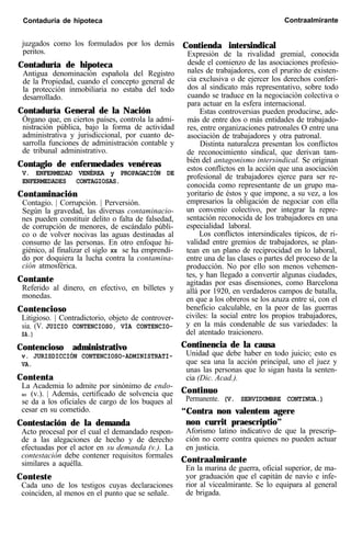 Contaduría de hipoteca Contraalmirante
juzgados como los formulados por los demás
peritos.
Contaduría de hipoteca
Antigua denominación española del Registro
de la Propiedad, cuando el concepto general de
la protección inmobiliaria no estaba del todo
desarrollado.
Contaduría General de la Nación
Órgano que, en ciertos países, controla la admi-
nistración pública, bajo la forma de actividad
administrativa y jurisdiccional, por cuanto de-
sarrolla funciones de administración contable y
de tribunal administrativo.
Contagio de enfermedades venéreas
V. ENFERMEDAD VENÉREA y PROPAGACIÓN DE
ENFERMEDADES CONTAGIOSAS.
Contaminación
Contagio. | Corrupción. | Perversión.
Según la gravedad, las diversas contaminacio-
nes pueden constituir delito o falta de falsedad,
de corrupción de menores, de escándalo públi-
co o de volver nocivas las aguas destinadas al
consumo de las personas. En otro enfoque hi-
giénico, al finalizar el siglo XX se ha emprendi-
do por doquiera la lucha contra la contamina-
ción atmosférica.
Contante
Referido al dinero, en efectivo, en billetes y
monedas.
Contencioso
Litigioso. | Contradictorio, objeto de controver-
sia. (V. JUICIO CONTENCIOSO, VÍA CONTENCIO-
SA.)
Contencioso administrativo
v. JURISDICCIÓN CONTENCIOSO-ADMINISTRATI-
VA.
Contenta
La Academia lo admite por sinónimo de endo-
SO (v.). | Además, certificado de solvencia que
se da a los oficiales de cargo de los buques al
cesar en su cometido.
Contestación de la demanda
Acto procesal por el cual el demandado respon-
de a las alegaciones de hecho y de derecho
efectuadas por el actor en su demanda (v.). La
contestación debe contener requisitos formales
similares a aquélla.
Conteste
Cada uno de los testigos cuyas declaraciones
coinciden, al menos en el punto que se señale.
Contienda intersindical
Expresión de la rivalidad gremial, conocida
desde el comienzo de las asociaciones profesio-
nales de trabajadores, con el prurito de existen-
cia exclusiva o de ejercer los derechos conferi-
dos al sindicato más representativo, sobre todo
cuando se traduce en la negociación colectiva o
para actuar en la esfera internacional.
Estas controversias pueden producirse, ade-
más de entre dos o más entidades de trabajado-
res, entre organizaciones patronales O entre una
asociación de trabajadores y otra patronal.
Distinta naturaleza presentan los conflictos
de reconocimiento sindical, que derivan tam-
bién del antagonismo intersindical. Se originan
estos conflictos en la acción que una asociación
profesional de trabajadores ejerce para ser re-
conocida como representante de un grupo ma-
yoritario de éstos y que impone, a su vez, a los
empresarios la obligación de negociar con ella
un convenio colectivo, por integrar la repre-
sentación reconocida de los trabajadores en una
especialidad laboral.
Los conflictos intersindicales típicos, de ri-
validad entre gremios de trabajadores, se plan-
tean en un plano de reciprocidad en lo laboral,
entre una de las clases o partes del proceso de la
producción. No por ello son menos vehemen-
tes, y han llegado a convertir algunas ciudades,
agitadas por esas disensiones, como Barcelona
allá por 1920, en verdaderos campos de batalla,
en que a los obreros se los azuza entre sí, con el
beneficio calculable, en la peor de las guerras
civiles: la social entre los propios trabajadores,
y en la más condenable de sus variedades: la
del atentado traicionero.
Continencia de la causa
Unidad que debe haber en todo juicio; esto es
que sea una la acción principal, uno el juez y
unas las personas que lo sigan hasta la senten-
cia (Dic. Acad.).
Continuo
Permanente. (V. SERVIDUMBRE CONTINUA.)
“Contra non valentem agere
non currit praescriptio”
Aforismo latino indicativo de que la prescrip-
ción no corre contra quienes no pueden actuar
en justicia.
Contraalmirante
En la marina de guerra, oficial superior, de ma-
yor graduación que el capitán de navío e infe-
rior al vicealmirante. Se lo equipara al general
de brigada.
 