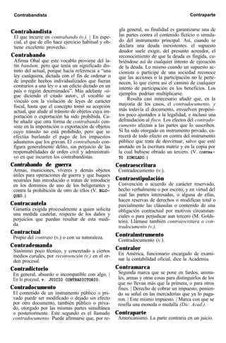Contrabandista Contraparte
Contrabandista
El que incurre en contrabando (v.). | En espe-
cial, el que de ello hace ejercicio habitual y ob-
tiene excelente provecho.
Contrabando
Afirma Obal que este vocablo proviene del la-
tín bandum, pero que tenía un significado dis-
tinto del actual, porque hacía referencia a “una
ley cualquiera, dictada con el fin de ordenar o
de impedir hechos individualizados que fueran
contrarios a una ley o a un edicto dictado en un
país o región determinados”. Más adelante -si-
gue diciendo el citado autor-, el vocablo se
vinculó con la violación de leyes de carácter
fiscal, hasta que el concepto tomó su acepción
actual, que alude al tránsito de objetos cuya im-
portación o exportación ha sido prohibida. Ca-
be añadir que otra forma de contrabando con-
siste en la importación o exportación de objetos
cuyo tránsito no está prohibido, pero que se
efectúa burlando el pago de los impuestos
aduaneros que los gravan. El contrabando con-
figura generalmente delito, sin perjuicio de las
responsabilidades de orden civil y administrati-
vo en que incurren los contrabandistas.
Contrabando de guerra
Armas, municiones, víveres y demás objetos
útiles para operaciones de guerra y que buques
neutrales han introducido o tratan de introducir
en los dominios de uno de los beligerantes y
contra la prohibición de otro de ellos (V. BLO-
QUEO.)
Contracautela
Garantía exigida procesalmente a quien solicita
una medida cautelar, respecto de los daños y
perjuicios que puedan resultar de esta medi-
da.
Contractual
Propio del contrato (v.) o con su naturaleza.
Contrademanda
Sinónimo poco técnico, y concretado a ciertos
medios curiales, por reconvención (v.) en el or-
den procesal.
Contradictorio
En general, absurdo o incompatible con algo. |
En lo procesal, v. JUICIO CONTRADICTORIO.
Contradocumento
El contenido de un instrumento público o pri-
vado puede ser modificado o dejado sin efecto
por otro documento, también público o priva-
do, otorgado por las mismas partes simultánea
o posteriormente. Este segundo es el llamado
contradocumento. Puede afirmarse que, por re-
gla general, su finalidad es garantizarse una de
las partes contra el contenido ficticio o simula-
do del instrumento principal. Así, cuando se
declara una deuda inexistentes. el supuesto
deudor suele exigir, del presunto acreedor, el
reconocimiento de que la deuda es fingida, cu-
briéndose así de cualquier intento de ejecución
de la deuda. Lo mismo cuando un supuesto ac-
cionista o partícipe de una sociedad reconoce
que las acciones o la participación no le perte-
necen, lo que cierra así el camino de cualquier
intento de participación en los beneficios. Los
ejemplos podrían multiplicarse.
Resulta casi innecesario añadir que, en la
mayoría de los casos, el contradocumento, y
más todavía el documento, envuelven propósi-
tos poco ajustados a la legalidad, e incluso una
defraudación al fisco. Los efectos del contrado-
cumento afectan a las partes que lo suscriben.
Si ha sido otorgado en instrumento privado, ca-
recerá de todo efecto en contra del instrumento
público que trata de desvirtuar, salvo que esté
anotado en la escritura matriz y en la copia por
la cual hubiese obrado un tercero. (V. CONTRA-
TO SIMULADO.)
Contraescritura
Contradocumento (v.).
Contraestipulación
Convención o acuerdo de carácter reservado,
hecho verbalmente o por escrito, y en virtud del
cual las partes interesadas, o alguna de ellas,
hacen reservas de derechos o modifican total o
parcialmente las cláusulas o contenido de una
obligación contractual por motivos circunstan-
ciales o para perjudicar aun tercero (M. Golds-
tein). Llámase también contraescritura o con-
tradocumento (v.).
Contrainstrumento
Contradocumento (v.).
Contralor
En América, funcionario encargado de exami-
nar la contabilidad oficial, dice la Academia.
Contramarca
Segunda marca que se pone en fardos, anima-
les, armas y otras cosas para distinguirlos de los
que no llevan más que la primera, o para otros
fines. | Derecho de cobrar un impuesto, ponien-
do su señal en las mercaderías que ya lo paga-
ron. | Este mismo impuesto. | Marca con que se
resella una moneda o medalla (Dic. Acad.).
Contraparte
Americanismo. La parte contraria en un juicio.
 