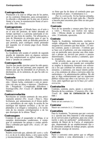 Contraprestación ve frase que ha de darse al centinela para que
Prestación a la cual se obliga una de las partes, éste permita el paso. | Contramarca (v.).
en los contratos bilaterales, para corresponder a Dar la contraseña. En las fuerzas armadas,
lo ofrecido o efectuado por la otra; así, el precio establecer la que ha de regir cada día. | Decirla
frente a la cosa, la remuneración frente al servi- o hacerla para encontrar paso libre en una guar-
cio (Dic. Der. Usual). dia o ronda.
Contraprotesto Contraste
Manifestación que el librado hace, en el acto y Peso de las monedas y ensayo para fijar su ley
en el acta del protesto, de haber abonado en y valor. | Persona que realiza esa opera-
tiempo oportuno y a persona autorizada el im- ción. | Oficina donde se cumple tal verifica-
porte de una letra de cambio. Tal afirmación, a ción. | Contienda, oposición.
más de liberatoria en principio para el que la
hace, si la prueba, sitúa en delicada posición al
Contrata
que protesta, pues configura estafa pretender
Según la Academia, instrumento, escritura o
por segunda vez el mismo pago (Luis Alcalá-
simple obligación firmada con que las partes
aseguran los contratos que han hecho. | El mis-
Zamora). mo contrato, ajuste o convenio. | Contrato que
Contraprueba se hace con el gobierno, con una corporación o
La Academia sólo acepta el sentido de segunda con un particular para ejecutar una obra mate-
prueba de imprenta; pero en algunos sectores rial o prestar un servicio por precio o precios
del foro sudamericano se utiliza como equiva- determinados. | Entre actores y cantantes, ajus-
lente a “prueba en contrario”. te, ocupación.
Contraquerella
Se advierte, pues, que es un término equi-
valente a contrato, aun cuando por costumbre
Acción que puede ejercitar quien ha sido quere-
llado o no por otra persona, para requerir, del
se emplee la desinencia femenina con referen-
mismo juez que ha entendido en el proceso, la
cia a los que celebran los artistas con sus em-
oresarios. y asimismo, con mayor interés jurídi-
declaración, en la sentencia, de que ha sido ca- co, a los contratos de obras o servicios entre los
lumniado. oarticulares v la administración pública. De ahí
Contrario que se diga ordinariamente que un organismo
Persona que sostiene pleito o pretensión contra
público realiza una obra o un servicio por con-
otra. | Quien lucha, contiende o está en oposi-
trata, para significar que no lo hace por admi-
ción con otro en ideas o intereses. | Desfavora-
nistración.
ble. | Perjudicial. | Complicado, dificultoso. |
Enemigo-(Dic. Der. Usual). (V. ACCIÓN CON-
Contratación
Contrato, contrata, pacto, ajuste o convenio. |
TRARIA.) Derecho de los contratos. | Comercio (Dic. Der.
Contrarrevolución Usual). (V. CASA DE CONTRATACIÓN DE IN-
Revolución en sentido contrario de otra próxi- DIAS.)
mamente anterior (Dic. Acad). | Para L. Alca- Contratante
lá-Zamora, por antonomasia en el léxico políti-
co y periodístico de este siglo, la acción de los
Parte en un contrato (v.).
enemigos del régimen soviético, y de los im- Contratar
plantados a su imagen y semejanza, y la vacila- Hacer un contrato (v.). | Comerciar.
ción de los mismos correligionarios o de los
que discrepan de la última "línea". Contratista
Para la Academia, “la persona que por contrata
Contraseguro (v.). ejecuta una obra material o está encargada
Contrato en que el asegurador se obliga, si se de un servicio para el gobierno, para una corpo-
cumplen determinadas condiciones, a reinte- ración o para un particular”. jurídicamente, en
grar al contratante las primas o cuotas satisfe- opinión de Mario de la Cueva, el empresario
chas y cobradas por aquél (Dic. Acad.). (V. RE- que, disponiendo de un establecimiento fijo o
ASEGURO.) de elementos estables de trabajo propio, ejecuta
Contraseña
la obra por encargo de terceros.
Palabra reservada que, además del santo y seña Contrato
(v.), se da en la orden diaria, y sirve para recibo Pacto o convenio entre partes que se obligan
y reconocimiento de las rondas. | Palabra o bre- sobre materia o cosa determinada v a CUYO
Contraprestación Contrato
 