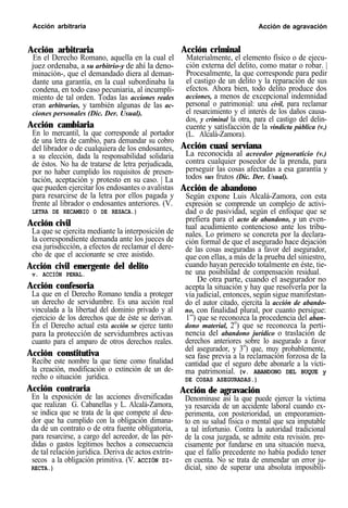 Acción arbitraria Acción de agravación
Acción arbitraria
En el Derecho Romano, aquella en la cual el
juez ordenaba, a su arbitrio-y de ahí la deno-
minación-, que el demandado diera al deman-
dante una garantía, en la cual subordinaba la
condena, en todo caso pecuniaria, al incumpli-
miento de tal orden. Todas las acciones reales
eran arbitrarias, y también algunas de las ac-
ciones personales (Dic. Der. Usual).
Acción cambiaria
En lo mercantil, la que corresponde al portador
de una letra de cambio, para demandar su cobro
del librador o de cualquiera de los endosantes,
a su elección, dada la responsabilidad solidaria
de éstos. No ha de tratarse de letra perjudicada,
por no haber cumplido los requisitos de presen-
tación, aceptación y protesto en su caso. | La
que pueden ejercitar los endosantes o avalistas
para resarcirse de la letra por ellos pagada y
frente al librador o endosantes anteriores. (V.
LETRA DE RECAMBIO O DE RESACA.)
Acción civil
La que se ejercita mediante la interposición de
la correspondiente demanda ante los jueces de
esa jurisdicción, a efectos de reclamar el dere-
cho de que el accionante se cree asistido.
Acción civil emergente del delito
v. ACCIÓN PENAL.
Acción confesoria
La que en el Derecho Romano tendía a proteger
un derecho de servidumbre. Es una acción real
vinculada a la libertad del dominio privado y al
ejercicio de los derechos que de éste se derivan.
En el Derecho actual esta acción se ejerce tanto
para la protección de servidumbres activas
cuanto para el amparo de otros derechos reales.
Acción constitutiva
Recibe este nombre la que tiene como finalidad
la creación, modificación o extinción de un de-
recho o situación jurídica.
Acción contraria
En la exposición de las acciones diversificadas
que realizan G. Cabanellas y L. Alcalá-Zamora,
se indica que se trata de la que compete al deu-
dor que ha cumplido con la obligación dimana-
da de un contrato o de otra fuente obligatoria,
para resarcirse, a cargo del acreedor, de las pér-
didas o gastos legítimos hechos a consecuencia
de tal relación jurídica. Deriva de actos extrín-
secos a la obligación primitiva. (V. ACCIÓN DI-
RECTA.)
Acción criminal
Materialmente, el elemento físico o de ejecu-
ción externa del delito, como matar o robar. |
Procesalmente, la que corresponde para pedir
el castigo de un delito y la reparación de sus
efectos. Ahora bien, todo delito produce dos
acciones, a menos de excepcional indemnidad
personal o patrimonial: una civil, para reclamar
el resarcimiento y el interés de los daños causa-
dos, y criminal la otra, para el castigo del delin-
cuente y satisfacción de la vindicta pública (v.)
(L. Alcalá-Zamora).
Acción cuasi serviana
La reconocida al acreedor pignoraticio (v.)
contra cualquier poseedor de la prenda, para
perseguir las cosas afectadas a esa garantía y
todos sus frutos (Dic. Der. Usual).
Acción de abandono
Según expone Luis Alcalá-Zamora, con esta
expresión se comprende un complejo de activi-
dad o de pasividad, según el enfoque que se
prefiera para el acto de abandono, y un even-
tual acudimiento contencioso ante los tribu-
nales. Lo primero se concreta por la declara-
ción formal de que el asegurado hace dejación
de las cosas aseguradas a favor del asegurador,
que con ellas, a más de la prueba del siniestro,
cuando hayan perecido totalmente en éste, tie-
ne una posibilidad de compensación residual.
De otra parte, cuando el asegurador no
acepta la situación y hay que resolverla por la
vía judicial, entonces, según sigue manifestan-
do el autor citado, ejercita la acción de abando-
no, con finalidad plural, por cuanto persigue:
1”) que se reconozca la procedencia del aban-
dono material, 2o
) que se reconozca la perti-
nencia del abandono jurídico o traslación de
derechos anteriores sobre lo asegurado a favor
del asegurador, y 3o
) que, muy probablemente,
sea fase previa a la reclamación forzosa de la
cantidad que el seguro debe abonarle a la vícti-
ma patrimonial. (v. ABANDONO DEL BUQUE y
DE COSAS ASEGURADAS.)
Acción de agravación
Denomínase así la que puede ejercer la víctima
ya resarcida de un accidente laboral cuando ex-
perimenta, con posterioridad, un empeoramien-
to en su salud física o mental que sea imputable
a tal infortunio. Contra la autoridad tradicional
de la cosa juzgada, se admite esta revisión. pre-
cisamente por fundarse en una situación nueva,
que el fallo precedente no había podido tener
en cuenta. No se trata de enmendar un error ju-
dicial, sino de superar una absoluta imposibili-
 
