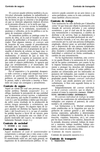 Contrato de seguro Contrato de transporte
El contrato puede referirse también a la pu-
blicidad efectuada mediante la radiodifusión y
la televisión, en que la duración de la propagan-
da, las horas en que se concrete y los programas
en que se intercale adquieren matices diversos
en la presunta eficacia y en la tarifa que rige.
Asimismo el contrato reviste la modalidad,
más modesta, de lo ambulante, recurriendo a
peatones o vehículos, en la vía pública o en lu-
gares de reuniones colectivas.
Su naturaleza jurídica se cataloga como lo-
cación de obra, en la cual el locador es el em-
presario de publicidad y el locatario es el anun-
ciador. Para algunos autores, el contrato será
de locación de cosa cuando el procedimiento
utilizado para la publicidad consiste en que el
anunciador contrate con el propietario de un in-
mueble el derecho de colocar, en lugar muy vi-
sible de éste -chaflanes, tejados, balcones,
medianerías- el anuncio de que se trate. En
esta modalidad se registra en ocasiones un tri-
ple elemento personal: el dueño del inmueble,
que cede el espacio publicitario, la agencia que
paga ese arrendamiento y el anunciador, del
que el intermediario obtiene una suma, por su-
puesto, superior.
Por el imperativo y la gratuidad, desapare-
ce todo contrato y surge una inequívoca servi-
dumbre de publicidad, cuando los regímenes
políticos, en especial los totalitarios, obligan a
la prensa, radio y televisión a insertar o trans-
mitir sin cargo sus consignas y proselitismo.
Contrato de seguro
Aquel en virtud del cual una persona, general-
mente jurídica, llamada asegurador (v.), se
obliga, mediante la percepción de una cantidad
que se denomina premio oprima, a indemnizar
a otra persona, que recibe el nombre de asegu-
rado (v.). por las pérdidas o daños que éste pue-
da sufrir como resultado de la producción de
ciertos riesgos personales o económicos, que
son objeto del seguro. En algunos tipos de se-
guro pueden ser distintas las figuras del asegu-
rado y del beneficiario (v.), ya que el contrato
ha podido hacerse a favor de un tercero, para
que perciba la prestación una vez dado el su-
puesto motivador del seguro, no siempre acer-
tadamente llamado riesgo (v.).
Contrato de sociedad
V. SOCIEDAD y sus clases.
Contrato de suministro
ministro puede consistir en un acto único o en
actos periódicos, como es lo más corriente. Llá-
mase también abastecimiento.
Contrato de trabajo
Esta institución ha sido definida por Cabanellas
como “el que tiene por objeto la prestación con-
tinuada de servicios privados y con carácter
económico, y por el cual una de las partes da
una remuneración o recompensa, a cambio de
disfrutar o de servirse, bajo su dependencia o
dirección, de la actividad profesional de otra”.
Ramírez Gronda, a su vez, dice que es una
convención por la cual una persona (trabajador,
empleado, obrero) pone su actividad profesio-
nal a disposición de otra persona (empleador,
patrón, patrono, dador de trabajo, dador de em-
pleo, locatario o principal, sea persona jurídica,
individual o colectiva) en forma continuada, a
cambio de una remuneración.
En las legislaciones modernas, este contra-
to no queda librado a la autonomía de la volun-
tad de las partes contratantes, por cuanto la ley
le impone limitaciones, encaminadas principal-
mente a proteger los derechos del trabajador.
Esas normas, por afectar el orden público, no
pueden ser renunciadas por los interesados en
perjuicio del trabajador, aun cuando sí mejora-
das por los contratantes. Esto es lo que con más
propiedad puede llamarse contrato individual
de trabajo, que puede pactarse por escrito o
verbalmente, si bien esta segunda forma es la
más corriente.
Independientemente del contrato individual,
se da el contrato colectivo, que es objeto de
examen al tratar la expresión CONTRATO COLEC-
TIVO DECONDICIONES DETRABAJO(
El contrato individual de trabajo se carac-
teriza por las condiciones de subordinación (del
trabajador con respecto al patrono), de conti-
nuidad y de colaboración.
Las limitaciones a la libertad contractual
están establecidas en la Argentina por una le-
gislación de carácter general y por múltiples
normas especiales, aplicables a determinadas
clases de trabajadores (a domicilio, de la cons-
trucción, viajantes, bancarios, etc.), así como
por las leyes relativas a los salarios, duración de
la jornada, descanso semanal, trabajo de muje-
res y menores, trabajo insalubre, trabajo noc-
turno, entre otros aspectos, considerados al tra-
tar otras voces en esta misma obra.
Aquel mediante el cual el suministrador se Contrato de tracto sucesivo
compromete a entregar una o más cosas a otra
persona, y ésta a pagarle el precio convenido.
Contrato de ejecución sucesiva (v.).
El suministrado suele ser, por regla general, un Contrato de transporte
organismo de la administración pública. El su- V. TRANSPORTE.
 
