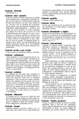 Contrato derivado Contrato “intuitu personae”
Contrato derivado
Subcontrato (v.).
Contrato entre ausentes
Como su nombre lo indica, aquel que se celebra
entre personas que se encuentran en distinto lu-
gar; es decir que no se halla presente cada una
de ellas con relación a la otra, como sucede en
los contratos que se efectúan por correspon-
dencia postal, por conversación telefónica; por
transmisión radiocablegráfica e inclusive por
medio de tercera persona. El único problema
que origina el contrato entre ausentes es el de
la determinación del momento en que se per-
fecciona. La doctrina corriente se orienta en el
sentido de que ello sucede cuando el que recibe
la oferta expresa su aceptación, ya que, mien-
tras tal cosa no sucede, el ofertante puede re-
tractarse de la oferta. Se sobreentiende que ha
habido aceptación cuando no se ha rechazado
expresamente dentro de un plazo normal de co-
municación.
Contrato escrito o por escrito
El que consta en documento público o privado.
Contrato estimatorio
Aquel mediante el cual una persona da en con-
signación (v.) una cosa mueble, estimada en un
valor pecuniario determinado, con la obliga-
ción en quien la recibe de adquirir la cosa en un
plazo fijado, con el derecho a tener la parte del
precio que exceda de la estimación originaria,
cuando lo haya vendido, o la obligación de de-
volver la cosa (Silva).
Contrato extintivo
El celebrado por las partes para extinguir las
obligaciones creadas por un contrato anterior, y
retirar los derechos reales que se hubieren
transferido, o bien revocar por mutuo consenti-
miento los contratos por las causas que la ley
autoriza. Ramírez Gronda señala que. en la Me-
todización y consolidación de leyes, llevada a
cabo por los juristas de la Universidad Nacio-
nal de La Plata, se consideran contratos extinti-
vos, aunque con ciertas reservas, la renuncia y
la transacción.
Contrato fiduciario
Es llamado así el contrato en virtud del cual
quien aparentemente adquiere un bien toma so-
bre sí la obligación de restituirlo a la persona de
quien lo adquirió, cuando ésta hubiere cumpli-
do las obligaciones contraídas con él.
Contrato formal
Llamado también contrato solemne (v.), es
aquel para cuya validez la ley exige determina-
das formas o solemnidades. Es el caso típico de
aquellas convenciones cuya eficacia depende
de que se hayan hecho por escrito privado o por
escritura pública.
Contrato gratuito
Contrato a título gratuito (v.).
Contrato ilícito
El que, por contrariar la ley, la moral, las bue-
nas costumbres o el orden público, resulta jurí-
dicamente ineficaz.
Contrato innominado o atípico
El que la ley no designa con denominación es-
pecial ni es objeto de una reglamentación que
lo individualice y distinga de los demás, contra-
riamente a lo que sucede con el contrato nomi-
nudo o típico (v.).
Contrato internacional
Acuerdo de eficacia jurídica concertado entre
individuos, empresas u organismos con resi-
dencia en jurisdicciones nacionales distintas,
en que se está ante el de índole privada, o entre
Estados diversos, en que se penetra en los de
carácter público. En la primera hipótesis se
contrata entre nacionales de diversos Estados;
en la segunda, entre Estados que son diversas
naciones.
Entre particulares, si ambas legislaciones lo
permiten, cabe elegir las normas o aceptar las
de uno de los ordenamientos y decidir acerca
de la jurisdicción competente en caso de con-
flictos, pero siempre dejando a salvo los pre-
ceptos de orden público territorial. De existir
intransigencia o imposibilidad, cada ley rige en
la esfera nacional respectiva.
Entre Estados, la contratación se efectúa
mediante agentes designados especialmente o
acudiendo a la representación permanente de la
diplomacia, y ha de estarse alas cláusulas esta-
blecidas en cada caso.
Internacionales por los contratantes, aun-
que sin dualidad de países, son los contratos
entre dos extranjeros, sean compatriotas o no,
en país ajeno, donde hay que inclinarse por la
vigencia de la ley del lugar, salvo expreso y lí-
cito acuerdo en contrario. Cede también a favor
de la territorialidad como rectora del contrato
cuando estipulan un nacional y un extranjero en
el país del primero, claro está.
Contrato “intuitu personae”
El que se celebra teniendo en cuenta la calidad,
profesión, oficio o arte del otro contratante.
Tiene especial importancia en las obligaciones
contractuales de hacer, las cuales podrán ser
ejecutadas por persona distinta del obligado,
 