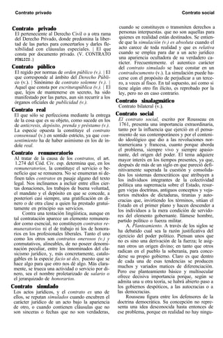 Contrato privado Contrato social
Contrato privado
El perteneciente al Derecho Civil o a otra rama
del Derecho Privado, donde predomina la liber-
tad de las partes para concertarlos y darles fle-
xibilidad con cláusulas especiales. | El que
consta por documento privado. (V. CONTRATO
PÚBLICO.)
Contrato público
El regido por normas de orden público (v.). | El
que corresponde al ámbito del Derecho Públi-
co (v.). | Sinónimo de contrato solemne (v.). |
Aquel que consta por escriturapública (v.). | El
que, lejos de mantenerse en secreto, ha sido
manifestado por las partes, aun sin recurrir a los
órganos oficiales de publicidad (v.).
Contrato real
El que sólo se perfecciona mediante la entrega
de la cosa que es su objeto, como sucede en los
de anticresis, depósito, prenda y préstamo (v.).
La especie opuesta la constituye el contrato
consensual (v.) en sentido estricto, ya que con-
sentimiento ha de haber asimismo en los de ín-
dole real.
Contrato remuneratorio
Al tratar de la causa de los contratos, el art.
1.274 del Cód. Civ. esp. determina que, en los
remuneratorios, la constituye el servicio o be-
neficio que se remunera. No se enumeran ni de-
finen tales contratos en pasaje alguno del texto
legal. Nos inclinamos a incluir entre ellos cier-
tas donaciones, los trabajos de buena voluntad,
el mandato y el depósito en que se concede, a
posteriori casi siempre, una gratificación en di-
nero o de otra clase a quien ha prestado gratui-
tamente en principio sus servicios.
Contra una tentación lingüística, aunque en
tal contratación aparece un elemento remunera-
dor como esencial, no constituyen contratos re-
muneratorios ni el de trabajo ni los de honora-
rios en los profesionales liberales. Tanto el uno
como los otros son contratos onerosos (v.) y
conmutativos, alineables, de no poseer denomi-
nación peculiar, entre los innominados del cla-
sicismo jurídico, y, más concretamente, catalo-
gables en la especie facio ut des, puesto que se
hace algo para que otro nos dé algo. Más clara-
mente, se trueca una actividad o servicio por di-
nero, sea el nombre proletarizado de salario o
el jerarquizado de honorarios.
Contrato simulado
Los actos jurídicos, y el contrato es uno de
ellos, se reputan simulados cuando encubren el
carácter jurídico de un acto bajo la apariencia
de otro, o cuando contienen cláusulas que no
son sinceras o fechas que no son verdaderas,
cuando se constituyen o transmiten derechos a
personas interpuestas. que no son aquellas para
quienes en realidad están destinados. Se entien-
de que la simulación (v.) es absoluta cuando el
acto carece de toda realidad y que es relativa
cuando se emplea para dar a un acto jurídico
una apariencia ocultadora de su verdadero ca-
rácter. Frecuentemente. el autentico carácter
del contrato simulado se hace constar en un
contradocumento (v.). La simulación puede ha-
cerse con el propósito de perjudicar a un terce-
ro, a veces al fisco. En tal supuesto, así como si
tiene algún otro fin ilícito, es reprobado por la
ley, pero no en caso contrario.
Contrato sinalagmático
Contrato bilateral (v.).
Contrato social
El contrato social, escrito por Rousseau en
1761, presenta una importancia extraordinaria,
tanto por la influencia que ejerció en el pensa-
miento de sus contemporáneos y por el conteni-
do ideológico que dio a las revoluciones nor-
teamericana y francesa, cuanto porque aborda
el problema, siempre vivo y siempre apasio-
nante, del origen del poder. El tema adquiere
mayor interés en los tiempos presentes, ya que,
después de más de un siglo en que pareció defi-
nitivamente superada la cuestión y consolida-
dos los sistemas democráticos que atribuyen a
los individuos integrantes de la colectividad
política una supremacía sobre el Estado, resur-
gen viejas doctrinas, antiguos conceptos y veja-
torios métodos de dictaduras, tiranías y auto-
cracias que, invirtiendo los términos, sitúan el
Estado en el primer plano y hacen descender a
los individuos a la mera condición de servido-
res del elemento gobernante. llámese hombre,
partido político o fuerza militar.
A. Planteamiento. A través de los siglos se
ha debatido cual sea la razón justificativa del
ejercicio del poder político. Piensan unos que
no es sino una derivación de la fuerza; le asig-
nan otros un origen divino; en tanto que otros
radican en el pueblo la soberanía, para conce-
derse su propio gobierno. Claro es que dentro
de cada una de esas tendencias se producen
muchos y variados matices de diferenciación.
Pero ese planteamiento básico y multisecular
ofrece decisiva importancia porque, según se
admita una u otra teoría, se habrá abierto paso a
los gobiernos despóticos, a las autocracias o a
las democracias.
Rousseau figura entre los defensores de la
doctrina democrática. Su concepción no repre-
senta una idea desconocida hasta entonces de
ese problema, porque en realidad no hay ningu-
 