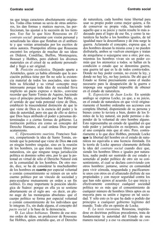 Contrato social Contrato social
na que tenga caracteres absolutamente origina-
les. Todas ellas toman su savia de otras anterio-
res, les dan formas y matices nuevos, las per-
feccionan, las ajustan a la sucesión de los tiem-
pos. Eso fue lo que hizo Rousseau en El
contrato social: presentar con visión personal y
actualizada las ideas que flotaban en el ambien-
te y que venían arrastradas por los escritos de
otros autores. Prampolini afirma que Rousseau
encontró los orígenes de muchas de sus ideas
en Diderot, Condillac, Buffon, Montesquieu,
Bossuet y Hobbes, pero elaboró los diversos
materiales en el crisol de su ardiente personali-
dad y llegó a ser original.
B. Posición escolástica. Dejando aparte a
Aristóteles, quien ya había afirmado que la aso-
ciación política tiene por fin no solo la existen-
cia material de todos los asociados, sino tam-
bién su felicidad y su virtud -concepto muy
interesante porque toda idea de sociedad lleva
implícito un pacto expreso o tácito-, conviene
recordar que Santo Tomás de Aquino, haciendo
suyo el principio proclamado por San Pablo, en
el sentido de que toda potestad viene de Dios,
estableció la trascendental distinción de que lo
que viene de Dios es la esencia del poder y la
idea de autoridad, pero sin que de ello se derive
que Dios haya atribuido el poder a personas de-
terminadas o a ciertas formas de gobierno. La
institución política era como un concepto del
Derecho Humano, al cual ordena Dios prestar
acatamiento.
C. Elpensamiento suarista. Francisco Suá-
rez, compartiendo la idea de Santo Tomás, en-
tiende que la potestad que viene de Dios no está
en ningún hombre singular, sino en la reunión
de los hombres, ya que éstos nacen libres por
naturaleza, sin que ninguno tenga jurisdicción
política ni dominio sobre otro, por lo que la po-
testad en virtud de sólo el Derecho Natural está
en la comunidad de los hombres. De otro mo-
do, dice, se ha de considerar la muchedumbre
de los hombres en cuanto por especial voluntad
o común consentimiento se reúnen en un solo
cuerno político por un vínculo de sociedad y
para-ayudarse mutuamente en orden a un fin
oolítico. Es muy importante la posición ideoló-
gica de Suárez: porque en ella ya se sostiene
abiertamente en el siglo XVI -es decir, en ple-
no auge de las monarquías absolutas- que el
cuerpo político se forma por especial voluntad
o común consentimiento de los individuos que
lo integran. Es, sin duda alguna, el concepto del
pacto social y la base de la democracia.
D. Las ideas hobianas. Dentro de ese mis-
mo orden de ideas, un predecesor de Rousseau
fue Hobbes, quien entendía que, en el Derecho
de naturaleza, cada hombre tiene libertad para
usar su propio poder como mejor quiera, a fin
de conservar su propia vida, haciendo todo
aquello que a su juicio y razón resulte lo más a-
decuado para el logro de ese fin, y como la na-
turaleza ha hecho a los hombres iguales, de tal
igualdad nace la desconfianza y de ésta surge la
guerra. Aclarando el concepto, expresa que, si
dos hombres desean la misma cosa y no pueden
disfrutarla, ambos se vuelven enemigos y tratan
de aniquilarse o sojuzgarse uno a otro; por eso,
mientras los hombres vivan sin un poder co-
mún que los atemorice a todos. se hallan en la
condición o estado que se denomina guerra,
una guerra tal que es la de todos contra-todos.
Donde no hay poder común, no existe la lev. v
donde no hay ley, no hay justicia. De ahí que el
Estado se forme precisamente como el medio
necesario para la desaparición de la guerra e
imponga una seguridad imposible de obtener
en el estado de naturaleza.
E. Exposición de Juan Locke. En sentido
análogo se expresa Locke, ya que, a su juicio,
en el estado de naturaleza en que vivió origina-
riamente el hombre ordenaba sus acciones con
completa libertad, disponiendo de su persona y
bienes como lo tuviera a bien, dentro de los lí-
mites de la ley natural, sin pedir permiso o de-
pender de la voluntad de otro hombre alguno.
Esto representaba un estado de igualdad en que
todo poder y jurisdicción es recíproco, sin que
al uno competa más que al otro. Pero. contra-
riamente a lo que dice Hobbes, pretende Locke
que la libertad del hombre en el estado de natu-
raleza no equivalía a una licencia ilimitada. En
la teoría de Locke aparece claramente definida
la idea del contrato social cuando dice que,
siendo los hombres libres e iguales por natura-
leza, nadie podrá ser sustraído de ese estado y
sometido al poder político de otro sin su con-
sentimiento, el cual se declara conviviendo con
otros hombres: juntarse, unirse en comunidad
para vivir cómoda, resguardada y pacíficamen-
te unos con otros en el afianzado disfrute de sus
propiedades y con mayor seguridad contra los
que han sido ajenos al acuerdo. Lo que inicia y
efectivamente constituye cualquier sociedad
política no es más que el consentimiento de
cualquier número de hombres libres aptos en su
mayoría para su unión e ingreso en tal socie-
dad. Y sólo esto es lo que ha dado o podido dar
principio a cualquier gobierno legítimo del
mundo. Todo ello en opinión de Locke.
F. La tesis rusoniana. Rousseau, inspirán-
dose en doctrinas políticas precedentes, trata de
fundamentar la autoridad del Estado de una
manera racional y a eso va encaminado su con-
 