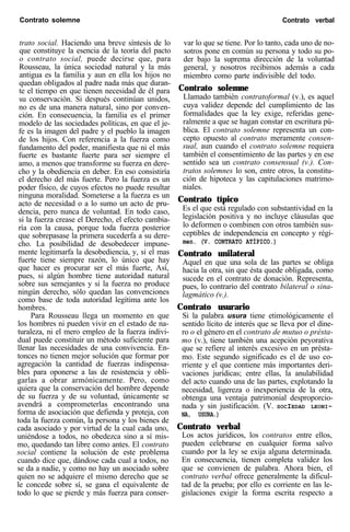 Contrato solemne Contrato verbal
trato social. Haciendo una breve síntesis de lo
que constituye la esencia de la teoría del pacto
o contrato social, puede decirse que, para
Rousseau, la única sociedad natural y la más
antigua es la familia y aun en ella los hijos no
quedan obligados al padre nada más que duran-
te el tiempo en que tienen necesidad de él para
su conservación. Si después continúan unidos,
no es de una manera natural, sino por conven-
ción. En consecuencia, la familia es el primer
modelo de las sociedades políticas, en que el je-
fe es la imagen del padre y el pueblo la imagen
de los hijos. Con referencia a la fuerza como
fundamento del poder, manifiesta que ni el más
fuerte es bastante fuerte para ser siempre el
amo, a menos que transforme su fuerza en dere-
cho y la obediencia en deber. En eso consistiría
el derecho del más fuerte. Pero la fuerza es un
poder físico, de cuyos efectos no puede resultar
ninguna moralidad. Someterse a la fuerza es un
acto de necesidad o a lo sumo un acto de pru-
dencia, pero nunca de voluntad. En todo caso,
si la fuerza crease el Derecho, el efecto cambia-
ría con la causa, porque toda fuerza posterior
que sobrepasase la primera sucederfa a su dere-
cho. La posibilidad de desobedecer impune-
mente legitimarfa la desobediencia, y, si el mas
fuerte tiene siempre razón, lo único que hay
que hacer es procurar ser el más fuerte, Así,
pues, si algún hombre tiene autoridad natural
sobre sus semejantes y si la fuerza no produce
ningún derecho, sólo quedan las convenciones
como base de toda autoridad legítima ante los
hombres.
Para Rousseau llega un momento en que
los hombres ni pueden vivir en el estado de na-
turaleza, ni el mero empleo de la fuerza indivi-
dual puede constituir un método suficiente para
llenar las necesidades de una convivencia. En-
tonces no tienen mejor solución que formar por
agregación la cantidad de fuerzas indispensa-
bles para oponerse a las de resistencia y obli-
garlas a obrar armónicamente. Pero, como
quiera que la conservación del hombre depende
de su fuerza y de su voluntad, únicamente se
avendrá a comprometerlas encontrando una
forma de asociación que defienda y proteja, con
toda la fuerza común, la persona y los bienes de
cada asociado y por virtud de la cual cada uno,
uniéndose a todos, no obedezca sino a sí mis-
mo, quedando tan libre como antes. El contrato
social contiene la solución de este problema
cuando dice que, dándose cada cual a todos, no
se da a nadie, y como no hay un asociado sobre
quien no se adquiere el mismo derecho que se
le concede sobre sí, se gana el equivalente de
todo lo que se pierde y más fuerza para conser-
var lo que se tiene. Por lo tanto, cada uno de no-
sotros pone en común su persona y todo su po-
der bajo la suprema dirección de la voluntad
general, y nosotros recibimos además a cada
miembro como parte indivisible del todo.
Contrato solemne
Llamado también contratoformal (v.), es aquel
cuya validez depende del cumplimiento de las
formalidades que la ley exige, referidas gene-
ralmente a que se hagan constar en escritura pú-
blica. El contrato solemne representa un con-
cepto opuesto al contrato meramente consen-
sual, aun cuando el contrato solemne requiera
también el consentimiento de las partes y en ese
sentido sea un contrato consensual (v.). Con-
tratos solemnes lo son, entre otros, la constitu-
ción de hipoteca y las capitulaciones matrimo-
niales.
Contrato típico
Es el que está regulado con substantividad en la
legislación positiva y no incluye cláusulas que
lo deformen o combinen con otros también sus-
ceptibles de independencia en concepto y régi-
men. (V. CONTRATO ATÍPICO.)
Contrato unilateral
Aquel en que una sola de las partes se obliga
hacia la otra, sin que ésta quede obligada, como
sucede en el contrato de donación. Representa,
pues, lo contrario del contrato bilateral o sina-
lagmático (v.).
Contrato usurario
Si la palabra usura tiene etimológicamente el
sentido lícito de interés que se lleva por el dine-
ro o el género en el contrato de mutuo o présta-
mo (v.), tiene también una acepción peyorativa
que se refiere al interés excesivo en un présta-
mo. Este segundo significado es el de uso co-
rriente y el que contiene más importantes deri-
vaciones jurídicas; entre ellas, la anulabilidad
del acto cuando una de las partes, explotando la
necesidad, ligereza o inexperiencia de la otra,
obtenga una ventaja patrimonial desproporcio-
nada y sin justificación. (V. SOCIEDAD LEONI-
NA, USURA.)
Contrato verbal
Los actos jurídicos, los contratos entre ellos,
pueden celebrarse en cualquier forma salvo
cuando por la ley se exija alguna determinada.
En consecuencia, tienen completa validez los
que se convienen de palabra. Ahora bien, el
contrato verbal ofrece generalmente la dificul-
tad de la prueba; por ello es corriente en las le-
gislaciones exigir la forma escrita respecto a
 