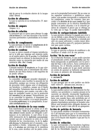 Acción de alimentos Acción de reducción
dad de prever la evolución ulterior de la incapa-
cidad laboral.
Acción de alimentos
La que se ejercita en su reclamación. (V. ALI-
MENTOS.)
Acción de amparo
Amparo (v.).
Acción de colación
La procesal que se ejerce para obtener la cola-
ción de bienes (v.) en una sucesión o las rectifi-
caciones pertinentes o pretendidas en la mate-
ria.
Acción de complemento
La que persigue en juicio el complemento de le-
gítima (v.) para un heredero forzoso.
Acción de condena
La que se ejerce cuando al órgano jurisdiccio-
nal se le pide que imponga una situación jurídi-
ca al sujeto pasivo de la acción. La finalidad
consiste tanto en obtener la declaración de un
derecho como su ejecución por medio de una
sentencia (Dic. Der. Usual).
Acción de desalojo
Llamada también de desahucio, es la que ejer-
cita el arrendador para el lanzamiento del arren-
datario de una finca rústica o del inquilino de
un predio urbano.
Acción de despojo
La concedida a cualquier poseedor despojado y
a sus herederos para recobrar la posesión de los
inmuebles, aunque sea viciosa, sin obligación
de presentar título alguno ante el despojante,
sus herederos y cómplices, aunque sea el dueño
del inmueble. Solamente dura un año desde el
acto del despojo, por cuanto, con año y día,
hasta un usurpador cuenta ya con la protección
del interdicto (v.) de retener. Naturalmente, pa-
ra no consolidar la injusticia, el despojante con
título tiene otros medios: si es mejor poseedor,
la acción publiciana; si es propietario, la ac-
ción reivindicatoria (v.).
Acción de división de la cosa común
Esta manifestación procesal se afirma en el afo-
rismo romano: Nemo in communione potest in-
vitus detineri (nadie puede ser obligado a per-
manecer en la indivisión), lo cual ofrece la po-
sible atenuación de la indivisión convencional,
siempre que por su duración no entre en la zona
objetada de las vinculaciones, la de la indivi-
sión forzosa, la dispuesta por el causante, y su-
jeta también a límites temporales por el legisla-
dor, o la absoluta que provenga de la naturaleza
de la cosa, como acontece con las partes comu-
nes en la propiedad horizontal. De no estar en
los supuestos restrictivos o prohibitivos expre-
sados, esta acción corresponde a cualquiera de
los condóminos, contra los restantes, para pro-
ceder a la división de la cosa común (v.), que
puede concretarse en la efectiva distribución
del bien en partes alícuotas o en la solución ge-
nérica de compartir el precio que se obtenga en
la venta que se haga. Es acción imprescriptible.
Acción de enriquecimiento indebido
La que permite reclamar lo pagado por error y
sin ser debido o para obtener la restitución o en-
trega de cualquier cosa, habida o retenida por
otro sin causa suficiente y contra mejor dere-
cho, con beneficio para él y perjuicio patrimo-
nial para quien reclama.
Acción de estado
La que se ejercita a efectos de establecer o de
modificar el estado civil de una persona.
Acción “de in rem verso”
En el Derecho Romano, la que podía ejercitar
el perjudicado contra el pater familias que hu-
biera enriquecido su patrimonio con la activi-
dad del hijo o del esclavo, fuese contractual o
delictuosa. En el Derecho posterior está repre-
sentada dicha acción por la que puede ejercerse
en contra de quienes se hubieren enriquecido
sin causa en perjuicio del demandante.
Acción de jactancia
V.JACTANCIA
Acción de nulidad
La que persigue que un acto jurídico sea decla-
rado nulo.(V. ANULABILIDAD,NULIDAD.)
Acción de partición de herencia
La que pueden ejercer con fundamento los he-
rederos, sus acreedores y cuantos posean en la
sucesión un derecho reconocido legalmente,
para pedir ante los tribunales la división heredi-
taria, aun cuando haya sido prohibida por el
testador. Existe el obstáculo temporal de que
algunos legisladores permiten al testador esta-
blecer una proindivisión obligada durante un
lapso que no suele ir más allá de un quinquenio.
Acción de petición de herencia
La que puede entablar el heredero testamenta-
rio o ab intestato para que se le transmitan de
derecho y de hecho los bienes de una sucesión
que a él le hayan sido dejados o que por ley le
pertenezcan.
Acción de reducción
La que corresponde a los herederos legitima-
rios para obtener la declaración de inoficiosi-
dad de las liberalidades (legados y donaciones)
 