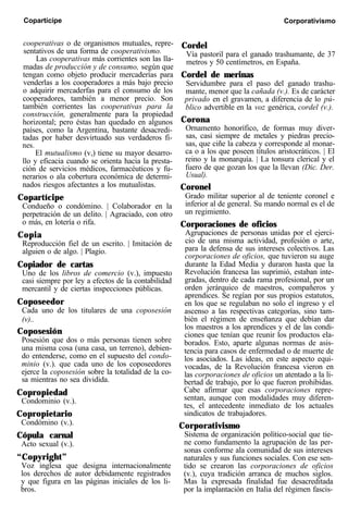 Copartícipe Corporativismo
cooperativas o de organismos mutuales, repre-
sentativos de una forma de cooperativismo.
Las cooperativas más corrientes son las lla-
madas de producción y de consumo, según que
tengan como objeto producir mercaderías para
venderlas a los cooperadores a más bajo precio
o adquirir mercaderfas para el consumo de los
cooperadores, también a menor precio. Son
también corrientes las cooperativas para la
construcción, generalmente para la propiedad
horizontal; pero éstas han quedado en algunos
países, como la Argentina, bastante desacredi-
tadas por haber desvirtuado sus verdaderos fi-
nes.
El mutualismo (v,) tiene su mayor desarro-
llo y eficacia cuando se orienta hacia la presta-
ción de servicios médicos, farmacéuticos y fu-
nerarios o ala cobertura económica de determi-
nados riesgos afectantes a los mutualistas.
Copartícipe
Condueño o condómino. | Colaborador en la
perpetración de un delito. | Agraciado, con otro
o más, en lotería o rifa.
Copia
Reproducción fiel de un escrito. | Imitación de
alguien o de algo. | Plagio.
Copiador de cartas
Uno de los libros de comercio (v.), impuesto
casi siempre por ley a efectos de la contabilidad
mercantil y de ciertas inspecciones públicas.
Coposeedor
Cada uno de los titulares de una coposesión
(v)..
Coposesión
Posesión que dos o más personas tienen sobre
una misma cosa (una casa, un terreno), debien-
do entenderse, como en el supuesto del condo-
minio (v.). que cada uno de los coposeedores
ejerce la coposesión sobre la totalidad de la co-
sa mientras no sea dividida.
Copropiedad
Condominio (v.).
Copropietario
Condómino (v.).
Cópula carnal
Acto sexual (v.).
“Copyright”
Voz inglesa que designa internacionalmente
los derechos de autor debidamente registrados
y que figura en las páginas iniciales de los li-
bros.
Cordel
Vía pastoril para el ganado trashumante, de 37
metros y 50 centímetros, en España.
Cordel de merinas
Servidumbre para el paso del ganado trashu-
mante, menor que la cañada (v.). Es de carácter
privado en el gravamen, a diferencia de lo pú-
blico advertible en la voz genérica, cordel (v.).
Corona
Ornamento honorífico, de formas muy diver-
sas, casi siempre de metales y piedras precio-
sas, que ciñe la cabeza y corresponde al monar-
ca o a los que poseen títulos aristocráticos. | El
reino y la monarquía. | La tonsura clerical y el
fuero de que gozan los que la llevan (Dic. Der.
Usual).
Coronel
Grado militar superior al de teniente coronel e
inferior al de general. Su mando normal es el de
un regimiento.
Corporaciones de oficios
Agrupaciones de personas unidas por el ejerci-
cio de una misma actividad, profesión o arte,
para la defensa de sus intereses colectivos. Las
corporaciones de oficios, que tuvieron su auge
durante la Edad Media y duraron hasta que la
Revolución francesa las suprimió, estaban inte-
gradas, dentro de cada rama profesional, por un
orden jerárquico de maestros, compañeros y
aprendices. Se regían por sus propios estatutos,
en los que se regulaban no solo el ingreso y el
ascenso a las respectivas categorías, sino tam-
bién el régimen de enseñanza que debían dar
los maestros a los aprendices y el de las condi-
ciones que tenían que reunir los productos ela-
borados. Esto, aparte algunas normas de asis-
tencia para casos de enfermedad o de muerte de
los asociados. Las ideas, en este aspecto equi-
vocadas, de la Revolución francesa vieron en
las corporaciones de oficios un atentado a la li-
bertad de trabajo, por lo que fueron prohibidas.
Cabe afirmar que esas corporaciones repre-
sentan, aunque con modalidades muy diferen-
tes, el antecedente inmediato de los actuales
sindicatos de trabajadores.
Corporativismo
Sistema de organización político-social que tie-
ne como fundamento la agrupación de las per-
sonas conforme ala comunidad de sus intereses
naturales y sus funciones sociales. Con ese sen-
tido se crearon las corporaciones de oficios
(v.), cuya tradición arranca de muchos siglos.
Mas la expresada finalidad fue desacreditada
por la implantación en Italia del régimen fascis-
 