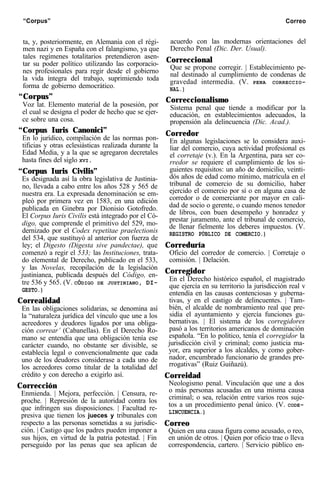 “Corpus” Correo
ta, y, posteriormente, en Alemania con el régi-
men nazi y en España con el falangismo, ya que
tales regímenes totalitarios pretendieron asen-
tar su poder político utilizando las corporacio-
nes profesionales para regir desde el gobierno
la vida íntegra del trabajo, suprimiendo toda
forma de gobierno democrático.
“Corpus”
Voz lat. Elemento material de la posesión, por
el cual se designa el poder de hecho que se ejer-
ce sobre una cosa.
“Corpus Iuris Canonici”
En lo jurídico, compilación de las normas pon-
tificias y otras eclesiásticas realizada durante la
Edad Media, y a la que se agregaron decretales
hasta fines del siglo XVI.
“Corpus Iuris Civilis”
Es designada así la obra legislativa de Justinia-
no, llevada a cabo entre los años 528 y 565 de
nuestra era. La expresada denominación se em-
pleó por primera vez en 1583, en una edición
publicada en Ginebra por Dionisio Gotofredo.
El Corpus Iuris Civilis está integrado por el Có-
digo, que comprende el primitivo del 529, mo-
dernizado por el Codex repetitae praelectionis
del 534, que sustituyó al anterior con fuerza de
ley; el Digesto (Digesta sive pandectae), que
comenzó a regir el 533; las Instituciones, trata-
do elemental de Derecho, publicado en el 533,
y las Novelas, recopilación de la legislación
justinianea, publicada después del Código, en-
tre 536 y 565. (V. CÓDIGO DE JUSTINIANO, DI-
GESTO.)
Correalidad
En las obligaciones solidarias, se denomina así
la “naturaleza jurídica del vínculo que une a los
acreedores y deudores ligados por una obliga-
ción correar’ (Cabanellas). En el Derecho Ro-
mano se entendía que una obligación tenía ese
carácter cuando, no obstante ser divisible, se
establecía legal o convencionalmente que cada
uno de los deudores considerase a cada uno de
los acreedores como titular de la totalidad del
crédito y con derecho a exigirlo así.
Corrección
Enmienda. | Mejora, perfección. | Censura, re-
proche. | Represión de la autoridad contra los
que infringen sus disposiciones. | Facultad re-
presiva que tienen los jueces y tribunales con
respecto a las personas sometidas a su jurisdic-
ción. | Castigo que los padres pueden imponer a
sus hijos, en virtud de la patria potestad. | Fin
perseguido por las penas que sea aplican de
acuerdo con las modernas orientaciones del
Derecho Penal (Dic. Der. Usual).
Correccional
Que se propone corregir. | Establecimiento pe-
nal destinado al cumplimiento de condenas de
gravedad intermedia. (V. PENA CORRECCIO-
NAL.)
Correccionalismo
Sistema penal que tiende a modificar por la
educación, en establecimientos adecuados, la
propensión ala delincuencia (Dic. Acad.).
Corredor
En algunas legislaciones se lo considera auxi-
liar del comercio, cuya actividad profesional es
el corretaje (v.). En la Argentina, para ser co-
rredor se requiere el cumplimiento de los si-
guientes requisitos: un año de domicilio, veinti-
dós años de edad como mínimo, matrícula en el
tribunal de comercio de su domicilio, haber
ejercido el comercio por sí o en alguna casa de
corredor o de comerciante por mayor en cali-
dad de socio o gerente, o cuando menos tenedor
de libros, con buen desempeño y honradez y
prestar juramento, ante el tribunal de comercio,
de llenar fielmente los deberes impuestos. (V.
REGISTRO PÚBLICO DE COMERCIO.)
Correduría
Oficio del corredor de comercio. | Corretaje o
comisión. | Delación.
Corregidor
En el Derecho histórico español, el magistrado
que ejercía en su territorio la jurisdicción real v
entendía en las causas contenciosas y guberna-
tivas, y en el castigo de delincuentes. | Tam-
bién, el alcalde de nombramiento real que pre-
sidía el ayuntamiento y ejercía funciones gu-
bernativas. | El sistema de los corregidores
pasó a los territorios americanos de dominación
española. “En lo político, tenía el corregidor la
jurisdicción civil y criminal; como justicia ma-
yor, era superior a los alcaldes, y como gober-
nador, encumbrado funcionario de grandes pre-
rrogativas” (Ruiz Guiñazú).
Correidad
Neologismo penal. Vinculación que une a dos
o más personas acusadas en una misma causa
criminal; o sea, relación entre varios reos suje-
tos a un procedimiento penal único. (V. CODE-
LINCUENCIA.)
Correo
Quien en una causa figura como acusado, o reo,
en unión de otros. | Quien por oficio trae o lleva
correspondencia, cartero. | Servicio público en-
 