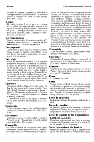 Correr Corte Internacional de Justicia
cargado de recoger, transportar y distribuir la
correspondencia. | Oficina postal. | Correspon-
dencia o conjunto de cartas u otros pliegos
(Dic. Der. Usual).
Correr
Del andar de prisa, de modo que a veces ningu-
no de ambos pies toque el suelo, deslizarse las
aguas de los ríos y demás cursos. | Transcurrir
un plazo. | Devengar un sueldo o salario. | Su-
frir-o estar expuesto a algo. | Arrendar o subas-
tar (Dic. Der. Usual).
Correspondencia
Correo, cartas u otros documentos postales. (V.
CONTRATO ENTRE AUSENTES, VIOLACIÓN DE CO-
RRESPONDENCIA Y PAPELES PRIVADOS.)
Corresponsal
Comerciante a quien otro, que reside en distinta
plaza, encarga sus negocios mercantiles. | Cada
uno de los que entre sí mantienen correspon-
dencia (v.) por correo.
Corretaje
Actividad profesional mediante la cual quien la
ejerce trata de acercar la oferta con la demanda,
a efectos de promover la contratación. En con-
secuencia, el corredor (v.) es un intermediario
entre quien ofrece una cosa y quien puede o
quiere tomarla, a fin de ponerlos de acuerdo pa-
ra ‘terminar el negocio jurídico de que se trate.
El corredor no actúa como mandatario de las
partes interesadas. Algunas legislaciones califi-
can al corredor como auxiliar del comercio.
Corriente
Participio o adjetivo. Que corre o transcurre, | Se
dice del mes, año o siglo en que se está. | Nor-
mal. | Usual, habitual, acostumbrado. | Sabido o
admitido. | Con curso en el comercio. | Sujeto a
fluctuaciones (L. Alcalá-Zamora). (V. CUENTA
y MONEDA CORRIENTE.)
Sustantivo. Curso de las aguas. | Tenden-
cia. | Actitud colectiva predominante (Dic. Der.
Usual).
Corrigendo
El que sufre pena o corrección en algún estable-
cimiento o punto destinado al efecto (Dic.
Acad.).
Corromper
Sobornar, cohechar. | Dañar, echar a perder. |
Pervertir, viciar. | Seducir con propósito sexual
a una mujer (Dic. Der. Usual).
Corrupción
En Derecho Penal, la corrupción está repre-
sentada por diversas figuras delictivas, entre las
que cabe señalar, de modo orientador. la prosti-
tución de menores de edad, cualquiera que sea
su sexo, sin violencia, y aun mediante su con-
sentimiento; la ejecución de esos mismos he-
chos mediando engaño, violencia, intimida-
ción, abuso de autoridad o relación familiar; la
promoción o facilitación con ánimo de lucro, o
para satisfacer deseos ajenos, de la corrupción
o prostitución de mayores de edad mediante en-
gaño, violencia, abuso de autoridad, etc.; la pu-
blicación o circulación de libros, escritos, imá-
genes u objetos obscenos; el ejecutar, o hacer e-
jecutar a otro, en sitio público, exhibiciones
obscenas; realización de actos obscenos con
personas de uno u otro sexo, sin que haya acce-
so carnal, teniendo la víctima menos de doce a-
ños o si se hallare privada de razón, así como
también si se empleare fuerza o intimidación.
Corruptela
Mala costumbre o abuso, especialmente intro-
ducidos contra la ley (Dic. Acad.).
Corruptor
Responsable de corrupción (v.); en especial, el
que promueve la de niños o jóvenes o la de mu-
jeres hasta entonces de buena fama.
Corsario
Capitán de un barco con patente de corso (v.). |
Pirata. | Barco que lleva acabo guerra irregular
en el mar. (V. PIRATERÍA.)
Corso
v. PATENTE DE CORSO.
Corte
Ciudad donde reside el gobierno de una nación
monárquica, en donde se encuentran constitui-
dos sus principales consejos y tribunales. | Por
analogía, capital de república o Estado en gene-
ral. | Nombre de diversos tribunales de apela-
ción y casación (Dic. Der. Usual).
Corte de apelación
En Francia, tribunal de segunda instancia en lo
civil,
Corte de casación
En Francia y países en ella inspirados, el Tribunal
Supremo de Justicia, que, en especial, unifica la
jurisprudencia por medio de la casación (v.).
Corte de Justicia de las Comunidades
Europeas (C.J.C.E.)
Organismo internacional que tiene a su cargo
resolver las diferencias relativas a la aplicación
de los tratados de la Comunidad.
Corte Internacional de Justicia
Organismo judicial creado por la Organización
de las Naciones Unidas al terminarse la segun-
 