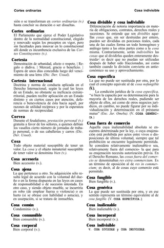 Cortes ordinarias Cosa indivisible
sión o se transforman en cortes ordinarias (v.)
hasta concluir su duración o ser disueltas.
Cortes ordinarias
El Parlamento que ejerce el Poder Legislativo
dentro de la normalidad constitucional, elegido
y renovado según los preceptos en vigor, pero
sin facultades para innovar en lo constitucional
allí donde es incumbencia exclusiva de las Cor-
tes Constituyentes (v.).
Cortesía
Demostración de urbanidad, afecto o respeto. | Re-
galo o dádiva. | Merced, gracia o beneficio. |
Espera de unos días concedida luego del venci-
miento de una letra (Dic. Der. Usual).
Cortesía internacional
Doctrina y norma de conducta aplicada en el
Derecho Internacional, según la cual las leyes
de un Estado, no obstante su ineficacia extrate-
rritorial, pueden recibir aplicación en un Estado
distinto y en ciertos casos por atención, defe-
rencia o benevolencia de ésta hacia aquél, por
razones de utilidad recíproca y por la esperanza
de normas de reciprocidad.
Corvea
Durante el feudalismo, prestación personal (v.)
gratuita a favor de los señores, a quienes debían
los vasallos cierto número de jornadas de traba-
jo personal, o de sus caballerías y carros (Dic.
Der. Usual).
Cosa
Todo objeto material susceptible de tener un
valor. La cosa y el objeto inmaterial susceptible
de tener valor se denomina bien (v.).
Cosa accesoria
Bien accesorio (v.).
Cosa ajena
La que pertenece a otro. Su adquisición sólo re-
sulta legal de acuerdo con la voluntad del due-
ño o en la forma dispuesta en las leyes en casos
de responsabilidad o de sucesión intestada. En
otro caso, y siendo objeto mueble, se incurriría
en robo (de emplear fuerza o violencia) o en
hurto (si se obrase con habilidad o astucia), y
en usurpación, si se tratara de inmuebles.
Cosa común
Condominio (v.).
Cosa consumible
Bien consumible (v.).
Cosa corporal
Bien corporal (v.).
Cosa divisible y cosa indivisible
Diferenciación de notoria importancia en mate-
ria de obligaciones, contratos, derechos reales y
sucesiones. Se entiende que son divisibles aque-
llas cosas que, sin ser destruidas por entero,
pueden ser divididas en porciones reales, cada
una de las cuales forma un todo homogéneo y
análogo tanto a las otras partes como a la cosa
misma. Contrariamente, serán indivisibles las
cosas que al dividirlas queden enteramente des-
truida< es decir que no puedan ser utilizadas
después de haber sido fraccionadas, así como
también cuando la división convierta en antie-
conómico su uso y aprovechamiento.
Cosa específica
La que no puede ser sustituida por otra, por lo
cual el concepto equivale al de cosa nofungible
(V.).
La condición jurídica de la cosa específica,
“si bien la capacita por su determinación para la
mayoría de los derechos reales, pudiendo ser
objeto de ellos, así como de otros negocios jurí-
dicos, en cambio, no puede figurar por su indi-
vidualización y determinación en el préstamo
mutuo” (Enc. Jur. Omeba). (V. COSA GENÉRI-
CA.)
Cosa fuera de comercio
Aquella cuya inalienabilidad absoluta se en-
cuentra determinada por la ley, o cuya enajena-
ción está prohibida por actos entre vivos o dis-
posiciones de última voluntad, siempre que tal
prohibición se encuentre legalmente permitida.
Se considera relativamente inalienable-o sea,
relativamente fuera del comercio- la que para
su enajenación necesita autorización previa. En
el Derecho Romano, las cosas fuera del comer-
cio se denominaban res extra commercium. Es
un término de oposición al de res in commer-
cium; es decir, al de cosas cuyo comercio está
permitido.
Cosa fungible
Bien fungible (v.).
Cosa genérica
La que puede ser sustituida por otra, y en ese
sentido representa un término equivalente al de
cosa fungible. (V. COSA ESPECÍFICA.)
Cosa inalienable
Bien inalienable (v.).
Cosa incorporal
Bien incorporal (v.).
Cosa indivisible
V. COSA DIVISIBLE y COSA INDIVISIBLE.
 