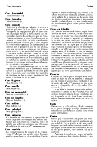 Cosa inmaterial Costas
Cosa inmaterial
Bien inmaterial (v.).
Cosa inmueble
Bien inmueble (v.).
Cosa juzgada
Autoridad y eficacia que adquiere la sentencia
judicial que pone fin a un litigio y que no es
susceptible de impugnación, por no darse con-
tra ella ningún recurso o por no haber sido im-
pugnada a tiempo, lo que la convierte en firme.
Es característico en la cosa juzgada que sea in-
mutable e irreversible en otro procedimiento
judicial posterior. Se dice que la cosa juzgada
es formal cuando produce sus consecuencias en
relación con el proceso en que ha sido emitida,
pero que no impide su revisión en otro distinto,
como sucede en los procedimientos ejecutivos
y en otros juicios sumarios, como los de ali-
mentos y los interdictos, puesto que el debate
puede ser reabierto en un juicio ordinario, y que
es substancial cuando sus efectos se producen
tanto en el proceso en que ha sido emitida cuan-
to en cualquiera otro posterior.
La cosa juzgada constituye una de las ex-
cepciones perentorias que el demandado puede
oponer a la acción ejercitada por el actor; para
ello es necesario que concurran los requisitos
de identidad de las personas, identidad de las
cosas e identidad de las acciones.
Cosa litigiosa
Bien litigioso (v.).
Cosa mueble
Bien mueble (v.).
Cosa no consumible
Bien no consumible (v.).
Cosa no fungible
Bien no fungible (v.).
Cosa nullíus
Bien nullíus (v.).
Cosa principal
Bien principal (v.).
Cosa universal
La formada por un conjunto o agrupación de
cosas singulares que integran una unidad inte-
lectual con denominación colectiva, como un
rebaño una colección artística, una biblioteca,
el mobiliario de una casa. (V. UNIVERSALIDAD.)
Cosa vendida
La contraprestación del precio en la compra-
venta. | Todo bien que ha sido objeto de enaje-
nación contra dinero o valor asimilable. En este
aspecto se limita en el tiempo a lo cercano y ala
última transmisión mediante contrato, porque,
en la cadena de la sucesión de las cosas entre
los hombres, casi todo lo estable o que perdura
ha sido vendido alguna vez, aun cuando no sea
ésa la referencia que se utilice para su identifi-
cación.
Cosas en tránsito
En Derecho Internacional Privado, según la de-
finición de Pillet y Niboyet, son las cosas mue-
bles que, sin poseer una individualidad, como
el buque o la aeronave. transitan necesariamen-
te por diversos países en el curso de un viaje. A
estas cosas en tránsito se refería Savigny cuan-
do afirmaba que “el lugar que las cosas mue-
bles ocupan en el espacio puede ser tan indeter-
minado y variable que no exista ninguna idea
precisa sobre el territorio en que se encuen-
tren”, lo que “excluye naturalmente la sumisión
voluntaria al Derecho local de ese territorio”. A
esa situación de cosas en tránsito se refiere al
Código Civil argentino cuando afirma que “los
muebles que el propietario lleva siempre consi-
go, oque son de su uso personal, esté o no en su
domicilio, como también los que se tienen para
ser vendidos o transportados a otro lugar, son
regidos por las leyes del domicilio del dueño”.
Cosecha
Conjunto de frutos que se recogen de la tierra,
como el trigo, la uva, la aceituna. | Producto
que se obtiene de dichos frutos mediante el tra-
tamiento adecuado. | Temporada en que se re-
cogen. | Ocupación de recolectarlos (Dic.
A c a d . ) .
A un lado la inmensa importancia jurídica,
económica y laboral de las cosechas, base del
sustento humano, alguna de sus variedades, co-
mo la cosecha en pie, la de frutos pendientes,
origina frecuentes contratos aleatorios en su co-
mercio.
Costa
Físicamente, la orilla del mar. | En lo económi-
co, lo que se da o paga por algo. | Importe de la
manutención del trabajador cuando se le abona
como sobresalario.
Costas
Gastos que se ocasionan a las partes con moti-
vo de un procedimiento judicial, cualquiera que
sea su índole. En ese sentido se dice que una de
las partes es condenada en costas cuando tiene
que pagar, por ordenarlo así la sentencia, no so-
lo sus gastos propios, sino también los de la
contraria.
Acerca de la condena en costas, las legisla-
ciones mantienen dos criterios disímiles; para
 