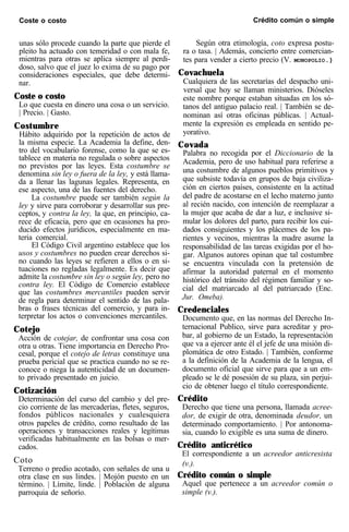 Coste o costo Crédito común o simple
unas sólo procede cuando la parte que pierde el
pleito ha actuado con temeridad o con mala fe,
mientras para otras se aplica siempre al perdi-
doso, salvo que el juez lo exima de su pago por
consideraciones especiales, que debe determi-
nar.
Coste o costo
Lo que cuesta en dinero una cosa o un servicio.
| Precio. | Gasto.
Costumbre
Hábito adquirido por la repetición de actos de
la misma especie. La Academia la define, den-
tro del vo