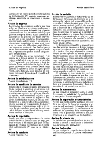 Acción de regreso Acción declarativa
del testador en cuanto perjudiquen la legítima
de los herederos. (V. DONACIóN INOFICIOSA, LE-
GÍTIMA; REDUCCIÓN DE DONACIONES Y DELEGA-
DOS.)
Acción de regreso
En virtud de la obligación solidaria que pesa
sobre los libradores, aceptantes, endosantes o
avalistas de una letra de cambio (v.), el porta-
dor o tenedor de ésta, cuando no se le haya pa-
gado en tiempo y forma, puede demandar a
cualquiera de las personas que hayan interveni-
do con uno u otro carácter de los expresados,
sea individual o colectivamente y sin atenerse a
ningún orden cronológico, ni sucesivo ni regre-
sivo, en cuanto alas obligaciones contraídas en
este documento cambiario. Esa facultad proce-
sal se llama acción de regreso, porque se vuel-
ve o se represa hacia quienes estaban obligados
con anterioridad.
En virtud de esta acción cabe exigir: 1”) el
importe de la letra de cambio no aceptada o no
pagada, más los intereses, de haberse estipula-
do; 2”) a partir del vencimiento de la letra, los
intereses fijados en el título o los legales; 3”) los
gastos de protesto, aviso y demás. Quien tenga
derecho a ejercitar la acción de regreso puede
reembolsarse también, salvo cláusula en con-
trario, por medio de una letra de recambio o de
resaca (v.).
Acción de reivindicación
Acción reivindicatoria (v.).
Acción de rendición de cuentas
Incumplida la obligación legal o convencional
de dar cuenta de la gestión de un patrimonio o de
determinados bienes, confiados a un gerente,
administrador o gestor, y exigida por el titular
de aquéllos, puede demandarse en juicio la pre-
sentación de tales cuentas. La negativa a ren-
dirlas, la inexactitud en ellas, la falta de com-
probantes o lo inmotivado de los desembolsos
origina siempre un resarcimiento de daños y
perjuicios por el administrador infiel y no ex-
cluye la responsabilidad penal por la malversa-
ción o indebida apropiación de dinero y demás
bienes muebles o inmuebles.
Acción de repetición
Aquella que tiene por objeto obtener la restitu-
ción de la cosa o cantidad dada en pago, por
error de hecho o de derecho, por quien se creía
deudor. El obligado o demandado es el que re-
cibió indebidamente. (V. COBRO DE LO INDEBI-
DO.)
Acción de rescisión
Acción rescisoria (v.).
Acción de revisión
En materia de accidente de trabajo (v.) y de en-
fermedades personales, se denomina así la ac-
ción que la víctima o el responsable que haya
reparado el infortunio posee para obtener un
nuevo pronunciamiento judicial, de acuerdo
con la evolución de la incapacidad o lesión del
trabajador. Esta posibilidad procesal, que alar-
ma a los creyentes por demás en la santidad de
la cosa juzgada (v.). la impone la evidencia de
la realidad, que no siempre permite en el mo-
mento de la sentencia una apreciación definiti-
va, y la consiguiente tasación económica, del
riesgo laboral sufrido.
El fundamento innegable se encuentra en
que las lesiones psíquicas y físicas pueden
agravarse o mejorarse con posterioridad al fallo
de la justicia. Esta, cuya majestad se compro-
metería en otro supuesto, no permite que el tra-
bajador agravado quede sin un resarcimiento
suplementario, ni podría consentir, salvo tole-
rante complicidad, que el empresario o la com-
pañía aseguradora que haya hecho efectiva una
reparación, prolongada en el tiempo en forma
de renta o pensión, sea defraudada por mante-
nerse el abono de sumas muy superiores ya a
males reducidos o del todo superados.
El trabajador no tiene interés sino en el su-
puesto de acción de agravación (v.). Por parte
del empresario, el interés proviene de la cura-
ción plena y la rehabilitación o de una notable
mejoría de la víctima laboral, que deberá con-
ducir a la consiguiente disminución y hasta a la
supresión de las prestaciones ulteriores.
Acción de saneamiento
La que compete al comprador contra el vende-
dor cuando, por evicción (v.). ha perdido aquél,
o teme perder, la cosa comprada.
Acción de separación de patrimonios
Acción que puede entablar cualquier acreedor
de la sucesión, a fin de que se proceda a la se-
paración del patrimonio del deudor fallecido,
respecto del patrimonio de sus herederos, de
modo que los acreedores de la sucesión puedan
cobrar sobre el patrimonio atribuible a ésta, con
preferencia a los acreedores de los herederos.
Acción de simulación
La judicial que pretende invalidar un acto si-
mulado u obtener la rectificación o indemniza-
ción pertinente. (V. SIMULACIÓN.)
Acción declarativa
La que persigue la comprobación o fijación de
una situación jurídica. (V. ACCIÓN CONSTITUTI-
VA)
 