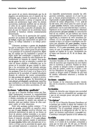 Acciones “adiecticiae qualitatis” Acefalía
que gocen de un interés determinado que ha de
pagarse con preferencia con el importe de las
utilidades; que al llegar el momento de la liqui-
dación den derecho a cobrar el importe de la
acción con preferencia legal sobre los demás
accionistas, pudiendo también dar un derecho
al cobro de un capital determinado, o que sola-
mente den derecho a percibir dividendos des-
pués de que los titulares de las preferidas hayan
percibido el beneficio mínimo estatutariamente
determinado.
Por la forma de la aportación del capital,
pueden ser acciones de capital, de industria y
de trabajo, según que representen un aporte en
dinero, en trabajo industrial o en trabajo perso-
nal.
Llámame acciones o partes de fundador
las que se entregan a los socios que han funda-
do la entidad y que suelen gozar de privilegios
o ser gratuitas en su primera asignación; depri-
ma, las cedidas por los fundadores a quienes de
algún modo han contribuido a organizar la em-
presa; liberadas, cuando ha sido totalmente de-
sembolsado su importe de capital. Son accio-
nes de aporte las que se entregan a cambio del
valor de bienes muebles o inmuebles que se in-
gresan en la sociedad; de goce, cuando se entre-
gan a los accionistas que han retirado anticipa-
damente su capital por la amortización total de
sus acciones, Caso en el cual, si se llega a la li-
quidación de la sociedad, el capital excedente
después de cubiertas las cuotas correspondien-
tes alas acciones de capital, se reparte-a prorra-
ta con las acciones de goce. Se denominan de
voto plural, privilegiado o preferente aquellas
que confieren a su titular un mejor derecho de
voto en relación con otros accionistas. (V. AC-
CIÓN.)
Acciones “adiecticiae qualitatis”
Las que en el Derecho Romano tenían por fina-
lidad fundamental reconocer la responsabilidad
del padre de familia acerca de las obligaciones
y deudas contraídas por quienes estaban sujetos
a su patria potestad; se amplió más adelante su
dominio, para que pudiera valerse de ellas cual-
quier sujeto en otras situaciones.
Entre tales acciones podían contarse: 1”) la
actio de peculio, ejercitable en aquellos casos
en que el pater familias resolvía efectuar una
afectación patrimonial de parte de sus bienes en
favor de quienes estaban sometidos a su autori-
dad, alcanzando la responsabilidad de éstos
hasta el importe afectado; 2”) la actio tributo-
ria, que se podía ejercitar cuando el patrimonio
del pater familias había sido afectado por el es-
clavo o el hijo con la autoridad de aquél, para
una actividad industrial o comercial, lo que ha-
cía imposible posteriormente cancelar las obli-
gaciones contraídas, supuesto en el cual los pa-
gos se hacían proporcionalmente a los créditos,
ingresando el pater familias a la masa como
acreedor de ciertas obligaciones; 3”) la actio de
in rem verso, sólo eficaz para los casos en que
el pater familias hubiera visto enriquecido su
patrimonio con la actividad del hijo o esclavo,
hipótesis en la cual los acreedores obtenían
prácticamente del pater familias la cancelación
total de sus créditos, sin que hubiese una exacta
correspondencia con el enriquecimiento que
significaba la existencia de otros acreedores pe-
culiares; 4“) la actio quod iusso, que tenía lugar
cuando el hijo o el esclavo contrataba con ter-
ceros por mandato del pater familias, respon-
diendo solidariamente el mandante v los man-
datarios; 5”) la actio exercitoria, para aquellos
casos en que el exercitor navis (armador) de-
signaba un capitán de la nave, facultándolo pa-
ra tratar con terceros (C. R. O. en Encic. Jur.
Omeba).
Acciones cambiarias
Acciones basadas en los títulos de crédito. Se
trata de acciones que requieren de esos títulos
para su existencia y ejercicio. Pueden ser direc-
tas, cuando se dirigen contra el aceptante de
una letra de cambio, contra los avalistas y con-
tra los libradores de pagarés, o de regreso,
cuando se dirigen contra el librador de una letra
de cambio, endosantes anteriores y avalistas de
unos u otros.
Acciones causales
Las basadas en las relaciones causales vincula-
das con la creación y circulación de títulos de
crédito.
Accionista
Sujeto de derecho que integra una sociedad
anónima o una en comandita por acciones (v.)
y que en tal concepto posee una parte del capi-
tal accionario.
“Accipiens”
Voz lat. En el Derecho Romano llamábase así
la persona que recibía el objeto del contrato o la
propiedad, por oposición al tradens, quien lo
transmitía. | En la actualidad, designa la perso-
na acreedora de la obligación de otra. Es, por lo
tanto, un término equivalente a acreedor (v.).
Constituye concepto opuesto al de solvens (v.).
Acefalía
Calidad de acéfalo o falto de cabeza. Jurídica-
mente, es el estado de la sociedad, comunidad o
secta que no tiene jefe. De ahí que, en Derecho
Político, se hable de acefalía con referencia a la
 