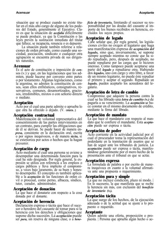 Acensuar Aceptante
situación que se produce cuando no existe titu-
lar en el más alto cargo de alguno de los pode-
res del Estado, generalmente el Ejecutivo. Cla-
ro es que la situación de acefalía difícilmente
se puede producir, ya que la Constitución o las
leyes prevén la sustitución inmediata del titular
que fallece, se incapacita, renuncia o es depuesto.
La situación puede también referirse a rela-
ciones de orden privado, como cuando una so-
ciedad, asociación, sindicato o cualquier otra
agrupación se encuentra privada de sus dirigen-
tes naturales.
Acensuar
Es el acto de constitución o imposición de cen-
sos (v.) y que, en las legislaciones que los ad-
miten, puede hacerse por convenio entre partes
o por testamento. Algunas legislaciones, como
la argentina, no admiten la constitución de cen-
sos, sean ellos enfitéuticos, consignativos, re-
servativos, comunes, desamortizados, gracio-
sos, irredimibles, mixtos o con señorío directo
o mediato.
Aceptación
Acto por el cual una parte admite o aprueba lo
que otra ha ofrecido o dejado. (V. OFERTA.)
Aceptación contractual
Manifestación de voluntad representativa del
consentimiento de las partes intervinientes en
un contrato, para cumplir las obligaciones que
de él se derivan. Se puede hacer de manera en-
presa, consistente en la declaración oral, escrita
o por signos inequívocos, o de manera tácita, si
se exterioriza por actos o hechos que la hagan
presumir.
Aceptación de cargo
Acto mediante el cual una persona se aviene a
desempeñar una determinada función para la
cual ha sido designada. Por regla general, la ex-
presión se utiliza con referencia a los empleos o
cargos públicos y lleva implícito el compromi-
so, a veces bajo juramento, de su buen y hones-
to desempeño. El concepto es también aplica-
ble a la aceptación de las funciones de orden ci-
vil o procesal, como perno, albacea, síndico,
tutor, curador, administrador.
Aceptación de donación
La que hace el donatario con respecto a la cosa
donada por el donante.
Aceptación de herencia
Declaración expresa o tácita que hace el suce-
sor o heredero del causante de tomar para sí la
herencia con los derechos y obligaciones que
supone dicha sucesión. La aceptación puede
ser pura, sin reserva de ninguna clase, o a bene-
ficio de inventario, limitando el sucesor su res-
ponsabilidad por las deudas del causante al im-
porte de los bienes recibidos en herencia, ex-
cluidos los suyos propios.
Aceptación de legado
Cabe señalar que, por regla general, las legisla-
ciones civiles no exigen al legatario que haga
una manifestación expresa de aceptación del
legado, sino que, inversamente, se supone
siempre aceptado mientras no conste que ha si-
do repudiado, pero, después de aceptado, no
puede repudiarse por las cargas que lo hicieren
oneroso. Como tampoco puede aceptarse una
parte del legado y repudiarse otra. Habiendo
dos legados, uno con cargo y otro libre, a favor
de un mismo legatario, no puede éste repudiar
el primero y aceptar el segundo. Repudiado un
legado, pueden aceptarlo los acreedores del le-
gatario.
Aceptación de letra de cambio
Compromiso que adquiere la persona contra la
cual se ha librado una letra de cambio (v.) de
pagarla a su vencimiento. La aceptación se ha-
ce constar en el mismo documento de crédito,
mediante la firma del librado.
Aceptación de mandato
La que hace el mandatario con respecto al man-
dato que le confiere el mandante. Esta acepta-
ción puede ser expresa o tácita.
Aceptación de poder
Acto corriente en la actividad judicial por el
cual el procurador toma la representación del
poderdante en la tramitación de asuntos que se
han de seguir ante los tribunales de justicia. La
aceptación puede ser expresa o tácita, manifes-
tándose generalmente por el mero hecho de la
presentación ante el tribunal en que se actúe.
Aceptación expresa
La formulada de palabra o por escrito de mane-
ra inequívoca en cuanto a la voluntad afirmati-
va ante una propuesta o requerimiento.
Aceptación pura y simple
La que no incluye condición, plazo ni modo. |
En lo sucesorio, la que manifiesta que se recibe
la herencia sin más, con exclusión del beneficio
de inventario (v.).
Aceptación tácita
La que surge de los hechos, de la ejecución
adecuada o de la actitud que se ajuste a lo pro-
puesto o requerido.
Aceptante
Quien admite una oferta, proposición o pro-
puesta. | Persona que aprueba algún hecho o ac-
 