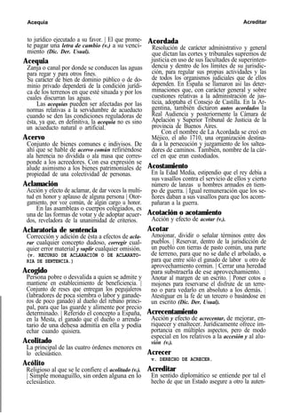 Acequia Acreditar
to jurídico ejecutado a su favor. | El que prome-
te pagar una letra de cambio (v.) a su venci-
miento (Dic. Der. Usual).
Acequia
Zanja o canal por donde se conducen las aguas
para regar y para otros fines.
Su carácter de bien de dominio público o de do-
minio privado dependerá de la condición jurídi-
ca de los terrenos en que esté situada y por los
cuales discurran las aguas.
Las acequias pueden ser afectadas por las
normas relativas a la servidumbre de acueducto
cuando se den las condiciones reguladoras de
ésta, ya que, en definitiva, la acequia no es sino
un acueducto natural o artificial.
Acervo
Conjunto de bienes comunes e indivisos. De
ahí que se hable de acervo común refiriéndose
ala herencia no dividida o ala masa que corres-
ponde a los acreedores. Con esa expresión se
alude asimismo a los bienes patrimoniales de
propiedad de una colectividad de personas.
Aclamación
Acción y efecto de aclamar, de dar voces la multi-
tud en honor y aplauso de alguna persona | Otor-
gamiento, por voz común, de algún cargo u honor.
En las asambleas o cuerpos colegiados, es
una de las formas de votar y de adoptar acuer-
dos, reveladora de la unanimidad de criterios.
Aclaratoria de sentencia
Corrección y adición de ésta a efectos de acla-
rar cualquier concepto dudoso, corregir cual-
quier error material y suplir cualquier omisión.
(v. RECURSO DE ACLARACIÓN O DE ACLARATO-
RIA DE SENTENCIA.)
Acogido
Persona pobre o desvalida a quien se admite y
mantiene en establecimiento de beneficiencia. |
Conjunto de reses que entregan los pegujaleros
(labradores de poca siembra o labor y ganade-
ros de poco ganado) al dueño del rebano princi-
pal, para que las guarde y alimente por precio
determinado. | Referido el concepto a España,
en la Mesta, el ganado que el dueño o arrenda-
tario de una dehesa admitía en ella y podía
echar cuando quisiera.
Acolitado
La principal de las cuatro órdenes menores en
lo eclesiástico.
Acólito
Religioso al que se le confiere el acolitado (v.).
| Simple monaguillo, sin orden alguna en lo
eclesiástico.
Acordada
Resolución de carácter administrativo y general
que dictan las cortes y tribunales supremos de
justicia en uso de sus facultades de superinten-
dencia y dentro de los límites de su jurisdic-
ción, para regular sus propias actividades y las
de todos los organismos judiciales que de ellos
dependen. En España se llamaron así las deter-
minaciones que, con carácter general y sobre
cuestiones relativas a la administración de jus-
ticia, adoptaba el Consejo de Castilla. En la Ar-
gentina, también dictaron autos acordados la
Real Audiencia y posteriormente la Cámara de
Apelación y Superior Tribunal de Justicia de la
provincia de Buenos Aires.
Con el nombre de La Acordada se creó en
Méjico, el año 1710, una organización destina-
da a la persecución y juzgamiento de los saltea-
dores de caminos. También, nombre de la cár-
cel en que eran custodiados.
Acostamiento
En la Edad Media, estipendio que el rey debía a
sus vasallos contra el servicio de ellos y cierto
número de lanzas u hombres armados en tiem-
po de guerra. | Igual remuneración que los se-
ñores daban a sus vasallos para que los acom-
pañaran a la guerra.
Acotación o acotamiento
Acción y efecto de acotar (v.).
Acotar
Amojonar, dividir o señalar términos entre dos
pueblos. | Reservar, dentro de la jurisdicción de
un pueblo con tierras de pasto común, una parte
de terreno, para que no se dañe el arbolado, o
para que entre sólo el ganado de labor u otro de
aprovechamiento común. | Cerrar una heredad
para substraerla de ese aprovechamiento. |
Anotar al margen de un escrito. | Poner cotos o
mojones para reservarse el disfrute de un terre-
no o para vedarlo en absoluto a los demás. |
Atestiguar en la fe de un tercero o basándose en
un escrito (Dic. Der. Usual).
Acrecentamiento
Acción y efecto de acrecentar, de mejorar, en-
riquecer y enaltecer. Jurídicamente ofrece im-
portancia en múltiples aspectos, pero de modo
especial en los relativos a la accesión y al alu-
vión (v.).
Acrecer
v. DERECHO DE ACRECER.
Acreditar
En sentido diplomático se entiende por tal el
hecho de que un Estado asegure a otro la auten-
 