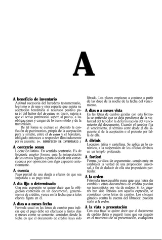 A
A beneficio de inventario
Actitud sucesoria del heredero testamentario,
legítimo o de una y otra especie que sujeta su
aceptación hereditaria al resultado positivo pa-
ra él del haber del de cuius; es decir, sujeta a
que el activo patrimonial supere al pasivo, a las
obligaciones y cargas de lo transmitido y de la
transmisión.
De tal forma se excluye en absoluto la con-
fusión de patrimonios, propia de la aceptación
pura y simple, entre el de cuius y el heredero,
obligado entonces a responder ilimitadamente
por su causante. (v. BENEFICIO DE INVENTARIO.)
A contrario sensu
Locución latina. En sentido contrario. Es de
frecuente empleo forense para la interpretación
de los textos legales o para deducir una conse-
cuencia por oposición con algo expuesto ante-
riormente.
A cuenta
Pago parcial de una deuda a efectos de que sea
imputado a su pago total.
A día fijo o determinado
Con esta expresión se quiere decir que la obli-
gación contenida en un documento, general-
mente de crédito, vence en la fecha que a tales
efectos figura en él.
A días o a meses fecha
Fórmula usual en las letras de cambio para indi-
car que el pago debe ser efectuado a tantos días
o meses como se concrete, contados desde la
fecha en que el documento de crédito haya sido
librado. Los plazos empiezan a contarse a partir
de las doce de la noche de la fecha del venci-
miento.
A días o a meses vista
En las letras de cambio giradas con esta fórmu-
la se entiende que se deja pendiente de la vo-
luntad del tenedor la determinación del venci-
miento del documento. Cuando el tenedor fija
el vencimiento, el término corre desde el día si-
guiente al de la aceptación o el protesto por fal-
ta de ella.
A divinis
Locución latina y castellana. Se aplica en lo ca-
nónico, a la suspensión de los oficios divinos
en un templo profanado.
A fortiori
Forma jurídica de argumentar, consistente en
establecer la verdad de una proposición univer-
sal, a fin de deducir de ella una proposición par-
ticular.
A la orden
Fórmula inexcusable para que una letra de
cambio u otros documentos de crédito puedan
ser transmitidos por vía de endoso. Si los paga-
rés han sido librados con aquella expresión, se
consideran como letras de cambio. Los cheques
girados contra la cuenta del librador, pueden
serlo a la orden.
A la vista o presentación
Con esta frase se quiere decir que el documento
de crédito (letra o pagaré) tiene que ser pagado
en el momento de su presentación, cualquiera
 